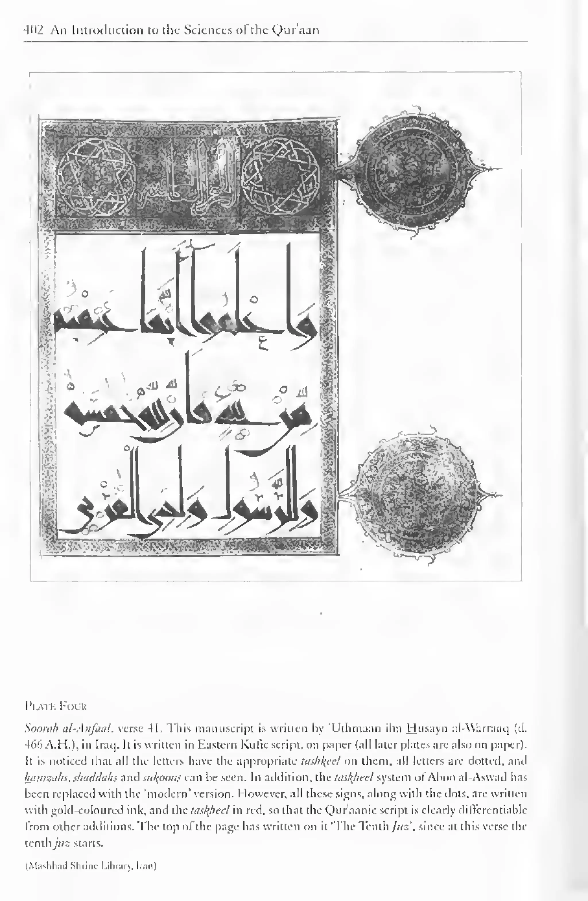 402 An Introiiuction to the Sciences ol the Quraan 
Plate Four 
Soorah al-Anfaal, verse 41. This manuscript is written by 'Uthmaan ihn Husayn al-Warraaq (d. 
466 A.M.), in Iraq. It is written in Eastern Kulic script, on paper (all later plates are also on paper). 
It is noticed that all the letters have the appropriate hi.</i/(cel on them, all letters are dotted, and 
kamzahs. shaddahs and su^oims can he seen. In addition, the lasl^hccl system ol'Ahoo al-Aswad has 
been replaced with the 'modern' version. However, all these signs, along with the dots, are written 
with gold-coloured ink, and the ttis/<hccl in red. so that the Qur'aanic script is clearly dilterenriahle 
from other additions. The top ofthe page has written on it 'The Tenth /us', since at this verse the 
tenthjus starts. 
(Masbhad Shrine Library. Ir.itil 
 