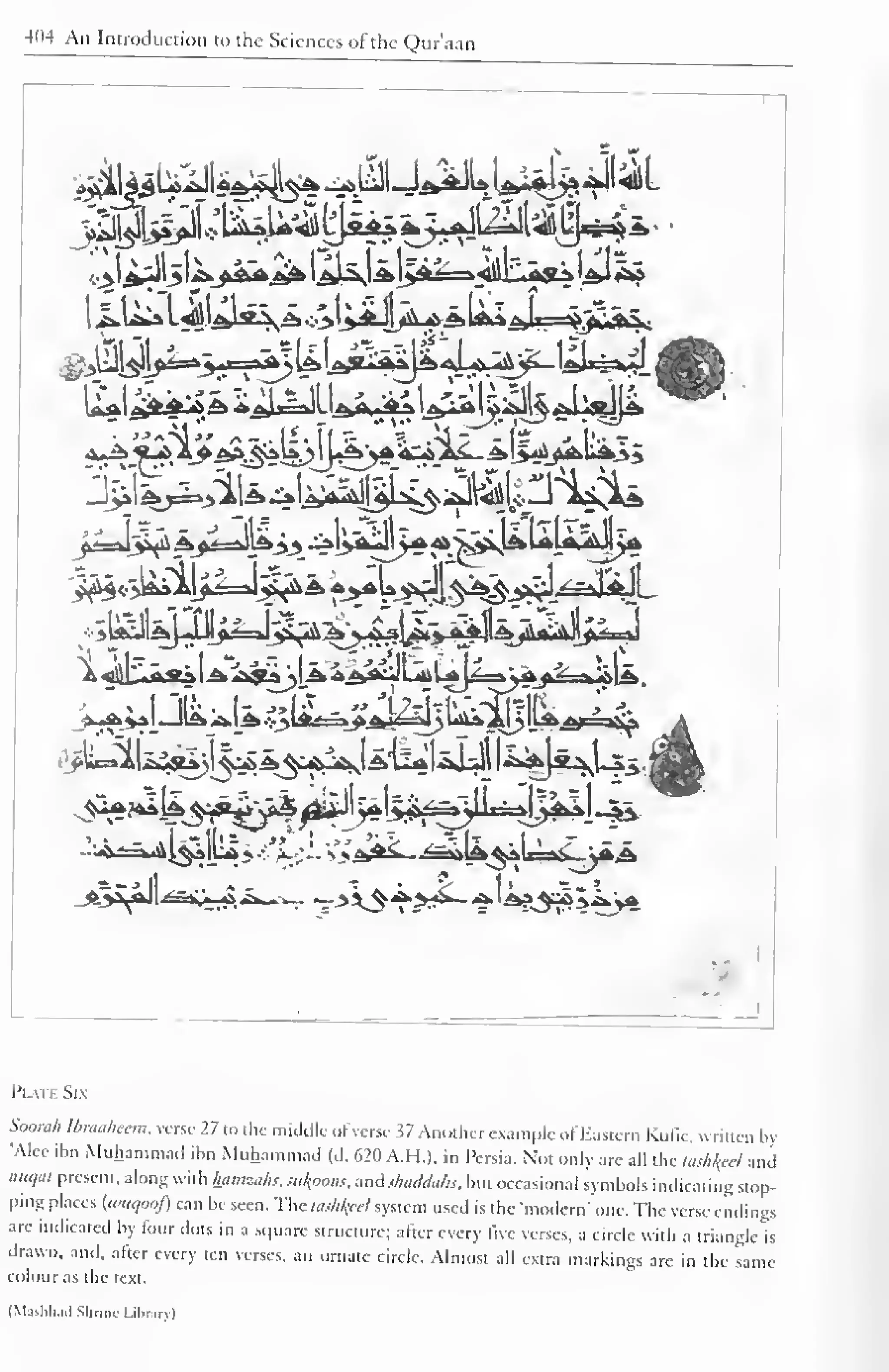 404 An Introduction to the Sciences of the Qur'aan 
r- rf^ -r. _i. 
! 
.!-lI- 1=,. -if "1***1 r 
Plat* Six 
SooraA Ibraaheem. verse 27 to the middle ofverse 37 Another example of Eastern Kulk, written by 
"Alee ibn Muhammad ibn Muhammad (d. 620 A.H.). in Persia. Not only are all the tasked and 
nuqat present, along with hamzahs, simoons, sm&shaddafc, but occasional symbols indicating stop-ping 
places {wuqooj) can be seen. The tosh/pel system used is the "modern"One. The verse endings 
are indicated by four dots in a square structure; after every live verses, a circle with a triangle is 
drawn, and, after every ten verses, an ornate circle. Almost all extra markings are in the same 
colour as the text. 
(M.i-hli.i.l Shrine Library) 
 