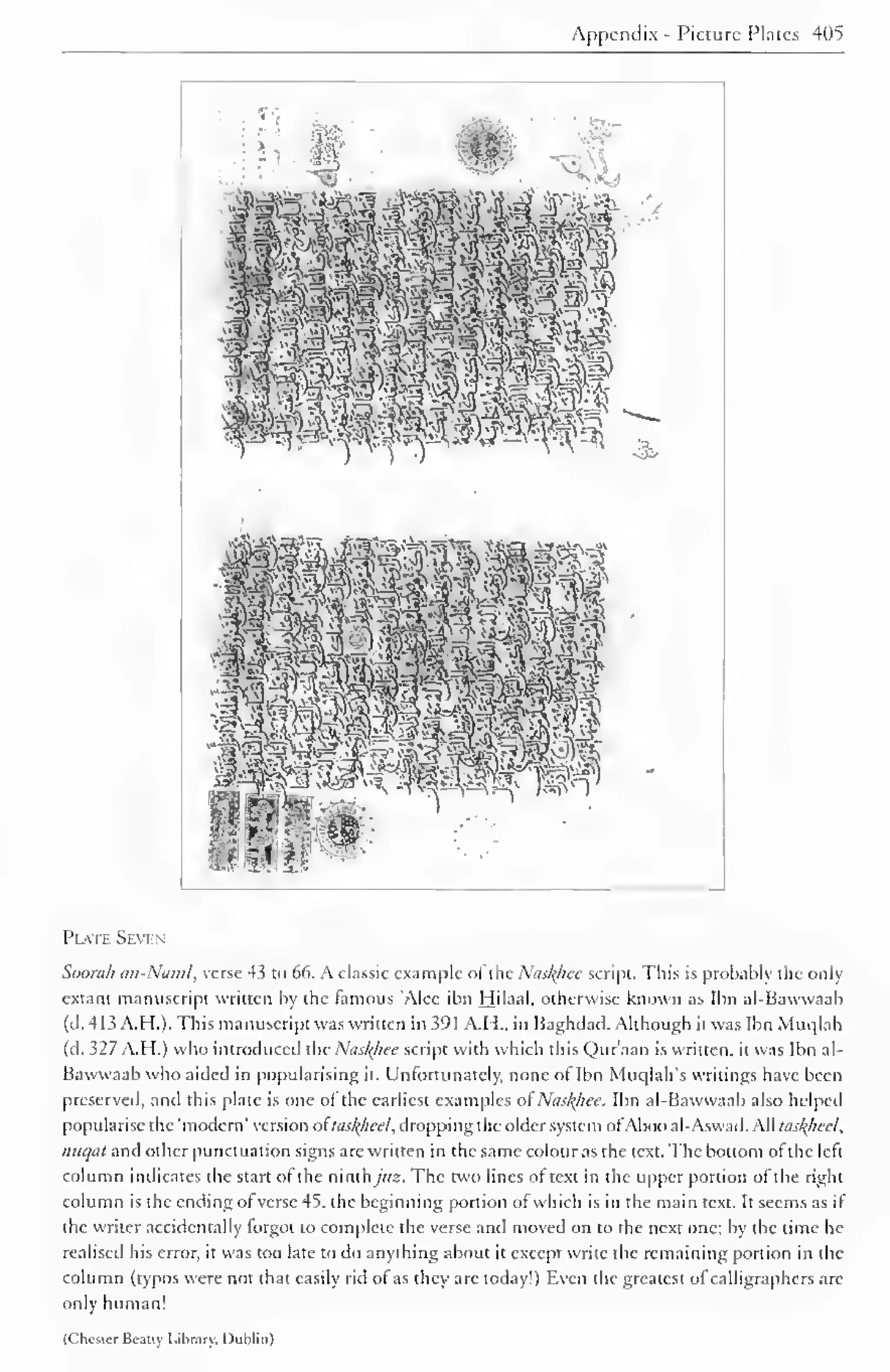Appendix - Picture Plates 405 
Plate Seven 
Soorah an-Naml, verse 4.3 to 66. A classic example ol the Nasfyice script. This is probably the only 
extant manuscript written by the famous 'Alec ibn Hilaal, otherwise known as Ibn al-Bawwaab 
(d. 413 A.H.). This manuscript was written in 391 A.H.. in Baghdad. Although it was Ibn Muqlah 
(d. 327 A.H.) who introduced the Naslfhee script with which this Qur'aan is written, it was Ibn al- 
Bawwaab who aided in popularising it. Unfortunately, none of Ibn Muqlah's writings have been 
preserved, and this plate is one ol the earliest examples ofNasf(hee. Ibn al-Bawwaab also helped 
popularise the 'modern' version otlns/(/ieel, dropping the older system ofAboo al-Aswad. All tailzied, 
nuqal and other punctuation signs are written in the same colour as the text. The bottom of the left 
column indicates the start of the ninthy«2. The two lines of text in the upper portion of the right 
column is the ending ofverse 45. the beginning portion ofwhich is in the main text. It seems as if 
the writer accidentally forgot to complete the verse and moved on to the next one; by the time he 
realised his error, it was too late to do anything about it except write the remaining portion in the 
column (typos were not that easily rid ol as they are today!) Even the greatest ofcalligraphers are 
only human! 
(('hosier Beany Library. Dublin) 
 