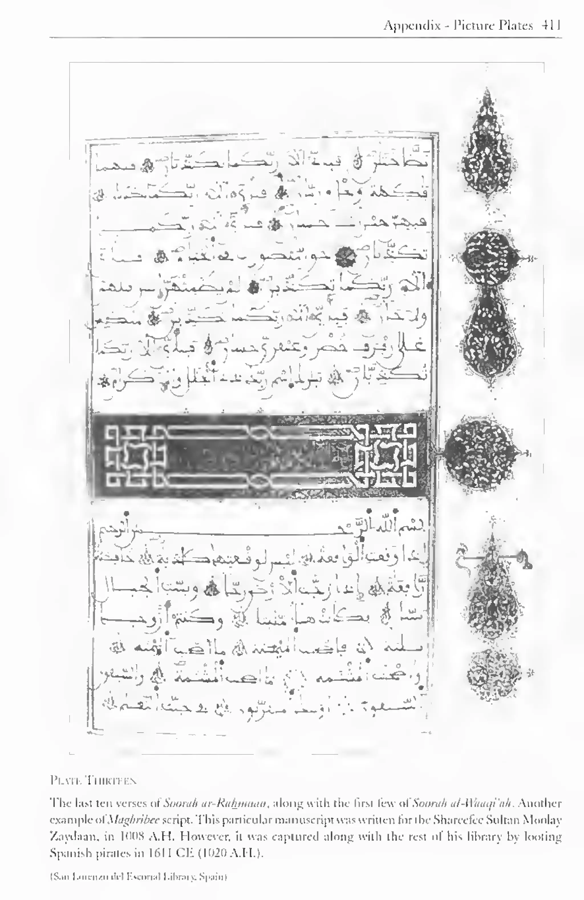 Appendix - Picture Plates 41 
',iU'*? .-* *—*• —j.f^j^-A 
<&'"* kSX..*JiO v 
~Axj 
• r 
jtf' 
f^.v- IMJ<aw 
r 
.^' W50, A^ _rO u. 
'0- <_a^. , uu_i. ±_ • 
'-. 
• 
'i 
,V >V>- ju-^:. 
I'l All TlllKII I  
The last ten verses ot Soorah ar-Rahinaan, along with the first lew ol Soora/i al-Waaqi'ah. Another 
example ol Maghribee script. This particular manuscript was w ritten lor the Sharcclcc Sultan Moolay 
/.ayilaan. in ItlDS A. 1 1. However, u was captured along with the rest of his library by looting 
Spanish pirates in 1611 CE (1020 A.H.). 
fSan Lorenzo del Escona) Library. Spain] 
 