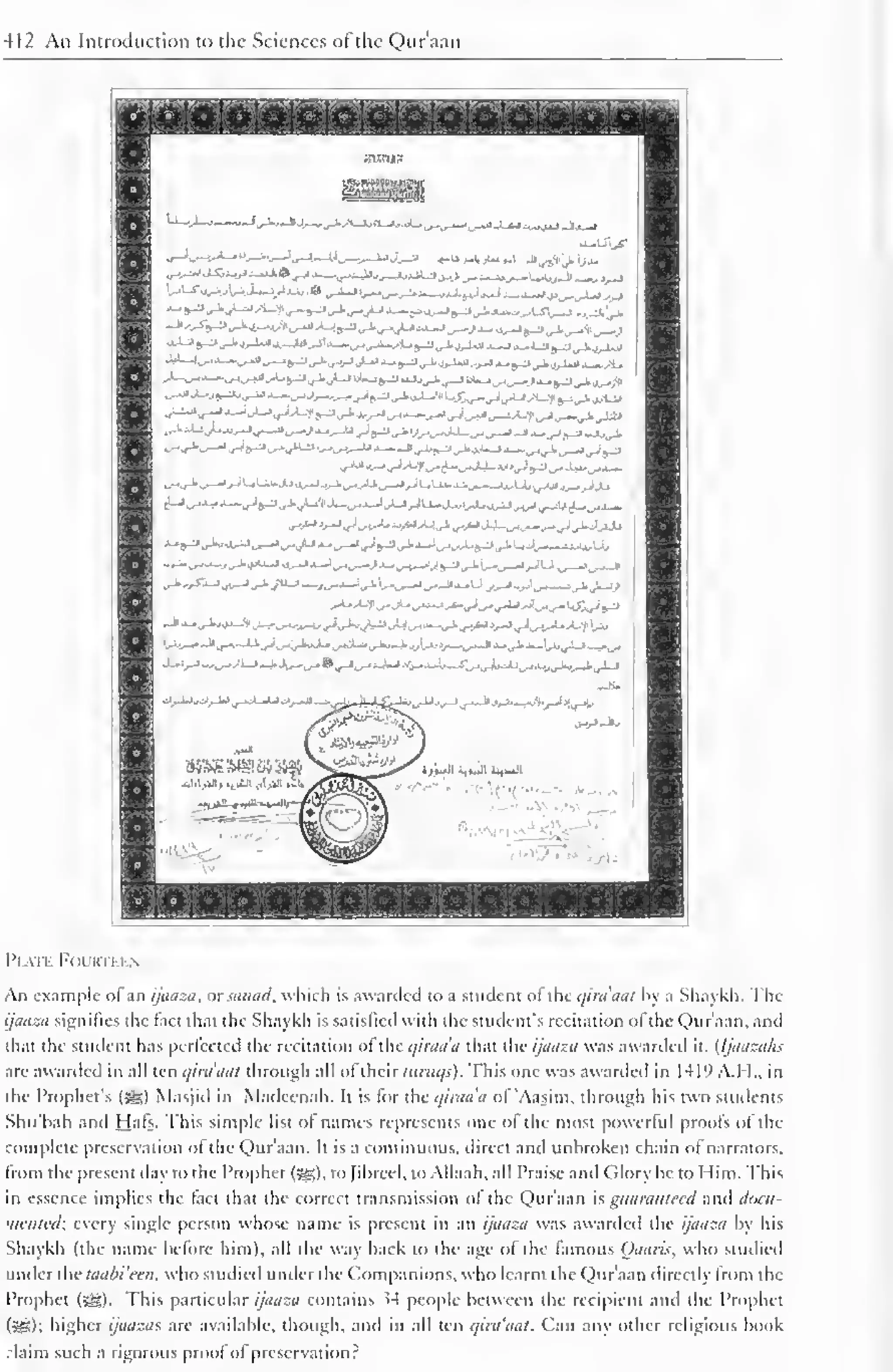 412 An Introduction to the Sciences of the Qur'aan 
Plate Fourti i n 
An example ol an ijaaza, or sanad, which is awarded to a student ot the qira'aat by a Shaykh. The 
ijaaza signifies the fact that the Shaykh is satislied with the student's recitation ofthe Qur'aan, and 
that the student has perfected the recitation ol the qiraa'a that the ijaaza was awarded it. (Ijaaza/is 
are awarded in all ten qira'aat through all ol their luruqs). This one was awarded in 141° A.M.. in 
the Prophet's (sg) Masjiil in Madeenah. It is lor the qiraa'a ol 'Aasim. through his two students 
Shu'hah and Hals. This simple list ol name represents one of the most powerful proofs of the 
complete preservation ol the Quraan. It is a continuous, direct and unbroken chain ot narrators. 
Irom the present day to the Prophet (5g), to fibred, to Allaah, all Praise and (ilory be to Mini. This 
in essence implies the tact that the correct transmission ol the Qur'aan is guaranteed and ddCU- 
•ncnted; every single person whose name is present in an ijaaza was awarded the ijaaza by his 
Shaykh (the name before him), all the way back to the age of the famous Qaaris, who studied 
under the taabi'ecn. who studied under the Companions, who learnt the Qur'aan directly from the 
Prophet (5g). This particular ijaaza contains 54 people between the recipient and the Prophet 
(5S>); higher ijaazas are available, though, and in all ten qira'aat. Can any other religious book 
:laim such a rigorous proof of preservation? 
 