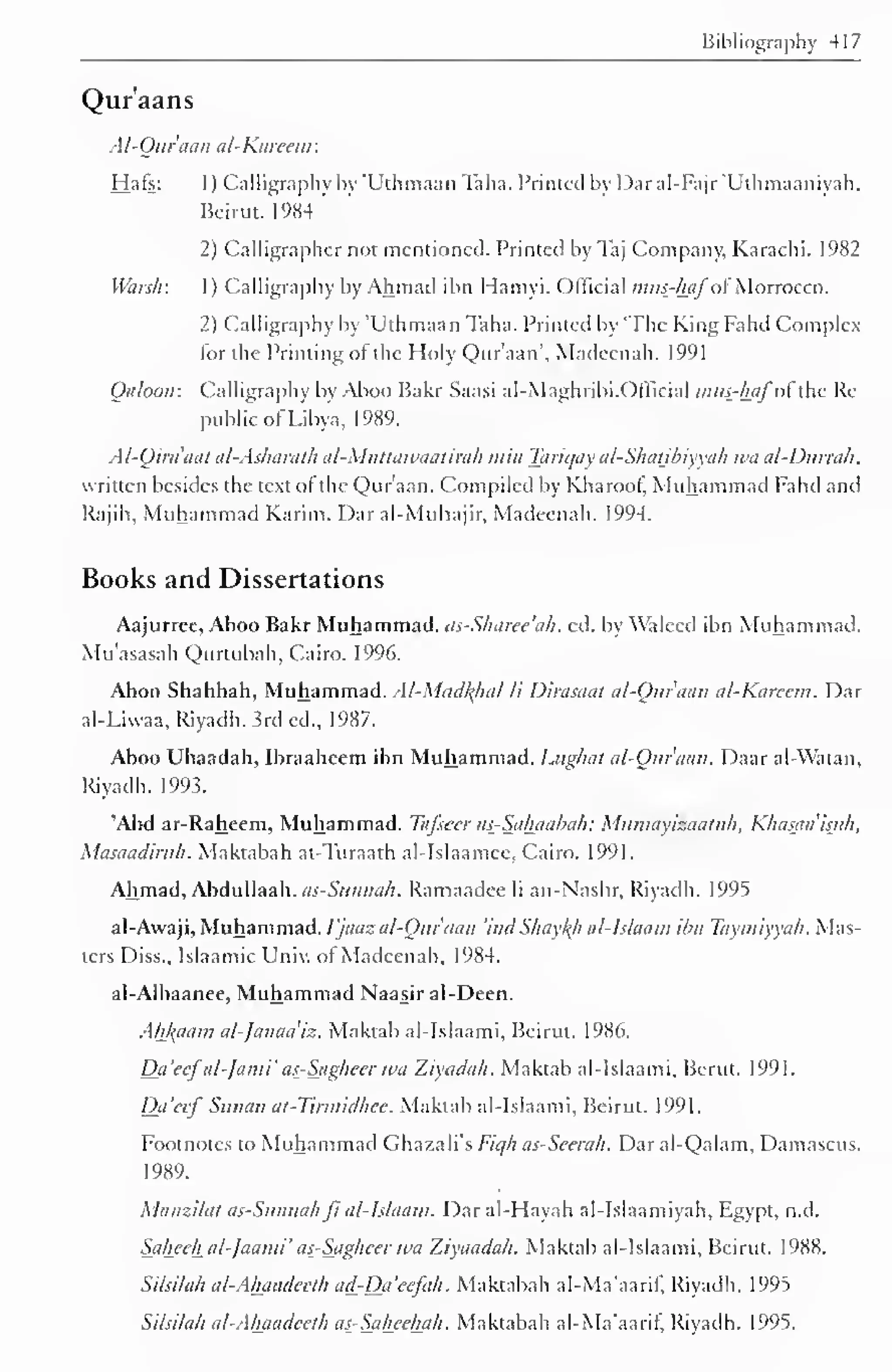Bibliography 417 
Qur'aans 
Al-Qur'aan al-Kareem: 
Hafs: 1 ) Calligraphy by "Uthmaan Taha. Printed by Daral-Fajr 'Uthmaaniyah, 
Beirut. 1984 
2) Calligrapher not mentioned. Printed by Taj Company, Karachi. 1982 
Waislr. 1 ) Calligraphy by Ahmad ibn Hamyi. Official mus-hjifol Morrocco. 
2) Calligraphy by T'thm.i.in Taha. Printed by 'The KingFahd Complex 
for the Printing ol the Holy Qur'aan', Madeenah. 1991 
Qaloon: Calligraphy by Aboo Bakr Saasi al-Maghribi. Official intis-hjifof ihc Re-public 
of Libya, 1989. 
Al-Qira'aat al-Asharath al-Muttawaatirah win Tariqay al-Shatibiyyah wa al-Durrak, 
written besides the text ol the Qur'aan. Compiled by Kharoof, Muhammad Fahd and 
Rajih, Muhammad Karim. Dar al-Muhajir, Madeenah. 1994. 
Books and Dissertations 
Aajurree, Aboo Bakr Muhammad. us-Slmree'ah. ed. by Waleed ibn Muhammad. 
Mu'asasah Qurtubah, Cairo. 1996. 
Aboo Shahbah, Muhammad. Al-Madfyial li Dirasaat al-Qur'aan al-Karccm. Dar 
al-Liwaa, Riyadh. 3rd ed., 1987. 
Aboo Ubaadah, Ibraaheem ibn Muhammad. Lughat al-Qur'aan. Daar al-Watan, 
Riyadh. 1993. 
'Abd ar-Raheem, Muhammad. Tafsecr as-Sahaabah: Mumayizaatuh, Khasaa'isuh, 
Masaadirtth. Maktabah at-Turaath al-Islaamee, Cairo. 1991. 
Ahmad, Abdullaah. as- Siinnci/i. Ramaadee li an-Nashr, Riyadh. 1995 
al-Awaji, Muhammad. ijaazal-Qur'cian 'ind Shaytyi al-Islaam ibn Taymiyyah. Mas-ters 
Diss., Islaamic Univ. of Madeenah, 1984. 
al-Albaanee, Muhammad Naasir al-Deen. 
AhJ{aam al-Janaa'iz. Maktab al-Islaami, Beirut. 1986. 
Da'eefal-Jami' as-Sagheer wa Ziyadah. Maktab al-Islaami, Berut. 1991. 
Dci'ccf Suiiau at-Tirmidhee. Maktab al-Islaami, Beirut. 1991. 
Footnotes to Muhammad Ghazali's Fiqh as-Seerah. Dar al-Qalam, Damascus. 
1989. 
Manzilat as-Sunnahfi al-Islaam. Daral-Hayah al-Islaamiyah, Egypt, n.d. 
Saheehal-laami' as-Sagheer wa Ziyaadah. Maktab al-Islaami, Beirut. 1988. 
Silsilah al-Ahaadeeth ad-Da'eefah. Maktabah al-Ma'aarif, Riyadh. 1995 
Silsilah al-Ahaadeeth as-Saheehah. Maktabah al-Ma'aarif, Riyadh. 1995. 
 