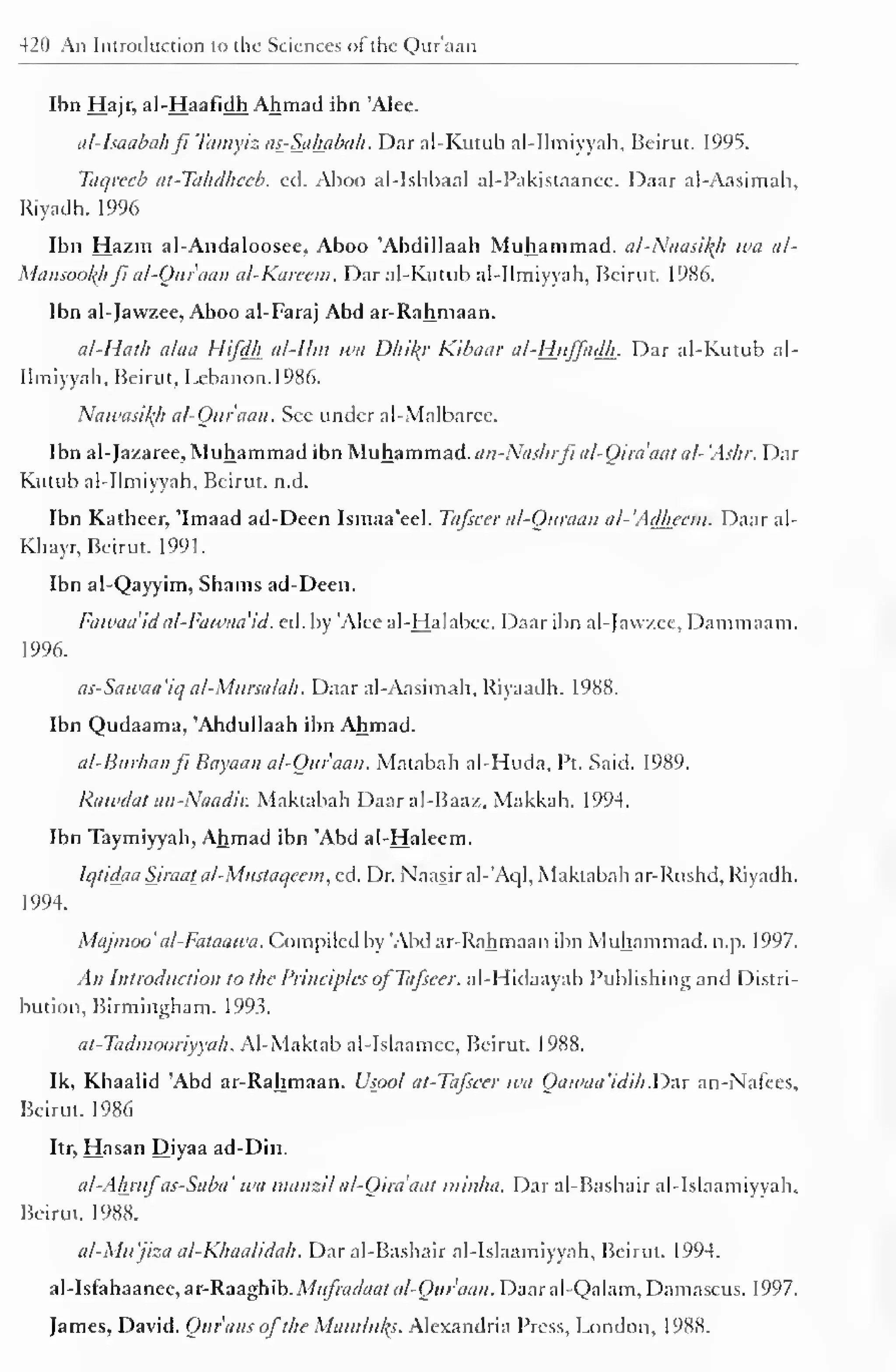 420 An Introduction to the Sciences of the Qur'aan 
Ibn Hajr, al-Haafidh Ahmad ibn 'Alee. 
ttl-Jsaabahfi Tamyiz as-Sababa/i. Dar al-Kutub al-Ilmiyyah, Beirut. 1995. 
Taqrecb at-Tahdheeb. ed. Aboo al-Ishbaal al-Pakistaanec. Daar al-Aasimah, 
Riyadh. 1996 
Ibn Hazm al-Andaloosee, Aboo 'Abdillaah Muhammad. al-Naasil{h wa al- 
Mansoofyi ft al-Ouraan al-Karcem. Dar al-Kutub al-Ilmiyyah, Beirut. 1986. 
Ibn al-Jawzee, Aboo al-Faraj Abd ar-Rahmaan. 
al-Hath alaa Hifdh al-llm wa Dhify Kibaar al-Huffadh. Dar al-Kutub al- 
Ilm