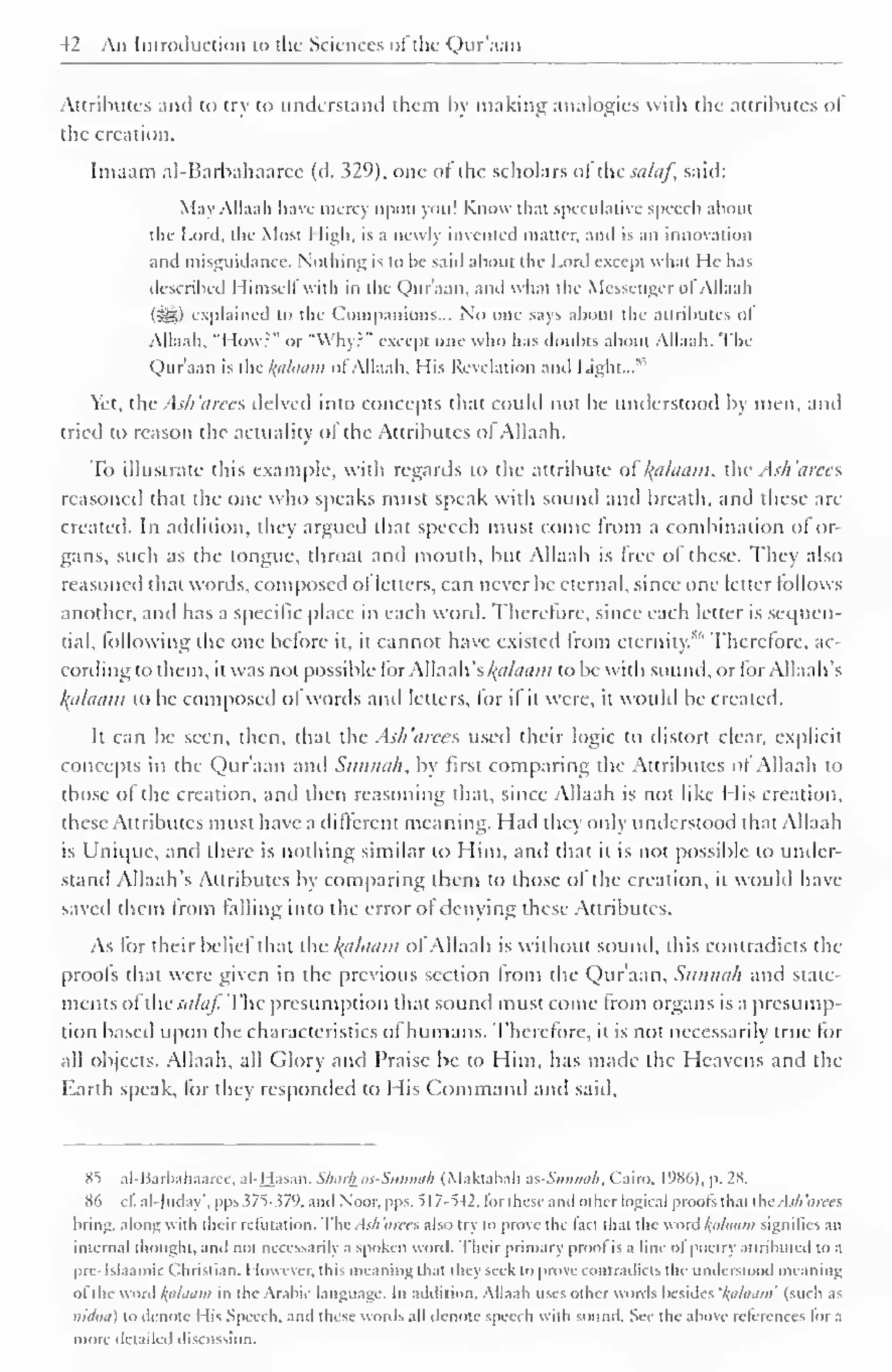 42 An Introduction to the Sciences ofthe Qur'aan 
Attributes and to try to understand them by making analogies with the attributes ot 
the creation. 
Imaam al-Barbahaaree (d. 329), one of the scholars ot thesa/af, said: 
May Allaah have mercy upon you! Know that speculative speech about 
the Lord, the Most High, is a newly invented matter, and is an innovation 
anil misguidance. Nothing is to he said about the Lord except what He has 
described Himself with in the Qur'aan. and what the Messenger ot Allaah 
(^) explained to the Companions... No one says about the attributes Ol 
Allaah, "I low?" or "Why?" except one who has doubts about Allaah. The 
Qur'aan is the /(ii/ttaiii ol Allaah, His Revelation and Light...' 
Yet, the Ash 'iirecs delved into concepts that could not be understood by men, and 
tried to reason the actuality ol the Attributes ol Allaah. 
To illustrate this example, with regards to the attribute ol ' /(ii/amii, the Ash'arees 
reasoned that the one who speaks must speak with sound and breath, and these are 
created. In addition, they argued that speech must come from a combination of or-gans, 
such as the tongue, throat and mouth, but Allaah is free of these. They also 
reasoned that words, composed ol letters, can never be eternal, since one letter follows 
another, and has a specific place in each word. Therefore, since each letter is sequen-tial, 
lollowing the one before it, it cannot have existed from eternity."" Therefore, ac-cording 
to them, it was not possible for Allaah's /<«/</«/;? to be with sound, or for Allaah's 
Balaam to be composed of words and letters, for if it were, it would be created. 
It can be seen, then, that the Ash'arees used their logic to distort clear, explicit 
concepts in the Qur'aan and Sunnah, by first comparing the Attributes ol Allaah to 
those ol the creation, and then reasoning that, since Allaah is not like I lis creation, 
these Attributes must have a different meaning. Had they only understood that Allaah 
is Unique, and there is nothing similar to Him, and that it is not possible to under-stand 
Allaah's Attributes by comparing ibem to those of the creation, it would have 
saved them from falling into the error ot denying these Attributes. 
As for their belief that the kfilaam ofAllaah is without sound, this contradicts the 
proofs that were given in the previous section from the Qur'aan, Sunnah and state-ments 
of thcsalaf. The presumption that sound must come from organs is a presump-tion 
based upon the characteristics of humans. Therefore, it is not necessarily true for 
all objects. Allaah, all Glory and Praise We to Him, has made the Heavens and the 
Earth speak, for they responded to His Command and said. 
8"5 al-Barbahaaree, al-Hasan. Sharfcas-Sunnah (Makfabah zs-Sunnah, Cairo. l')No). p. 2S. 
86 cf al-Juday", pps 375-379, anil Noor, pps. 517-542, tor these and oilier logical proofs thai the. -L>7; 'arees 
bring, along with their refutation. The Ash'arees also try to prove the fact that the word l;ahium signifies an 
internal thought, and not necessarily a spoken word. Their primary proof is a line of poetry attributed to a 
pre-Islaamic Christian. However, ibis meaning thai they seek to prove contradicts the understood meaning 
ofthe word l^alaiim in the Arabic language. In addition. Allaah uses other words besides 'l(tilaam' (such as 
nidiitt) to denote I lis Speech, and these words all denote speech with sound. See the above relerences for a 
more detailed discussion. 
 