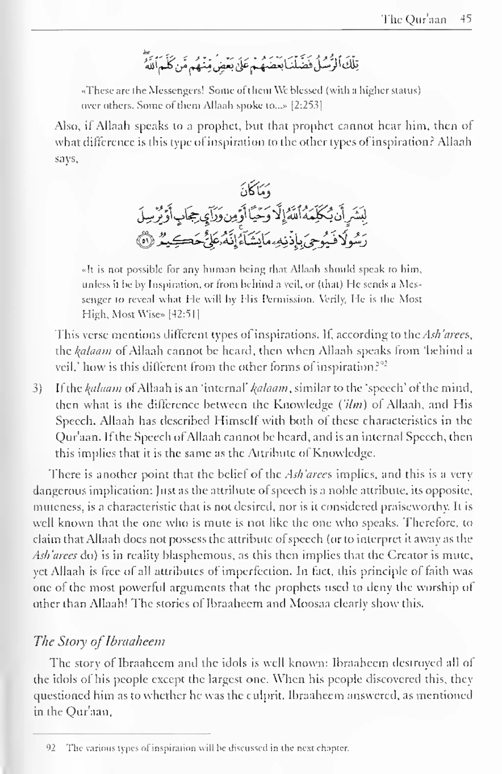 The Qur'aan 45 
7J f'¥> - *'• 
'. - -i" • -*'"'i'f '' > -if it- 
••These arc I he Messengers! Some ot t hem We blessed (with .1 higher status) 
over others. Some ol them Allaali spoke tO...» [2:253] 
Also, if Allaah speaks to a prophet, but thai prophet eannot hear him, then of 
what difference is this type of inspiration to the other types of inspiration? Allaah 
says, 
J^_^jl v_>lf£_£l>Je>!_)' '—*"J Ji4JJi4*JSoo/-»J 
«It is not possible for any human being that Allaah should speak to him, 
unless il be by Inspiration, or from behind a veil, or (that) He semis a Mes-senger 
to reveal what He will by I lis Permission. Verily, He is the Most 
High, Most Wise» [42:51] 
This verse mentions different types ol inspirations. Il, according to the.-Ish'urees, 
the kalaain ot Allaah cannot be heard, then when Allaah speaks from 'behind a 
veil.' how is this different from the other forms of inspiration?""' 
S) If the /(<//(/!/»; ofAllaah is an 'internal' Balaam, similar to the 'speech" of the mind, 
then what is the difference between the Knowledge ('Urn) of Allaah, and His 
Speech. Allaah has described Himself with both of these characteristics in the 
Qur'aan. If the Speech of Allaah cannot be heard, and is an internal Speech, then 
this implies that it is the same as the Attribute ol Knowledge. 
There is another point that the belief of the Ash 'arce s implies, and this is a very 
dangerous implication: fust as the attribute of speech is a noble attribute, its opposite, 
muteness, is a characteristic that is not desired, nor is it considered praiseworthy. It is 
well known that the one who is mute is not like the one who speaks. Therefore, to 
claim that Allaah docs not possess the attribute of speech (or to interpret it away as the 
Ash'arees do) is in reality blasphemous, as this then implies that the Creator is mute, 
yet Allaah is free of all attributes of imperfection. In fact, this principle of faith was 
one of the most powerful arguments that the prophets used to deny the worship ot 
other than Allaah! The stories of Ibraaheem and Moosaa clearly show this. 
The Story of Ibraaheem 
The story of Ibraaheem and the idols is well known: Ibraaheem destroyed all of 
the idols of his people except the largest one. When his people discovered this, they 
questioned him as to whether he was the culprit. Ibraaheem answered, as mentioned 
in the Qur'aan. 
92 The various types of inspiration will he discussed in the next chapter. 
 