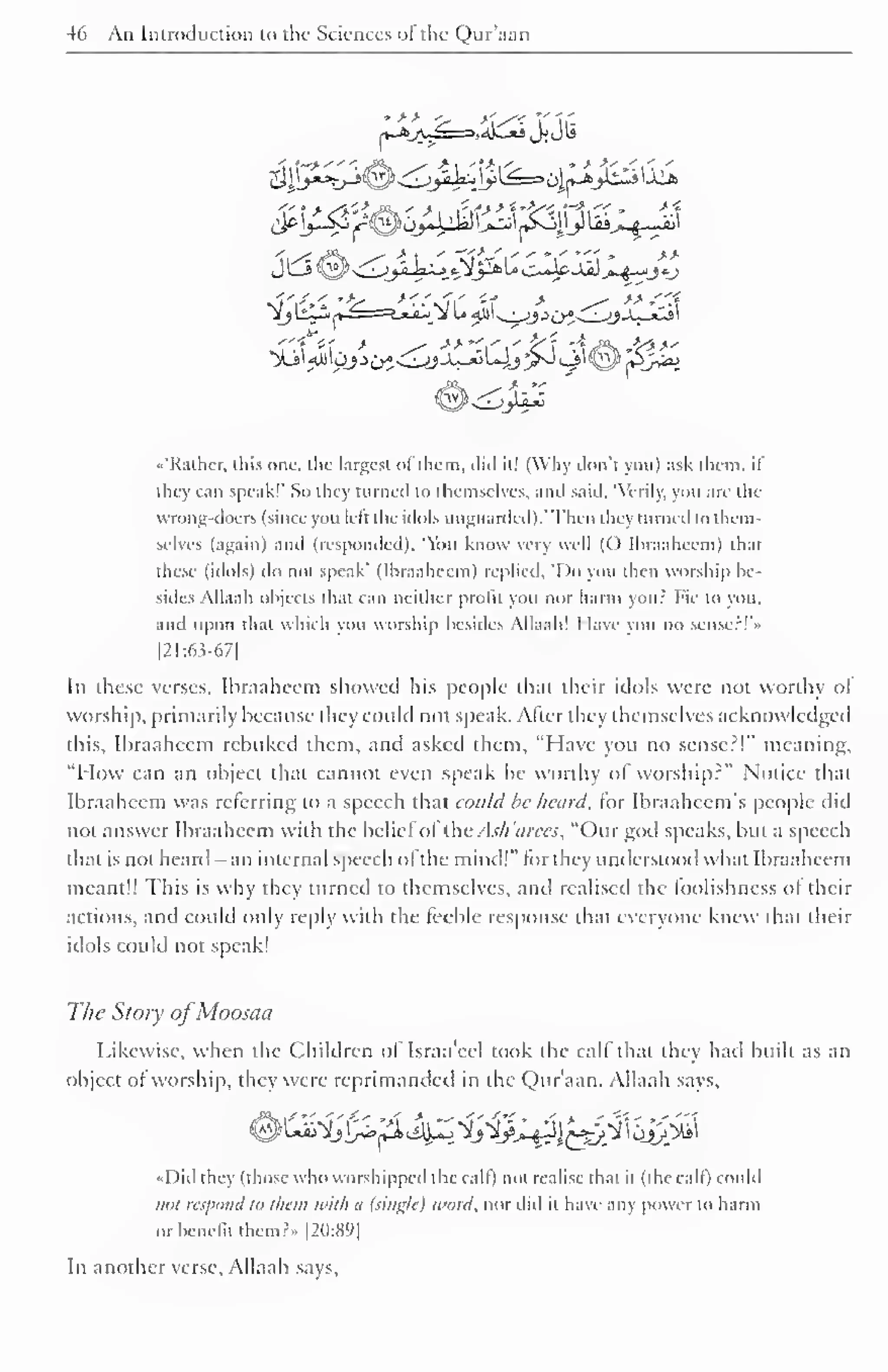 46 An Introduction to the Sciences of the Qur'aan 
<.'Rathcr, this one, the largest of them, did it! (Why don't you) ask them, if 
they can speak!' So they turned to themselves, anil said. 'Verily, you are the 
wrong-doers (since you left the idols unguarded). 'Then they turned to them-selves 
(again) and (responded), 'You know very well (() Ihraaheem) that 
these (idols) do not speak' (Ihraaheem) replied, 'Do you then worship be-sides 
Allaah objects that can neither profit you nor harm your hie to you. 
and upon that which vou worship besides Allaah! I lave you no sense:!" 
|2I:6?-67| 
In these verses, Ihraaheem showed his people that their idols were not worthy ol 
worship, primarily because they could not speak. After they themselves acknowledged 
this, Ibraahccm rebuked them, and asked them, "Have you no sense?!" meaning, 
"How can an object that cannot even speak be worthy of worship?" Notice that 
Ihraaheem was referring to a speech that could be heard, for Ibraahccm's people did 
not answer Ihraaheem with the belief ol the Ask'arees, "Our god speaks, but a speech 
that is not heard - an internal speech ofthe mind!" for they understood what Ibraaheem 
meant!! This is why they turned to themselves, and realisetl the foolishness ol their 
actions, and could only reply with the feeble response that everyone knew that their 
idols could not speak! 
The Story ofMoosaa 
Likewise, when the Children of Israa'eel took the calf that they had built as an 
object ol worship, they were reprimanded in the Qur'aan. Allaah says, 
Did I hey (those who worshipped the calf) not realise thai il (die call) could 
not respond to them with a (single) word, nor did it have any (lower to harm 
or benefit them?.. [20:89] 
In another verse, Allaah says. 
 