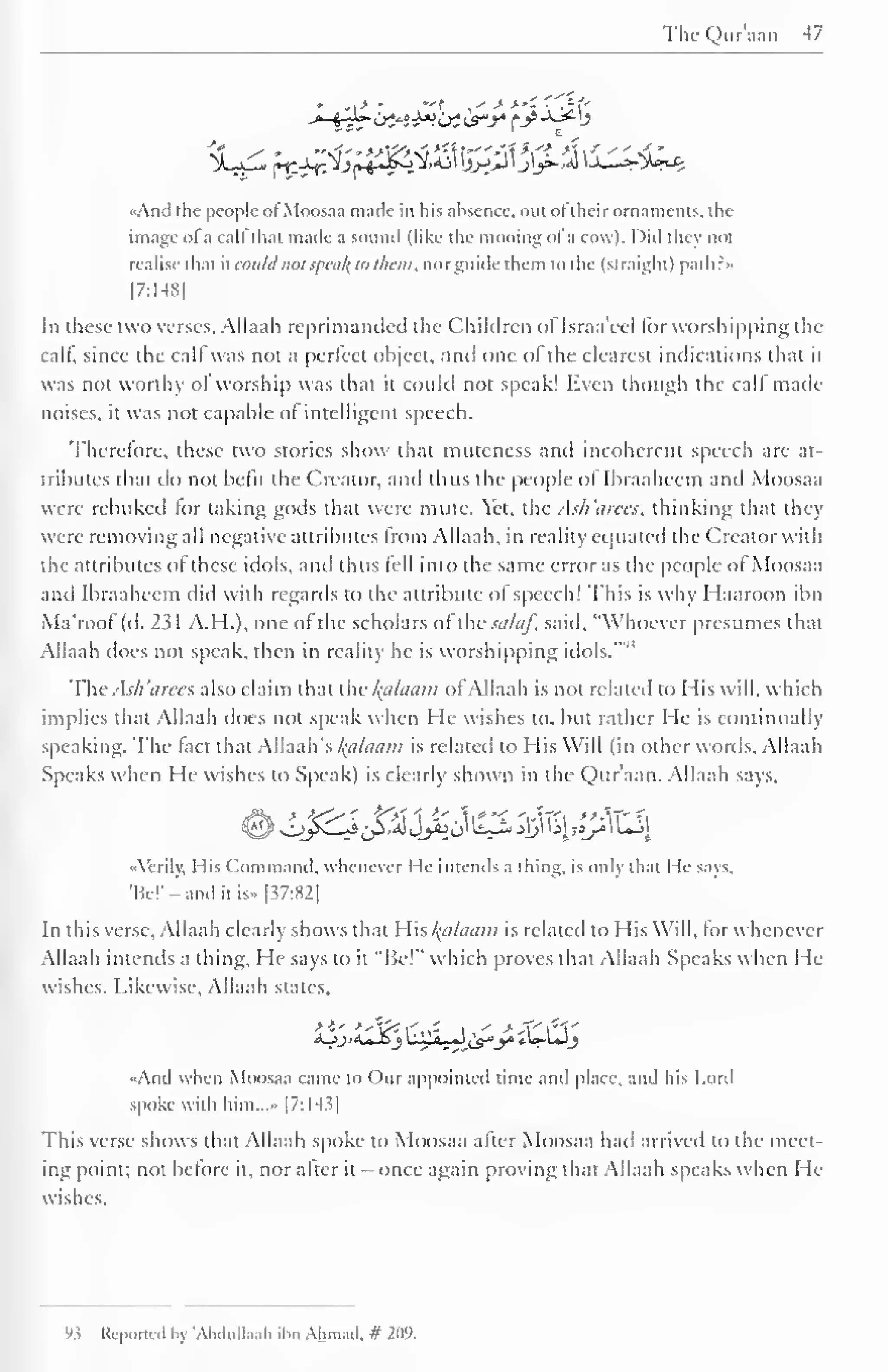 TheQur'aan -17 
«And the people ofMoosaa made in his absence, out of their ornaments, the 
image ofa call thai made a sound (like the mooing ol 'a cowl. I )id they not 
realise that it could not .<ptii/(ti> them, norguide them to the (straight) path: 
[7:148] 
In these two verses, Allaah reprimanded the Children ol Israa'eel for worshipping the 
calf, since the calf was not a perfect object, unci one of the clearest indications that it 
was not worthy of worship was that it could not speak! Even though the call made 
noises, it was not capable of intelligent speech. 
Thcrclorc, these two stories show that muteness and incoherent speech are at-tributes 
that do not befit the Creator, and thus the people of Ibraaheem and Moosaa 
were rebuked lor taking gods that were mute. Yet, the Ask'arees, thinking that they 
were removing all negative attributes from Allaah, in reality equated the Creator with 
the attributes of these idols, and thus lell into the same error as the people ol Moosaa 
and Ibraaheem did with regards to the attribute ol speech! This is why Haaroon ibn 
Ma'roof (d. 2?1 A.H.), one of the scholars of thesalaf, said, "Whoever presumes that 
Allaah docs not speak, then in reality he is worshipping idols."" 
The Ash arees also claim that the kplaam of Allaah is not related to His will, which 
implies that Allaah does not speak when He wishes to. but rather He is continually 
speaking. The fact that Allaah's Balaam is related to His Will (in other words. Allaah 
Speaks when He wishes to Speak) is clearly shown in the Qur'aan. Allaah says. 
L^£~^{£& Jy»f0' ^^*$ k| f«p" ^-"! 
-Verily. His Command, whenever I le intends a thing, is only that He says. 
'Be! 
- -and it is» [37:82| 
In this verse, Allaah clearly shows that His ftttlaam is related to His Will, forwhenevcr 
Allaah intends a thing. He says to it "Be!" which proves that Allaah Speaks when He-wishes. 
Likewise, Allaah states, 
<oj><u_o3 uJULyJ Zs*y *U-UJ_5 
Aiul when Moosaa came to Our appointed time and place, and his Lord 
spoke with him..... [7:14.?| 
This verse shows that Allaah spoke to Moosaa after Moosaa hail arrived to the meet-ing 
point; not before it, nor after it - once again proving that Allaah speaks when He-wishes. 
9 5 Reported by 'AbduUaah il<n Ahmad. # 209. 
 