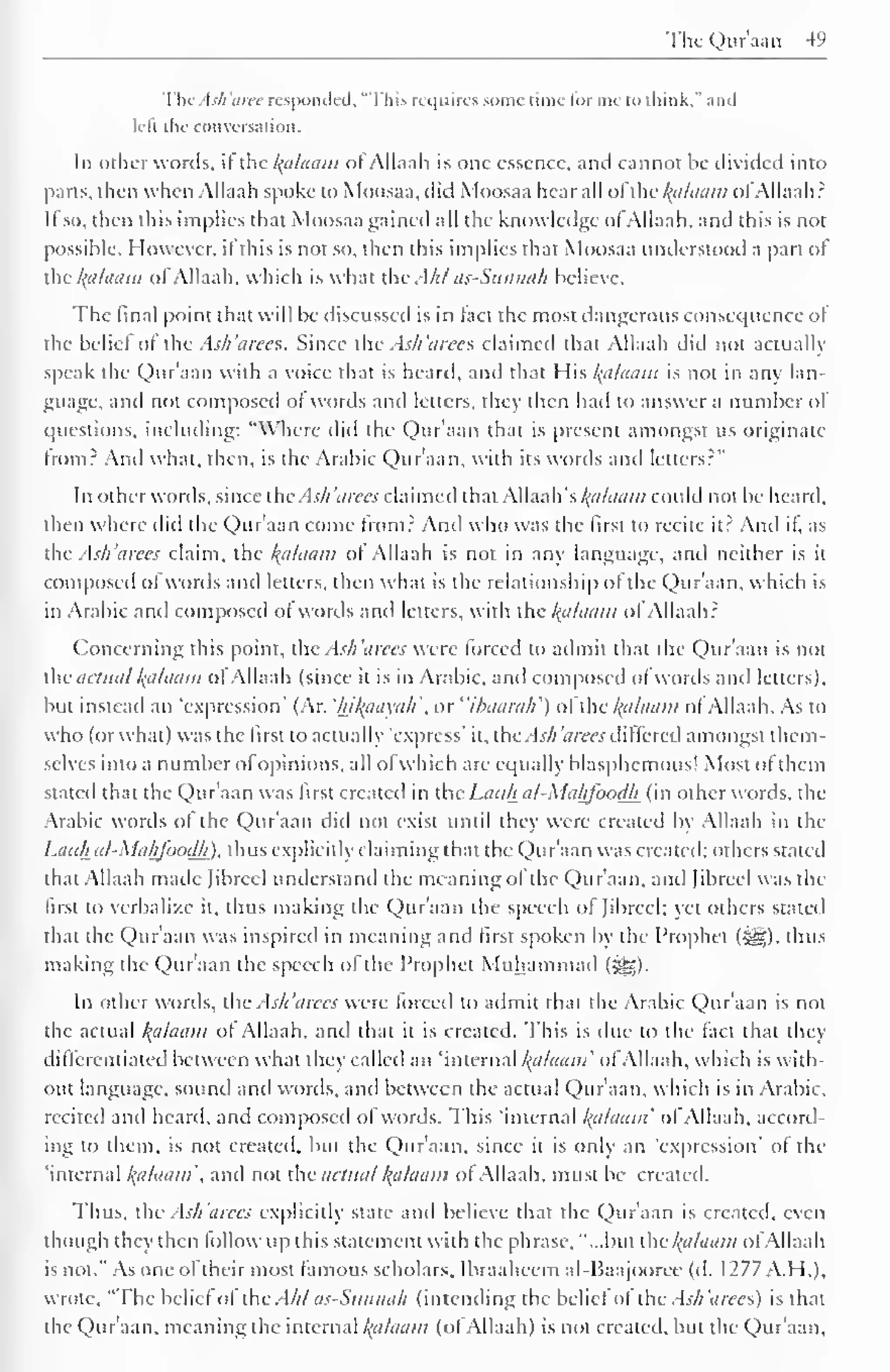 The Qur'aan 49 
ThcAsh'aree responded, "This requires some rime for me to think," and 
left the conversation. 
In other words, it the kalaam of Allaah is one essence, anil cannot be divided into 
parts, then when Allaah spoke to Moosaa, did Moosaa bear all ol thc^alaam ofAllaah? 
It so, then this implies that Moosaa gained all the know ledge ol Allaah, and this is not 
possible. However, it this is not so, then this implies that Moosaa understood a part of 
the l{dlaam ol Allaah. which is what the Ahl as-Sunnah believe. 
The final point that will be discussed is in tact the most dangerous consequence of 
the belie! of the Ash'arees. Since the Ash'arees claimed that Allaah did not actually 
speak the Quraan with a voice that is heard, anil that His kalaam is not in any lan-guage, 
anil not composed ot words anil letters, they then had to answer a number of 
questions, including: "Where did the Qur'aan that is present amongst us originate 
from? And what, then, is the Arabic Qur'aan. with its words anil letters?" 
In other words, since the Ash 'cures claimed that AWaah's kalaam could not be heard, 
then where did the Qur'aan come from? And who was the first to recite it? And if, as 
the Ash 'a rees claim, the Balaam ot Allaah is not in any language, and neither is it 
composed ofwords and letters, then what is the relationship of the Qur'aan, which is 
in Arabic anil composed ot words and letters, with the Balaam o! Allaah? 
Concerning this point, the Ash'arees were forced to admit that the Qur'aan is not 
the actual Balaam of Allaah (since it is in Arabic, and composed of words and letters), 
but instead an 'expression' (Ar. 'hikaayah or "ihaarah') of the kalaam ofAllaah. As to 
who (or what) was the first to actually "express" it, the .TV; 'aires differed amongst them-selves 
into a number of opinions, all ofwhich are equally blasphemous! Most ol them 
stated that the Qur'aan was first created in the Lauh al-Mahfoodh (in other words, the 
Arabic words of the Qur'aan did not exist until they were created by Allaah in the 
Lauh al-Mahfoodh). thus explicitly claiming that the Quraan was created; others stateil 
that Allaah made Jibrcel understand the meaning of the Qur'aan, and [ibreel was the 
first to verbalize it, thus making the Qur'aan the speech of Jibrcel; yet others staled 
that the Qur'aan was inspired in meaning and first spoken by the Prophet (^g). thus 
making the Qur'aan the speech of the Prophet Muhammad (^g). 
In other words, the Ash'arees were torceil to admit that the Arabic Qur'aan is not 
the actual l{alaaw of Allaah. and that it is created. This is due to the fact that they 
differentiated between what they called an 'internal kalaam' ofAllaah, which is with-out 
language, sounil anil words, anil between the actual Qur'aan. which is in Arabic, 
reciteil anil heard, and composed of words. This "internal kalaam' ol Allaah. accord-ing 
to them, is not created, but the Qur'aan. since it is only an 'expression* ol the 
'internal kalaam and not the actual kalaam ol Allaah, must be created. 
I bus. the Ash'arees explicitly state and believe that the Quraan is created, even 
though they then follow up this statement with the phrase, "...but the kalaam ofAllaah 
is not." As one oftheir most famous scholars. Ibraaheem al-Haajooree (d. 1277 A. H.), 
wrote, "The belief of the Ahl as-Suwiah (intending the belief of the Ash'arees) is that 
the Qur'aan. meaning the internal kalaam (ot Allaah) is not created, but the Qur'aan, 
 