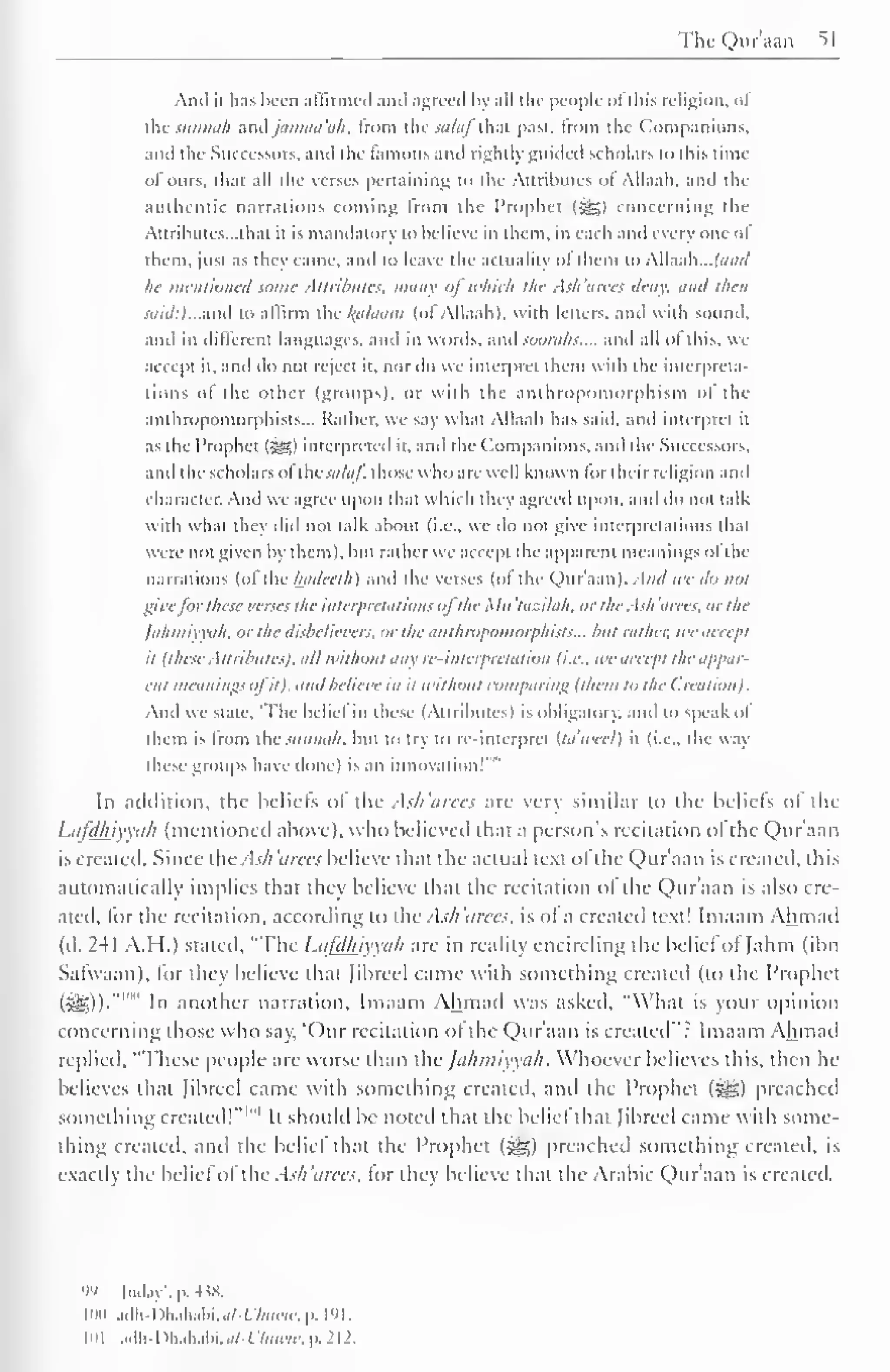 TheQuraan 51 
Ami it has been affirmed ami agreed by all die people ofthis religion, of 
die siinnah and jamaa 'ah. from the salaf that past, from the Companions, 
and the Successors, and the famous and right!) guided scholars to this time 
of ours, that all the verses pertaining to the Attributes ol Allaali. and the 
authentic narrations coming Irom the Prophet (-gg) concerning the 
Attributes—that it is mandatory to believe in them, in each and every one ol 
them, just as they came, and to leave the actuality of them to AW.iAi... land 
he mentioned some Attributes, many ofwhich the Ash'arees deny, and then 
said:) ...and to affirm the kfllaam (of Allaali). with letters, and with sound, 
and in different languages, and in words, and soorahs.... and all of this, we 
accept it. and do not reject it. nor do we interpret them with the interpreta-tions 
ol the other (groups), or with the anthropomorphism ol the 
anthropomorphisms... Rather, we say what Allaali has said, and interpret it 
as tin Prophet (^) interpreted it. and the Companions, and the Successors, 
and the scholars ol t lie .>,(/<//. those w 1 1 c > are well known lor I heir religion and 
character. And we agree upon thai which they agreed upon, ami do not talk 
with w hat they did not talk about (i.e.. we do not give interpretations that 
were not given by them), but rather we accept the apparent meanings ol the 
narrations (of the hadeelh) and the verses (of the Qur'aan). And we do not 
give for these verses the interpretations ol the A /// tazilah, or the Ash a tees, or the 
Jahmiyyah, or the disbelievers, or the mit/iropoinorphists... hut rather, we accept 
it Uhese Attributes), all without any re-interpretation (i.e.. wc accept the appar-ent 
meanings ol it), and believe in it without comparing 1 1hem to the (.realion). 
And we state. 'The belief in these (Attributes) is obligatory, and to speak ol 
them is from ihc sunnah. but to try to re-interpret Ua'weel) it (i.e., the way 
groups done) an ' 
these have 1 
is innovation In addition, the beliefs ol the Ash'arees arc very similar to the beliefs ol the 
Lafdhiyyah (mentioned above), who believed that a person's recitation of the Qur'aan 
is created. Since the Ash'arees believe that the actual text ofthe Qur'aan is created, this 
automatically implies that they believe that the recitation ol the Qur'aan is also cre-ated, 
tor the recitation, according to the Ash'arees, is ol a created text! Imaam Ahmad 
(d. 241 A.H.) stated, "The Lafdhiyyah are in reality encircling the belief ol Jahm (ibn 
Sarvvaan), lor they believe thai librccl came with something created (to the Prophet 
SB))* ' n another narration, Imaam Ahmad was asked, "What is vour opinion 
concerning those who say, 'Our recitation ol the Qur'aan is created": Imaam Ahmad 
replied. "These people are worse than the Jahmiyyah. Whoever believes this, then he 
believes that [ibreel came with something created, and the Prophet (^g) preached 
something created!" 1 " 1 
It should be noted that die beliefthat [ibreel came with some-thing 
created, and the belie! that the Prophet (^) preached something created, is 
exactly the belief ol the Ash 'arces. tor they believe that the Arabic Qur'aan is created. 
99 May', p. 4 i8. 
inn adh-Dhahabi.u/-Wu«w,p. I'M. 
101 .i.lh -I )hiihabi.<//-f '/«««. p. 212. 
 