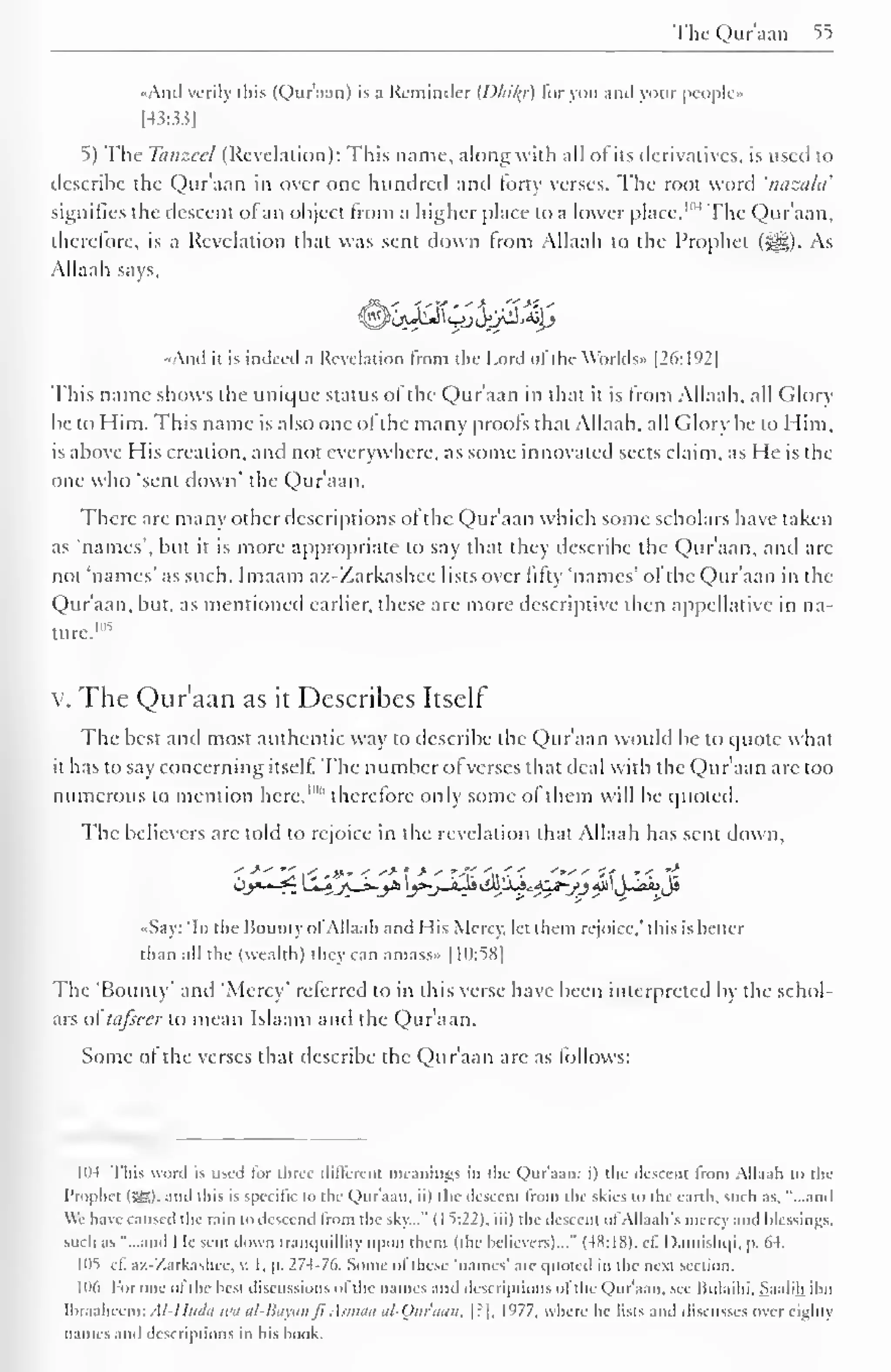 The Qur'aan 55 
..And verily this (Qur'aan) is a Reminder {Dliily) for you and your people» 
[43-33] 
5) The Tanzccl (Revelation): This name, along with all of its derivatives, is used to 
describe the Qur'aan in over one hundred and forty verses. The root word 'nazala' 
signifies the descent ol an object from a higher place to a lower place. 1 '" The Qur'aan, 
therefore, is a Revelation that was sent down from Allaah to the Prophet ($|g). As 
Allaah says, 
«And it is indeed a Revelation from the Lord of the Worlds- [26:192] 
This name shows the unique status of the Qur'aan in that it is from Allaah, all Glory 
be to Him. This name is also one of the many proofs that Allaah. all Glory be to Him. 
is above His creation, and not everywhere, as some innovated sects claim, as He is the 
one who "sent down' the Qur'aan. 
There are many other descriptions of the Qur'aan which some scholars have taken 
as 'names', but it is more appropriate to say that they describe the Qur'aan, and are 
not 'names' as such. Imaam az-Zarkashee lists over fifty 'names' ofthe Qur'aan in the 
Qur'aan, but, as mentioned earlier, these are more descriptive then appellative in na-ture. 
105 
v. The Qur'aan as it Describes Itself 
The best and most authentic way to describe the Qur'aan would be to quote what 
it has to say concerning itself. The number of verses that deal with the Qur'aan arc too 
numerous to mention here,""' therefore only some of them will be quoted. 
The believers are told to rejoice in the revelation that Allaah has sent down. 
< -*" "^ < .»' < "* J 
-* - r-> at,' '*" *f i '.< "$ 
«Say: 'In the Bounty ol Allaah and His Mercy, let them rejoice." this is better 
than all the (wealth) they can amass» |1():58| 
The 'Bounty' and 'Mercy' referred to in this verse have been interpreted by the schol-ars 
of tafseer to mean Islaam and the Qur'aan. 
Some of the verses that describe the Qur'aan are as follows: 
1114 This word is used lor three different meanings in the Qur'aan: i) the descent from Allaah to the 
Prophet (SB)- -"id this is specific to the Qur'aan. ii) the descent from die skies to the earth, such as. "...and 
We have caused the rain to descend trom the sky..." ( I ^:22). iii) the descent of Allaah's mercy and blessings, 
such as "...and He sent down tranquillity upon them (the believers)..." (4X:1S). cf. Damishqi. p. M. 
105 1 1. az-Zarkashee, v. I, p. 274-76. Some of these- 'names' are quoted in the next section. 
|l)(i For one ol die best discussions of the names ,nd descriptions ol the Qur'aan. see Iiulaihi, Saalih ibn 
lbraaheem: Al-lltidn aui al-Bayail Jl Asmaa al-Qliraail, [?], 1977, where he lists and discusses over eighty 
names ami descriptions in his book. 
 