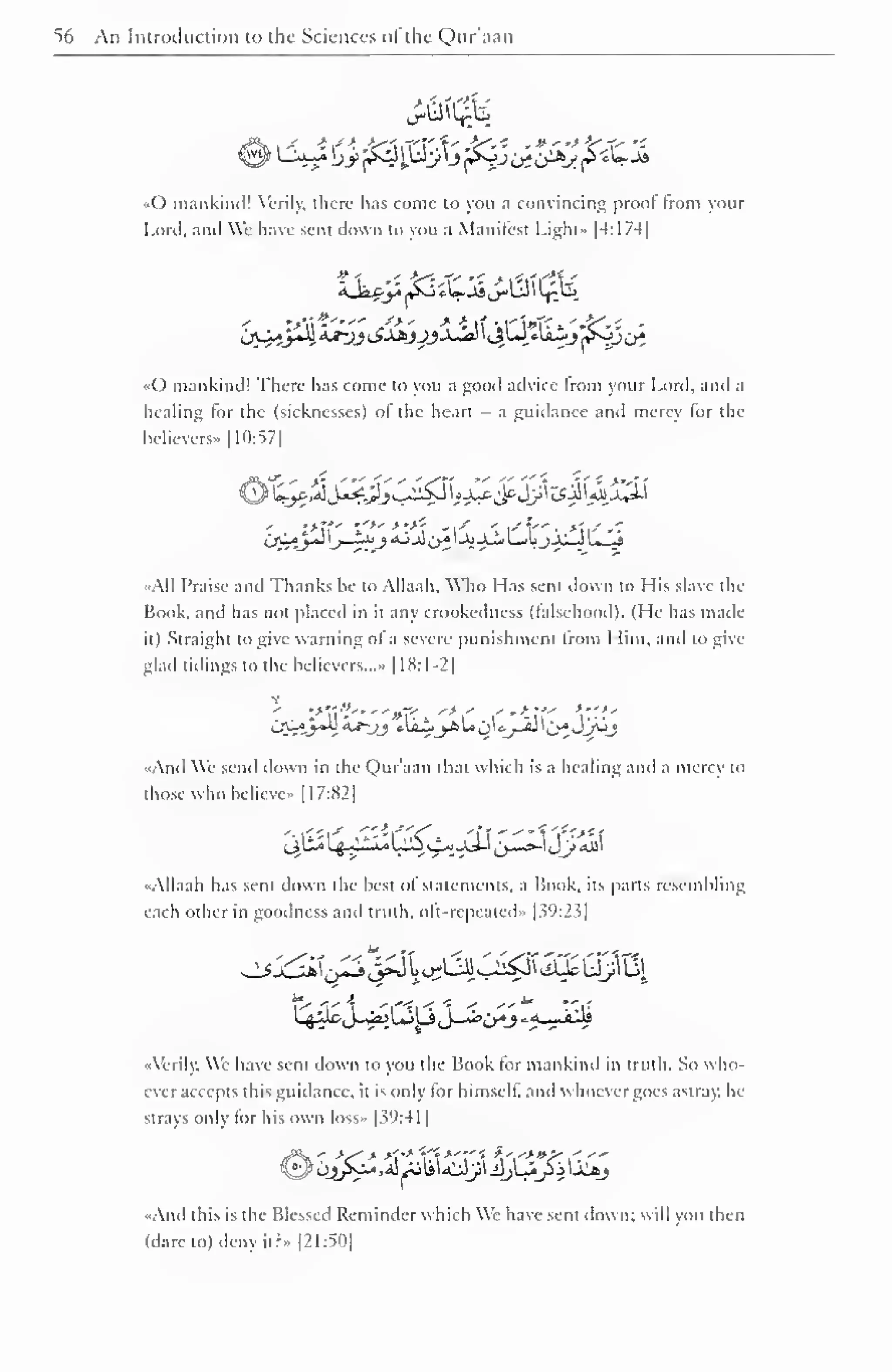 56 An Introduction to the Sciences ofthe Qur'aan 
«() mankind! Verily, there has come to you a convincing proof from your 
I .mil. anil We have sent down to you a Manifest Light- [4:174| 
,j±^AjJh.AJ~jj i^AAjJJjjial I JjtJ *liij ^-JJi>i 
••() mankind! There has come to you a good advice from your Lord, and a 
healing for the (sicknesses) ol the heart - a guidance and mercy for the 
believers* |10:57| 
•All Praise and Thanks he to Allaah, Who Lias sent down to His slave tin- 
Book, and has not placed in it any crookedness (falsehood). (He has made 
it) Straight to give warning ol a severe punishment from I lim, and to give-glad 
tidings to the believers..." |18:1-2| 
•.And We send down in the Qur'aan that which is a healing and a mercy to 
those who belicve» [ 1 7:82] 
••Allaah has sent down the best of statements, a Book, its parts resembling 
each other in goodness and truth, oft-repeated* [39:23] 
••Verily, We have sent down to you the Book for mankind in truth. So who-ever 
accepts this guidance, it is only for himself, anil whoever goes astray, he 
strays only lor his own loss» 1 39:41 
1 
And this is the Blessed Reminder which Wc have sent down: will you then 
(dare to) deny it? » [21:50] 
 