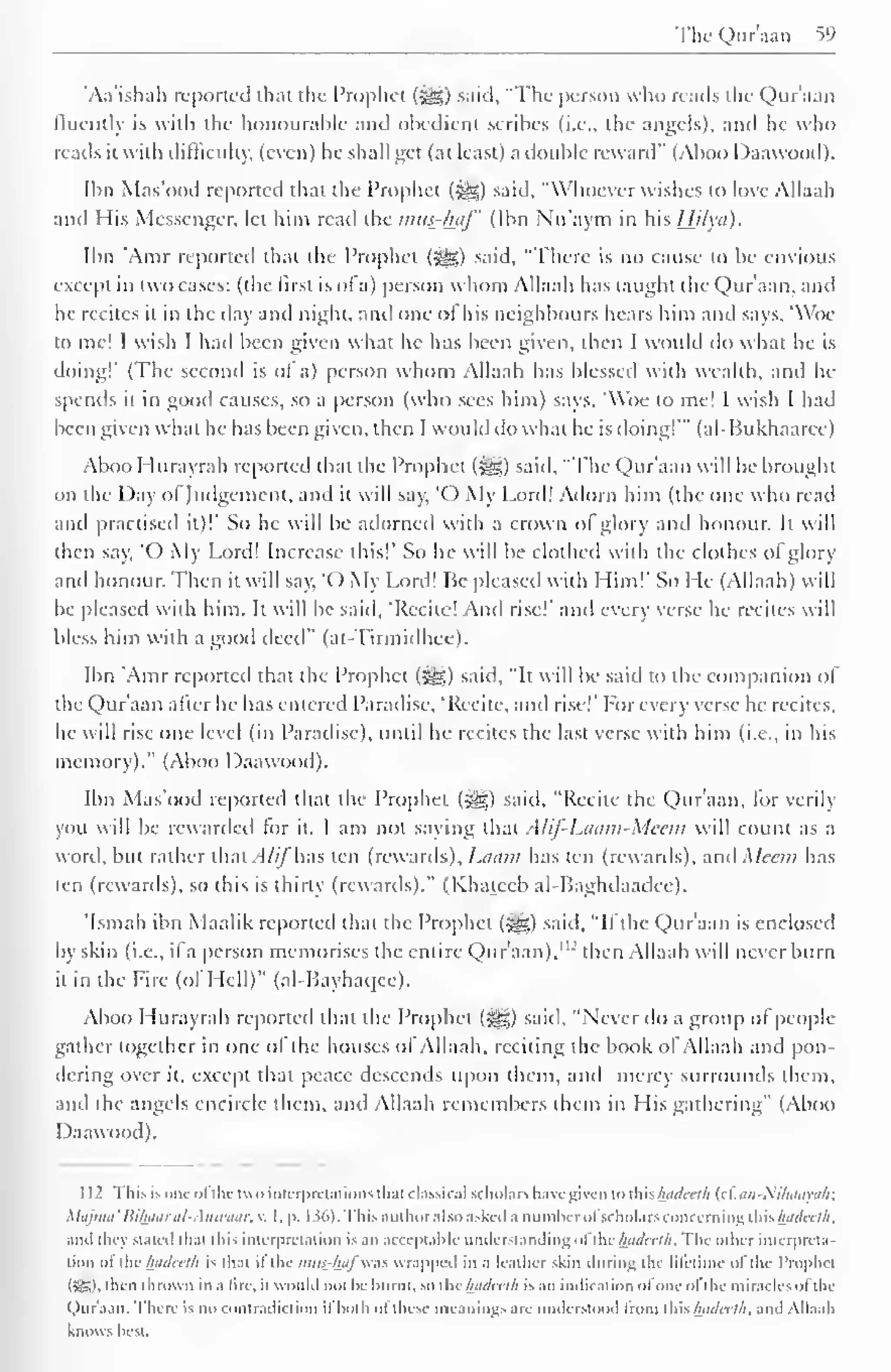 The Qur'aan 59 
'Aa'ishali reported that the Prophet (Jgg) said, "The person who reads the Qur'aan 
lluentlv is with the honourable and obedient scribes (i.e.. the angels), and he who 
reads it with difficulty, (even) he shall get (at least) a double reward" (Aboo Daawood). 
Ibn Mas'ood reported that the Prophet (-^) said, "Whoever wishes to love Allaah 
and His Messenger, let him read the mus-haf (Ibn Nu'aym in his Hilyd). 
Ibn 'Amr reported that the Prophet («?&;) said, "There is no cause to be envious 
except in two cases: (the first is of a) person whom Allaah has taught the Qur'aan, and 
he recites it in the day and night, anil one o! his neighbours hears him and says, 'Woe 
to me! I wish I had been given what he has been given, then I would do what he is 
doing!' (The second is ot a) person whom Allaah has blessed with wealth, anil he-spends 
it in good causes, so a person (who sees him) says. 'Woe to me! I wish I had 
been given what he has been given, then 1 would do what he is doing!'" (al-Bukhaarcc) 
Aboo I lurayrah reported that the Prophet <-ge,) said, "The Qur'aan will be brought 
on the Day ol Judgement, and it will say, 'O My Lord! Adorn him (the one who read 
and practised it)!' So he will be adorned with a crown ol glory and honour. It will 
then say, 'O My Lord! Increase this!' So he will be clothed with the clothes of glory 
and honour. Then it will say, 'O My Lord! Ik pleased with Him!' So He (Allaah) will 
be pleased with him. It will be said, 'Recite! And rise!" and every verse he recites will 
bless him with a good deed" (at-Tirmidhee). 
Ibn 'Amr reported that the Prophet (igg) said, "It will be said to the companion of 
the Qur'aan alter he has entered Paradise, 'Recite, and rise!" For every verse he recites, 
he will rise one level (in Paradise), until he recites the last verse with him (i.e., in his 
memory)." (Aboo Daawood). 
Ibn Mas'ood reported that the Prophet ($g) said, "Recite the Qur'aan, for verily 
you will be rewarded for it. I am not saying that A /if- 1Miim-Meem will count as a 
word, but rather that Alij has ten (rewards), l.auiii has ten (rewards), anil Mean has 
ten (rewards), so this is thirty (rewards)." (Khateeb al-Baghilaadce). 
'Ismail ibn Maalik reported that the Prophet (-^g) said, "If the Qur'aan is enclosed 
by skin (i.e., il a person memorises the entire Qur'aan)."' then Allaah will never burn 
it in the Fire (of Hell)" (al-Bayhaqee). 
Aboo Hurayrah reported that the Prophet (^g) said. "Never do a group of people 
gather together in one of the houses of Allaah. reciting the book of Allaah and pon-dering 
over it, except that peace descends upon them, and mercy surrounds them, 
and the angels encircle them, and Allaah remembers them in His gathering" (Aboo 
Daawood). 
1 12 This is one ofthe two interpretations thai classical scholars have given to this hadceth (ctan-Nifiaaya/i; 
Majma'Bi/waral-Anwaar, v. I, p. 136). This author also asked a numberofscholars concerning this hadceth. 
.mil they Stated thai this interpretation is .mi acceptable understanding of ilic/wi/cc//;. The other interpreta-tion 
ol the hadcelh is that il the mus-lni) was wrapped in a leather skin during the lifetime ol the Prophcl 
I >-T. I . then thrown in a lire, il would not he burnt, so ihc hadcelh is an indication ofoneol I he miracles oil Ik 
Qur'aan. There is no contradiction il both ol these meanings are understood from this hadcelh, and Allaah 
knows best. 
 