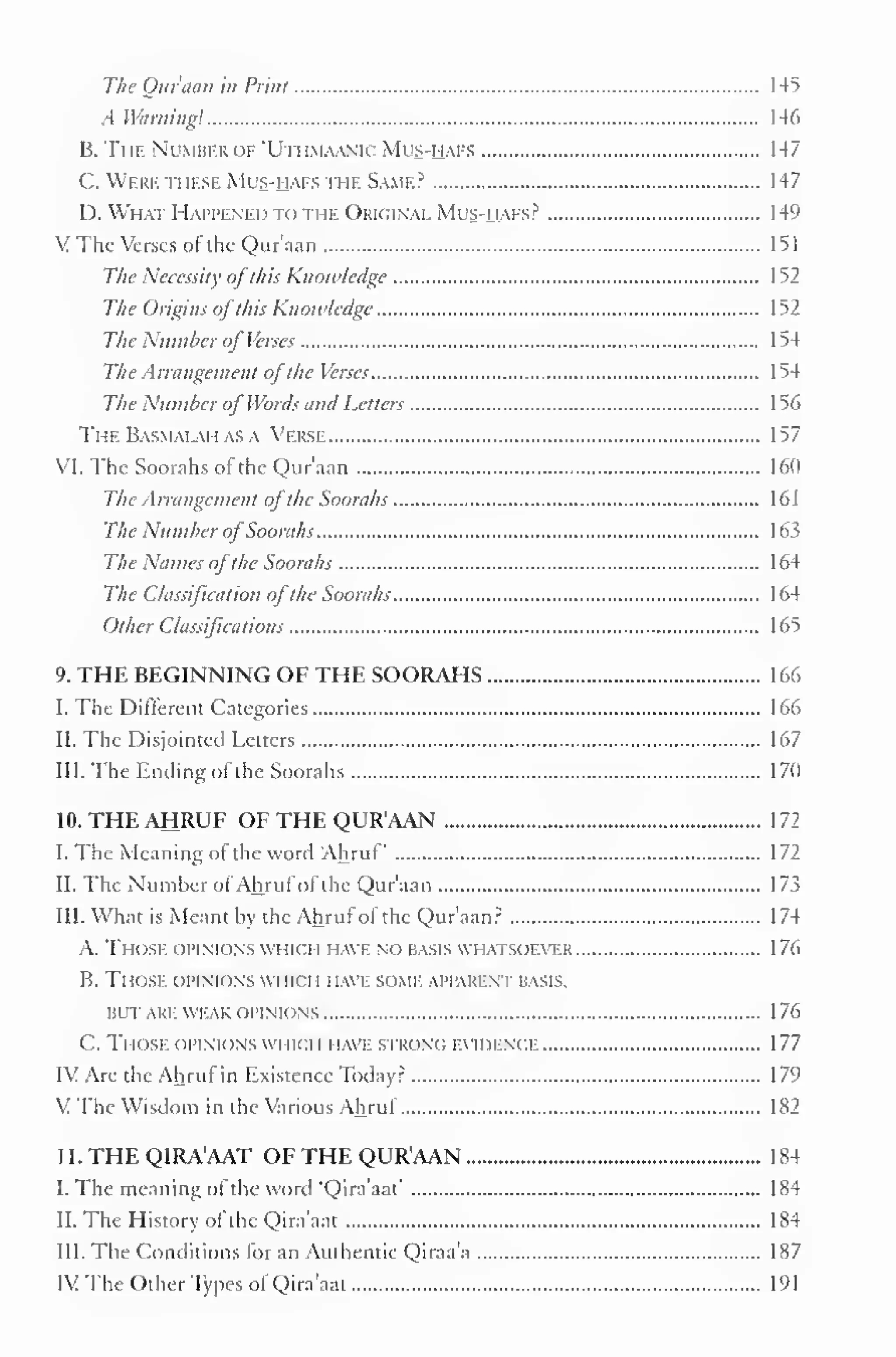 The Qur'aan in Print 145 
.1 Winning! 146 
B. The Number of "UthmaanicMus-hafs 147 
C. Were these Mls-haes the Same? 147 
I). What Happened to the Original Mus-haes? 149 
VThe Verses of the Qur'aan 151 
The Necessity ofthis Knowledge 1 52 
The Origins ofthis Know/edge 152 
The Number of Verses 1 54 
The Arrangement ofthe Verses 154 
The Number ofWordsand Letters 156 
TheBas.mai.aii asa Verse 157 
VI. The Soorahs ot the Qur'aan 160 
The Arrangement ofthe Soorahs 161 
The Number ofSoorahs 163 
The Names ofthe Soorahs 164 
The Classification ofthe Soorahs 164 
Other Classifications 165 
9. THE BEGINNING OF THE SOORAHS 166 
I. The Different Categories 166 
II. The Disjointed Letters 167 
III. The Ending of the Soorahs 170 
10. THE AHRUF OF THE QUR'AAN 172 
I. The Meaning of the word Ahruf 172 
11. The Number of Ahruf of the Qur'aan 1 73 
III. What is Meant by the Ahruf of the Qur'aan? 174 
A. Those opinions which HAVE no basis WHATSOEVER 176 
B. Those opink >ns wi ik i i i iave >< >me apparent basis. 
BUT ARE WEAK OPINIONS 1 76 
C. Those opinions which have strong evidence 177 
IV Are the Ahruf in Existence Today? 179 
V The Wisdom in the Various Ahrul 182 
II. THE QIRA'AAT OF THE QUR'AAN 184 
I. The meaning of the word "Qira'aat" 184 
II. The History of the Qira'aat 184 
III. The Conditions for an Authentic Qiraa'a 187 
IV The Other Types of Qira'aat 191 
 