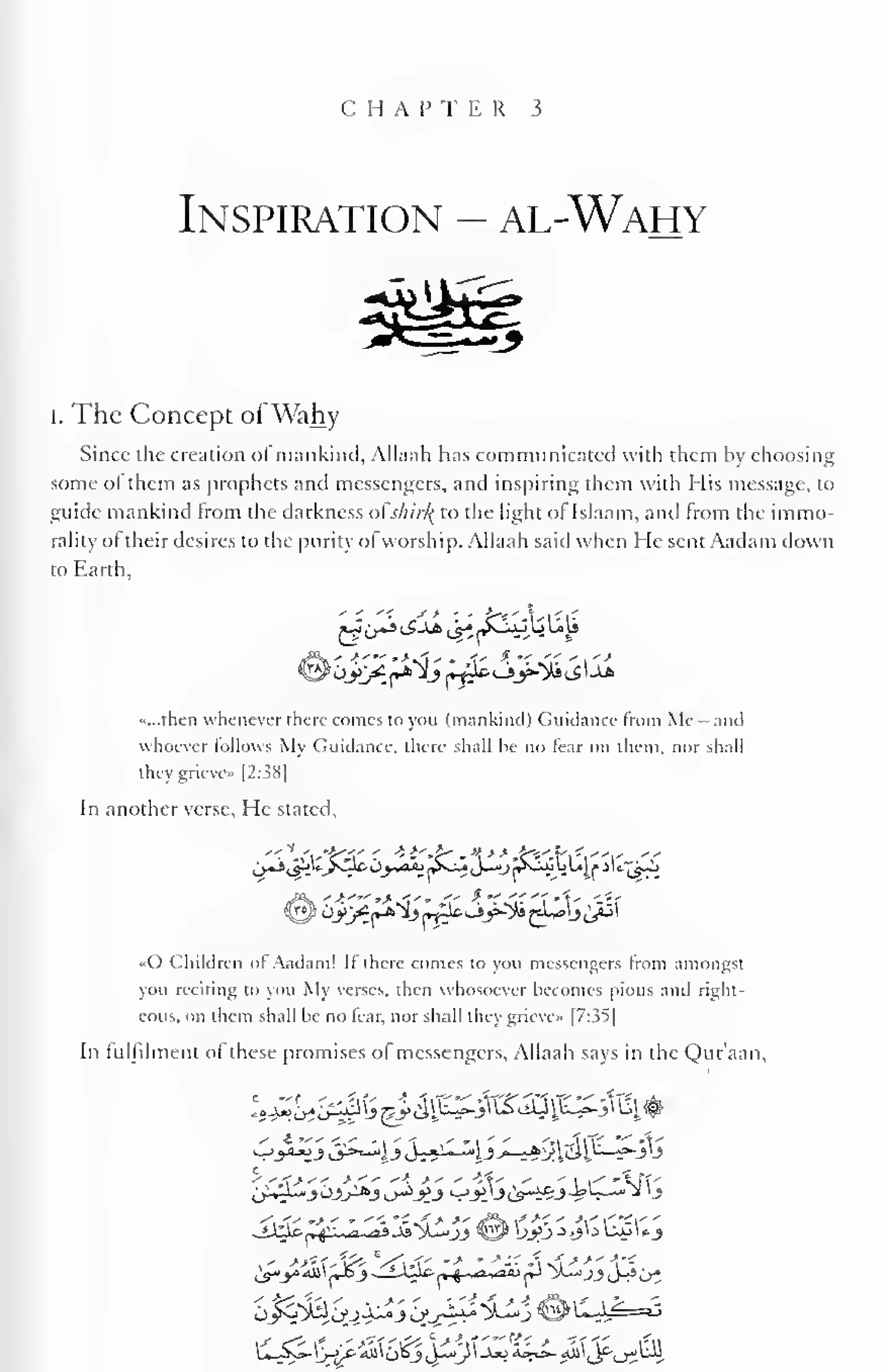 C H A P T E R 3 
Inspiration - al-Wahy 
I. The Concept ofWahy 
Since the creation of mankind, Allaah has communicated with them by choosing 
some ol them as prophets and messengers, and inspiring them with His message, to 
guide mankind from the darkness oi s/iir/{ to the light of Islaam, and from the immo-rality 
ol their desires to the purity ol worship. Allaah said when He sent Aadam down 
to Earth, 
«...then whenever there comes to you (mankind) Guidance from Me - and 
whoever follows My Guidance, there shall he no fear on them, nor shall 
they grieve* |2:38| 
In another verse. He stated, 
«C> Children ol Aadam! If there conies to you messengers from amongst 
you reciting to you My verses, then whosoever becomes pious and right-eous, 
on them shall he no fear, nor shall they grieve" |7:3^| 
In fulfilment of these promises of messengers, Allaah says in the Qur'aan, 
S.<swf' * '<. 'C *. j- >' jf^ * *' ' -V "-V ' 
,- *&**&> Wwf-' m* ' -* -• A ni -* •"  
m - 
 