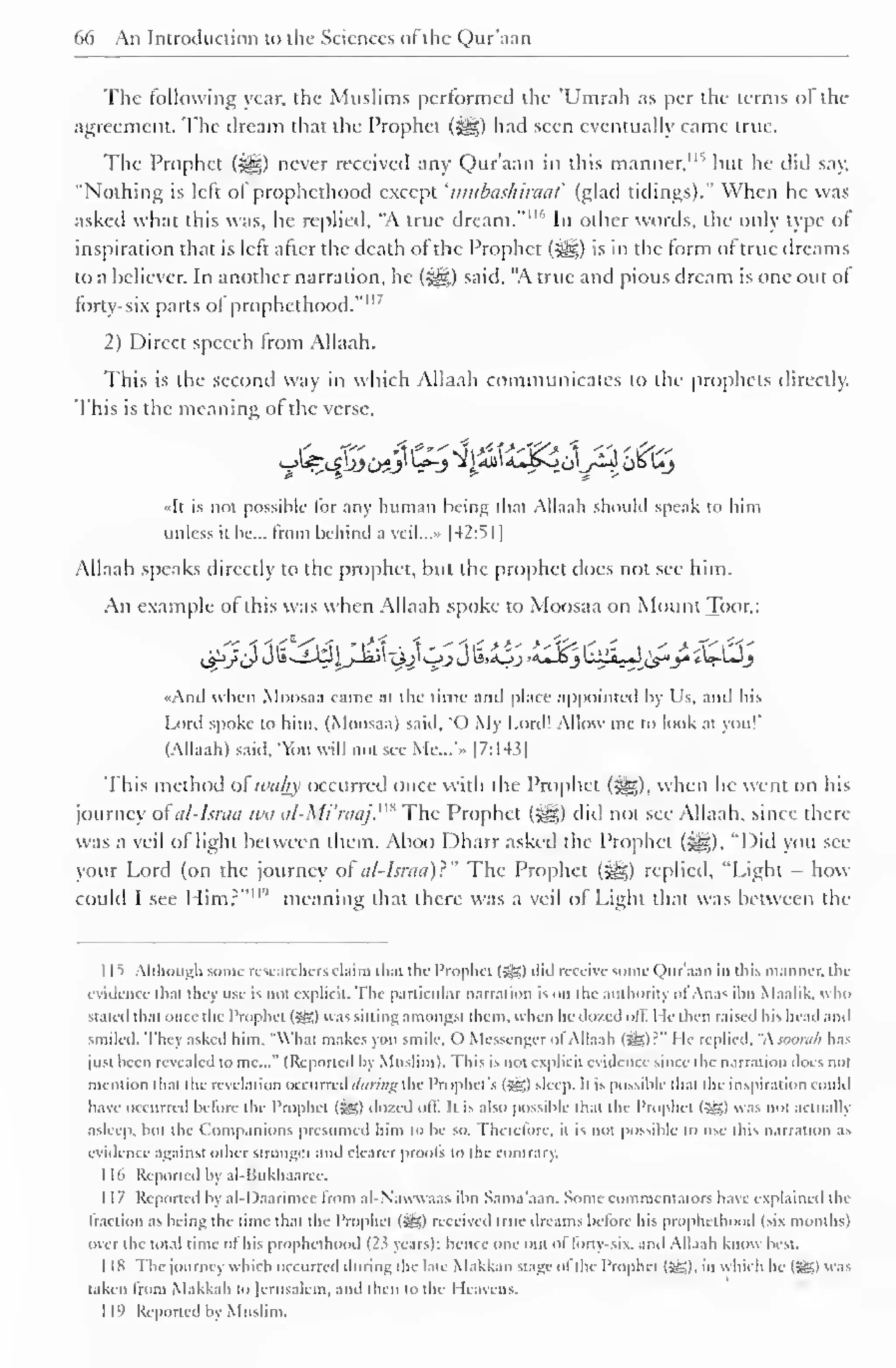 66 An Introduction to the Sciences of the Qur'aan 
The following year, the Muslims performed the 'Umrah as per the terms ol the 
agreement. The dream that the Prophet (^g) had seen eventually came true. 
The Prophet (3§D never received any Qur'aan in this manner, 1 " but he did say, 
"Nothing is left of prophethood except 'mubashiraat (glad tidings)." When he was 
asked what this was, he replied, "A true dream."'"' In other words, the only type of 
inspiration that is left alter the death of the Prophet (-^g) is in the form of true dreams 
to a believer. In another narration, he (^g) said, "A true and pious dream is one out of 
forty-six parts of prophethood."" 7 
2) Direct speech from Allaah. 
This is the second way in which Allaah communicates to the prophets directly. 
This is the meaning of the verse, 
«It is not possible for any human being that Allaah should speak to him 
unless it be... from behind = 
a veil...» |42: 
> I 
] 
Allaah speaks directly to the prophet, but the prophet does not see him. 
An example of this was when Allaah spoke to Moosaa on Mount Toor,: 
,_$!>_/JJ i~iW^JJail "3jIjjJ U><Oj ><uJ£j LilJLJ C$*y *W-LJ_} 
«And when Moosaa came at the lime and place appointed by Us, and his 
Lord spoke to him. (Moosaa) said, "O My Lord! Allow me to look at you!' 
(Allaah) said. 'ou will not see Me...'.. |7:143| 
This method ofwahy occurred once with the Prophet (j§|), when he went on his 
journey of at-Israa tea al-Mi'raaj.m The Prophet (^g) did not see Allaah, since there 
was a veil of light between them. Aboo Dharr asked the Prophet (i^g), "Did you see 
your Lord (on the journey of nl-Isnia)~" The Prophet (^g) replied, "Light - how 
could I see Him?""" meaning that there was a veil of Light that was between the 
1 1 S Although some researchers claim lli.U the Prophet (»g) did receive some Qur'aan in this manner, the 
evidence that they use is not explicit. The particular narration is on the authority ol Anas ibn Maalik. who 
stated that once the I'rophet (3g) was sitting amongst them, when he dozed oil. He then raised his head and 
smiled. They asked him. '"What makes you smile. C) Messenger ol Allaah (55) : " lie replied, "soorah has 
just been revealed to me..." (Reported by Muslim). This is not explicit evidence since the narration does not 
mention that the revelation occurred (/«;•//;# the Prophet's (Jg) sleep. It is possible that the inspiration could 
have occurred before the Prophet (55) dozed off. It is also possible that the Prophet (55) was not actualb 
asleep, but the Companions presumed him to be so. Therefore, it is not possible to use this narration as 
evidence against other stronger and clearer proofs to the contrary. 
1 Id Reported by al-Bukhaarec. 
1 17 Reported by al-Daarimcc from al-N'aw waas ibn Sama'aan. Some commentators have explained the 
traction as being the time that the Prophet (5J3) received true dreams Ik lore his prophethood (six months) 
over the total time ol his prophethood {2i years): hence one out ol lorn six. anil Allaah know best. 
1 18 The journey which occurred during the late Makkan stage of the I'rophet (5g), in which he (5£) « as 
taken from Makkah to Jerusalem, and then to the Heavens. 
I 19 Reported by Muslim. 
 