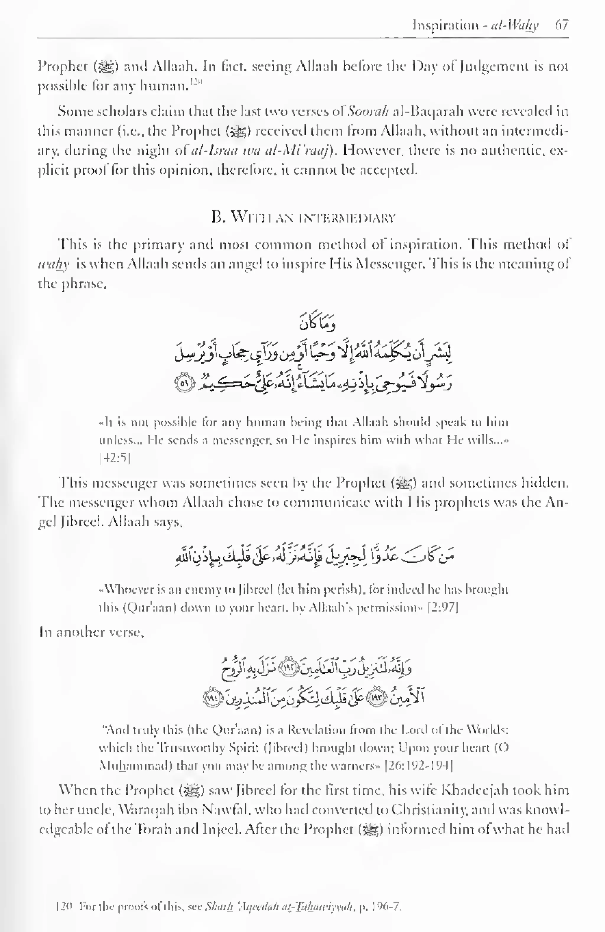Inspiration - al-Wahy 67 
Prophet (Sg) and Allaah. In fact, seeing Allaah before the Day ofJudgement is not 
possible for any human.'"'" 
Some scholars claim that the last two verses ofSoorah al-Baqarah were revealed in 
this manner (i.e., the Prophet ($yg) received them Irom Allaah. without an intermedi-ary, 
during die night ofal-Israa wa al-Mi'raaj), However, there is no authentic, ex-plicit 
prool lor this opinion, therefore, it cannot be accepted. 
B. With an intermediary 
This is the primary anil most common method ol inspiration. This method ol 
tvahy is when Allaah sends an angel to inspire Mis Messenger. This is the meaning ol 
the phrase, 
* * £ # -* 
•<Ii is not possible lor any human being thai Allaah should speak to him 
unless... I It- sends a messenger, so I le inspires him Willi what He wills..." 
[42:5] 
This messenger was sometimes seen by the Prophet (^) and sometimes hidden. 
The messenger whom Allaah chose to communicate with His prophets was the An-gel 
fibred. .Allaah says. 
4Jioilj eiLii ^c- ,a!JJAjU Jj>A»4 3-*^ ^j^Jh,Cr* 
•Whoever is an enemy lo [ibreel (lei him perish), lor indeed he has broughl 
this (Qur'aan) down to your heart, by Allaah's permission" |2:')7| 
In another verse. 
"And truly this (the Qur'aan) is a Revelation from the Lord of the Worlds: 
which the Trustworthy Spirit (| ibreel) brought down; Upon your heart (() 
Muhammad) that you may be among the vvarners- |26:I92-194| 
When the Prophet (5^5) saw Jibreel lor the first time, his wile Khadeejah took him 
to her uncle. Waraqah ibn Nawfal. who had converted lo Christianity, and was knowl-edgeable 
ot the Torah and Injccl. After the Prophet (*g?,) informed him ol what he had 
12o For the proofs of this, sec Shark 'Aqccdah atTahjuviyyah, p. 196-7. 
 