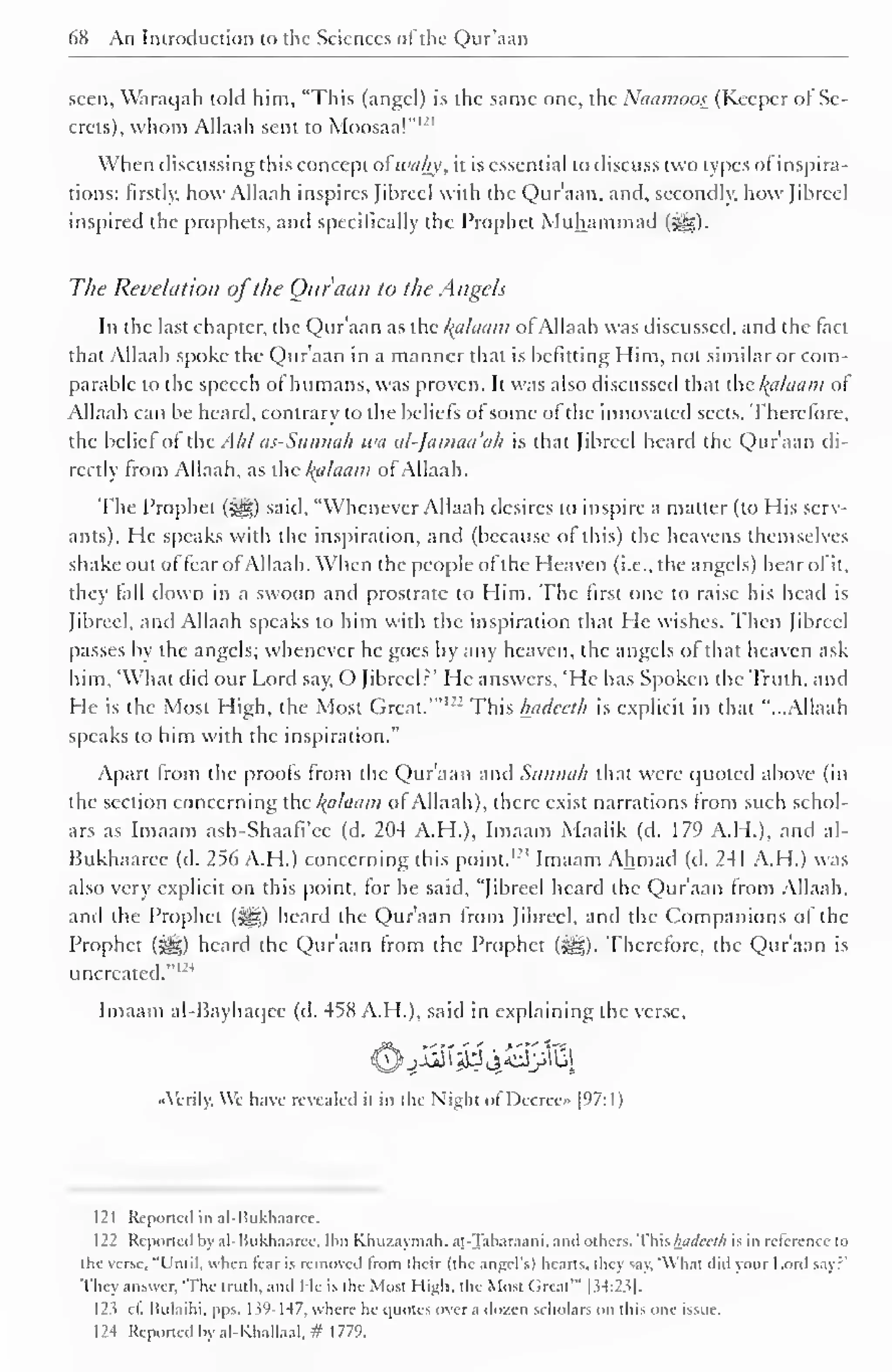 68 An Introduction to the Sciences of the Qur'aan 
. 
seen, Waraqah told him, "This (angel) is the same one, the Naamoos (Keeper of Se-crets), 
whom Allaah sent to Moosaal 
When discussing this concept afwahy, it is essential to discuss two types of inspira-tions: 
firstly, how Allaah inspires Jibrccl with the Qur'aan, and, secondly, how Jibreel 
inspired the prophets, and specifically the Prophet Muhammad 
The Revelation ofthe Ouraan to the Angels 
In the last chapter, the Qur'aan as the Balaam of Allaah was discussed, and the (act 
that Allaah spoke the Qur'aan in a manner that is befitting Him, not similar or com-parable 
to the speech of humans, was proven. It was also discussed that the l{alaam of 
Allaah can be heard, contrary to the beliefs of some of the innovated sects. Therefore, 
the belief of the Ahl as-Sunnah wa al-Jamaa'ah is that Jibreel heard the Qur'aan di-rectly 
from Allaah, as the Balaam of Allaah. 
The Prophet ($§|) said, "Whenever Allaah desires to inspire a matter (to His serv-ants). 
He speaks with the inspiration, and (because of this) the heavens themselves 
shake out of fear ofAllaah. When the people of the Heaven (i.e., the angels) hear ofit, 
they fall down in a swoon and prostrate to Him. The first one to raise his head is 
Jibreel, and Allaah speaks to him with the inspiration that He wishes. Then Jibreel 
passes by the angels; whenever he goes by any heaven, the angels of that heaven ask 
him, 'What did our Lord say, O Jibreel?' He answers, 'He has Spoken the Truth, and 
He is the Most High, the Most Great.'"1 " This hadceth is explicit in that "...Allaah 
speaks to him with the inspiration." 
Apart from the proofs from the Qur'aan and Sunnah that were quoted above (in 
the section concerning the /{cilaam of Allaah), there exist narrations from such schol-ars 
as Imaam ash-Shaafi'cc (d. 204 A.H.), Imaam Maalik (d. 179 A.H.). and al- 
Bukhaaree (d. 256 A.H.) concerning this point. I2! Imaam Ahmad (d. 241 A.H.) was 
also very explicit on this point, for he said, "Jibreel heard the Qur'aan from Allaah, 
and the Prophet (-^g) heard the Qur'aan from Jibreel, and the Companions of the 
Prophet ($^) heard the Qur'aan from the Prophet ($gz). Therefore, the Qur'aan is 
uncreated."' 1 
4 
Imaam al-Bayhaqee (d. 458 A.H.), said in explaining the verse, 
"Verily. We have revealed it in the Night of Decree [97: 1 
) 
121 Reported in al-Uukhaaree. 
122 Reported by al-Hukhaaree. Ibn Khuzaymah. ar.-Tabar.iani. and others. This hadceth is in relerencc to 
the verse. "L'ruil. when tear is removed from their (the angel's) hearts, they say. 'What did your Lord Say?" 
They answer, 'The truth, and He is the Most High, the Most Great'" | .54:23] 
12? cl. [iulaihi. pps. 1 $9-147, where he quotes over a dozen scholars on this one issue. 
124 Reported by al-Khallaal, # 1779. 
 