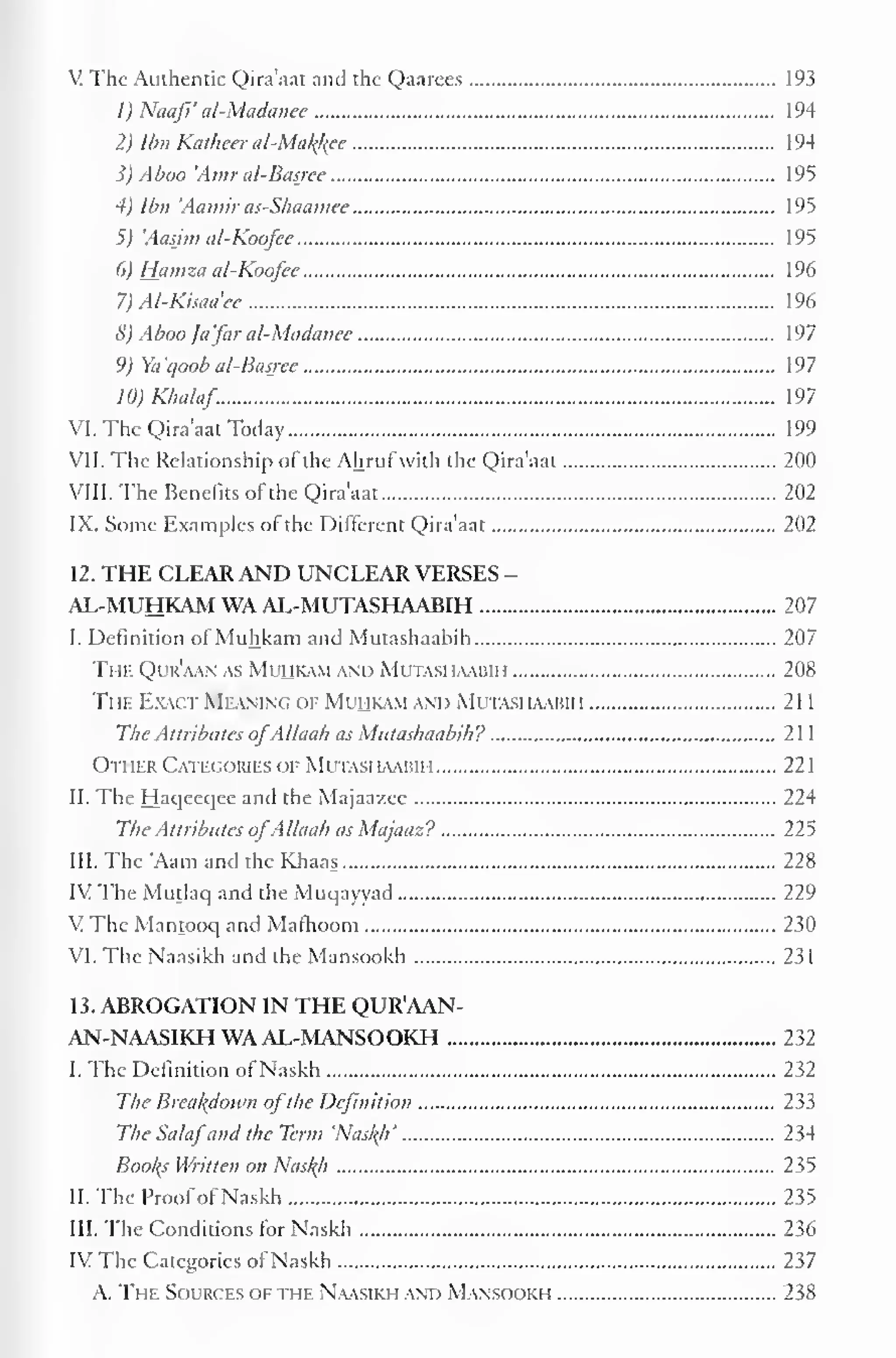 1 
V The Authentic Qira'aat and the Qaarees 193 
1) Naafi' al-Madanee 194 
2) Ibn Katheer al-Mal{kce 194 
3) Aboo 'Amr al-Basjee 195 
4) Ibn 'Aamir as-Shaamee 195 
5) 'Aasjm al-Koofee 195 
6) Hamza al-Koofee 196 
7) Al-Kisaa'ee 196 
8) Aboo /afar al-Madanee 197 
9) Ya'qoob al-Basjee 197 
10)Khalaf 197 
VI. The Qira'aat Today 199 
VII. The Relationship of the Ahruf with the Qira'aat 200 
VIII. The Benefits of the Qira'aat 202 
IX. Some Examples of the Different Qira'aat 202 
12. THE CLEAR AND UNCLEAR VERSES - 
AL-MUHKAM WA AL-MUTASHAABIH 207 
I. Definition of Muhkam and Mutashaabih 207 
The Qur'aan as Mihkam and Mutashaabih 208 
The Exact Meaning of Mihkam and Mutashaabii i 2 1 
The Attributes ofAllaah as Mutashaabih? 21 
Other Categories of Mutashaabih 221 
II. The Haqeeqee and the Majaazee 224 
The Attributes ofAllaah as Majaaz? 225 
III. The 'Aam and the Khaas 228 
IV The Mutlaq and the Muqayyad 229 
VThc Mantooq and Matlioom 230 
VI. The Naasikh and the Mansookh 231 
13. ABROGATION IN THE QUR'AAN-AN- 
NAASIKH WA AL-MANSOOKH 232 
I. The Definition of Naskh 232 
The Breakdown ofthe Definition 233 
The Salafand the Term 'Nas/(h' 234 
Booths Written on Nasf(h 235 
II. The Proofof Naskh 235 
III. The Conditions for Naskh 236 
IV The Categories of Naskh 237 
A. The Sources of the Naasikh and Mansookh 238 
 