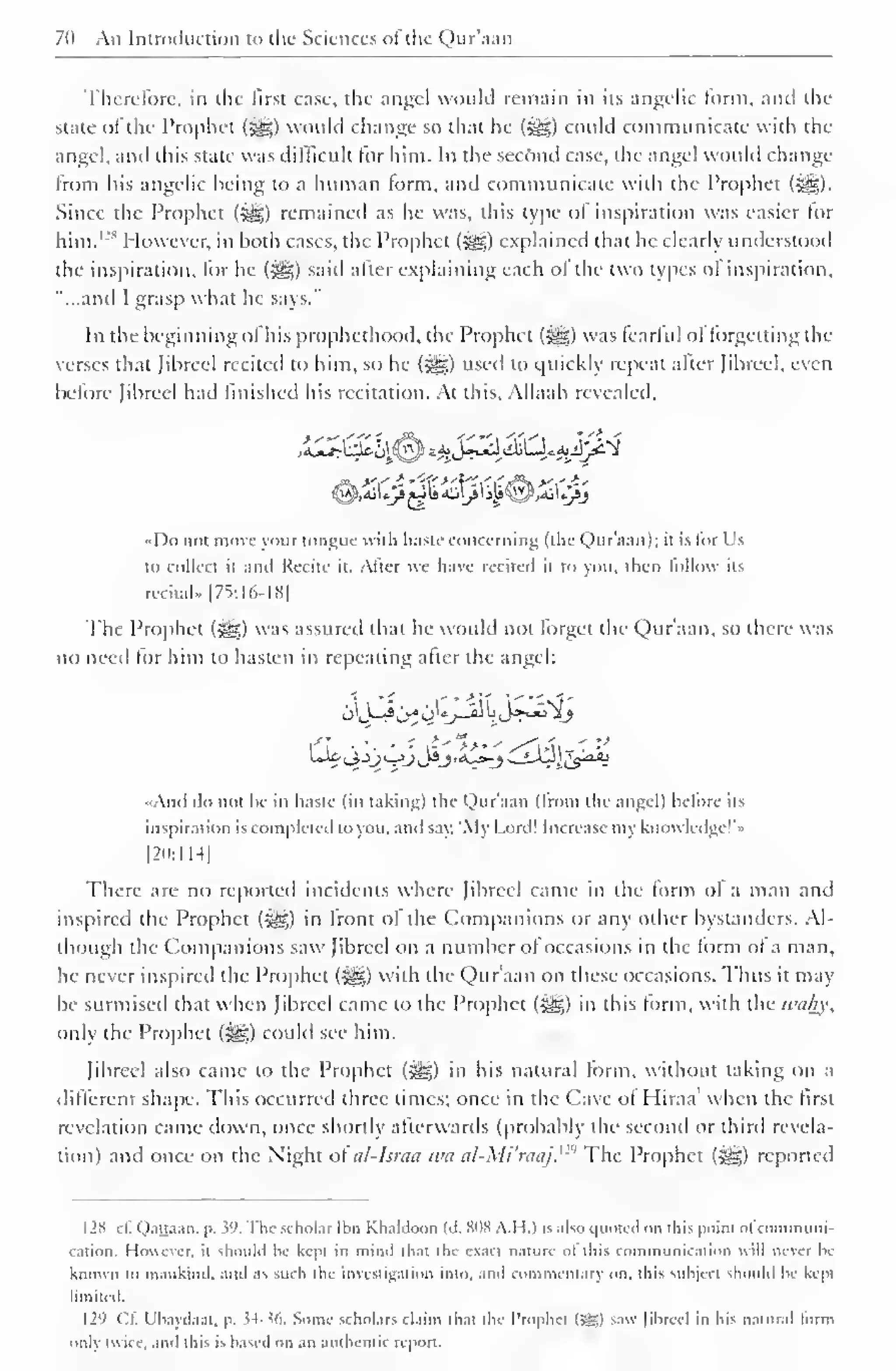 7(i An Introduction to the Sciences ol the Qur'aan 
Therefore, in the first case, the angel would remain in its angelic form, and the 
state of the Prophet (5g£) would change so that he ($yg) could communicate with the 
angel, and this state was difficult for him. In the second case, the angel would change 
from his angelic being to a human form, and communicate with the Prophet ($jg). 
Since the Prophet ($£;) remained as he was, this type of inspiration was easier for 
him. 1 "* However, in both cases, the Prophet (?yg) explained that he clearly understood 
the inspiration, lor he («gg) said alter explaining each of the two types ol inspiration, 
"...and I grasp what he says." 
In the beginning ol his prophethood, the Prophet (#g) was learlul ol forgetting the 
verses that Jibreel recited to him, so he ($g) used to quickly repeat after fibred, even 
before Jibreel had finished his recitation. At this. Allaah revealed. 
I )o not move vour tongue with haste concerning (the Qur aan); it is lor Us 
to collect it and Recite it. Alter we have recited il to you. then fellow its 
recital.. 175:16-18) 
The Prophet (-^) was assured that he would not forget the Qur'aan, so there was 
no need lor him to hasten in repealing alter the angel: 
And do not he in haste (in taking) the Qur'aan (Irom the angel) before us 
inspiration is completed lo you. and say. 'My Lord! Increase my knowledge!'" 
|20:ll-l| 
There are no reported incidents where Jibreel came in the form ol a man and 
inspired the Prophet («ys,) in Iront ol the Companions or any other bystanders. Al-though 
the Companions saw Jibreel on a number of occasions in the form ol a man, 
he never inspired the Prophet («gg) with the Qur'aan on these occasions. Thus it may 
be surmised that when Jibreel came to the Prophet (j^g) in this form, with the iculv,', 
only the Prophet (§g) could see him. 
Jibreel also came to the Prophet (£g) in his natural form, without taking on a 
different shape. This occurred three times; once in the Cave ol Hiraa' when the first 
revelation came down, once shortly afterwards (probably the second or third revela-tion) 
and once on the Night of al-lsraa wa al-Mi'raaj. 12 The Prophet (^g) reported 
I2S cl. Qattaan. p. 39. The scholar Ibn Khaldoon (a. SOS A.H.) is also quoted on iliis point ol conimuni-cation. 
However, it should he kept in mind that the exaet nature ol this communication will never he 
known to mankind, and as such the investigation into, and commentary on. this subject should be kept 
limited. 
129 ("II. I'baydi.ii, p. $4-36. Some scholars claim that the Prophet (Jg) saw Jibreel in his natural lorm 
only twice, and this is based on an authentic report. 
 
