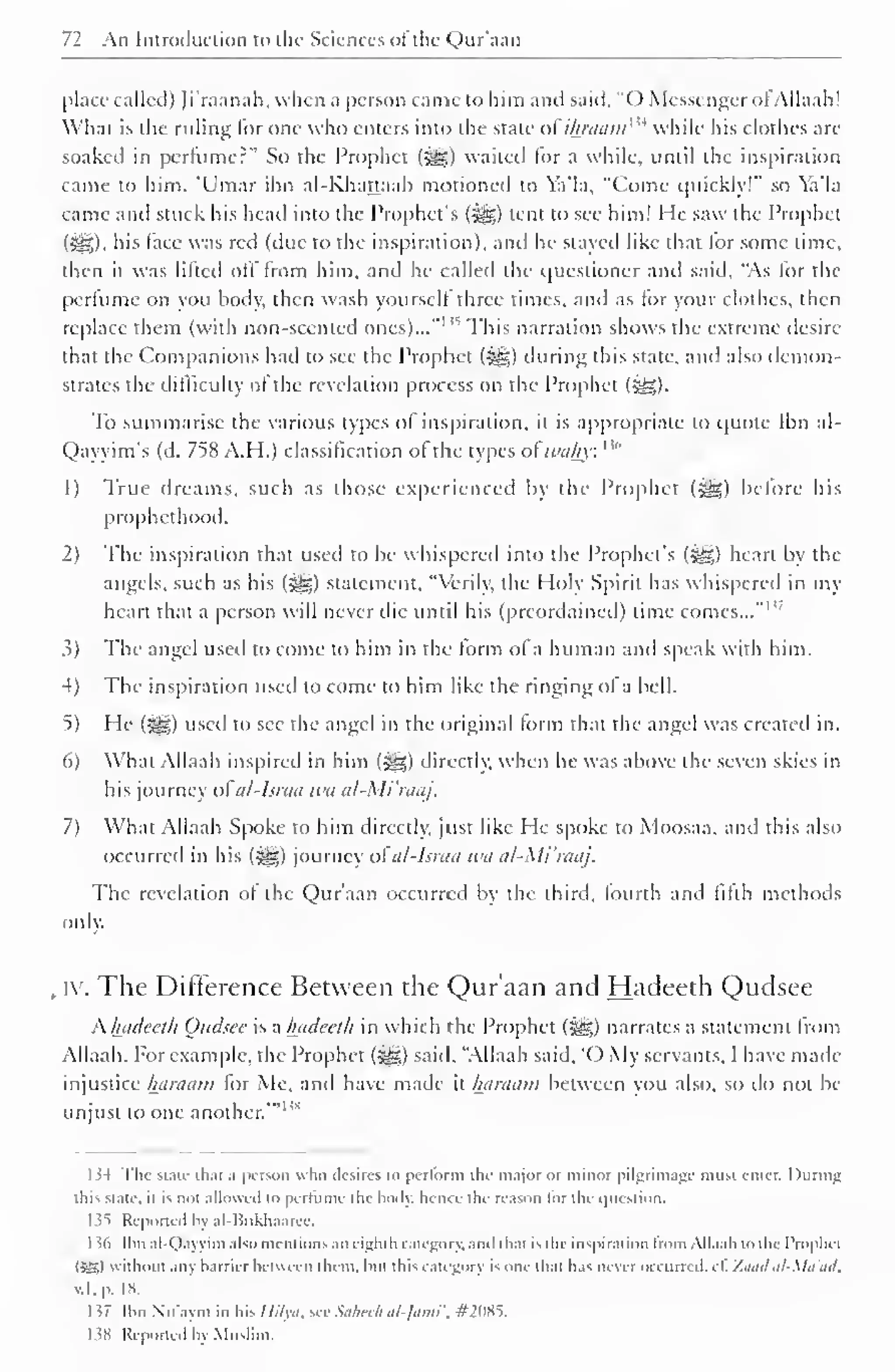 72 An Introduction to the Sciences oft lie Qnr'aan 
place called) Ji'raanah, when a person came to him and said, "() Messenger <>l Allaah! 
What is the ruling lor one who enters into the state o£ihraamw while his clothes arc 
soaked in perfume?" So the Prophet (^) waited lor a while, until the inspiration 
came to him. 'Umar ibn al-Khattaab motioned to Ya'la, "Come quickly!" so Ya'la 
came and stuck his head into the Prophet's (jgg) tent to see him! He saw the Prophet 
(i^g). his face was red (due to the inspiration), and he stayed like that lor some time, 
then it was lilted oil from him, and he called the questioner and said, "As lor the 
perfume on you body, then wash yourself three times, and as tor your clothes, then 
replace them (with non-scented ones)..." 1 s This narration shows the extreme desire-that 
the Companions had to see the Prophet (•gg) during this state, and also demon-strates 
the difficulty of the revelation process on the Prophet (j^g). 
To summarise the various types of inspiration, it is appropriate to quote Ibn al- 
Qayyim's (d. 758 A.H.) classification ol the types ol wahy: '" 
1) True dreams, such as those experienced by the Prophet («yg) before his 
prophethood. 
2) The inspiration that used to be whispereil into the Prophet's (-^g) heart by the 
angels, such as his (2g) statement. "Verily, the Holy Spirit has whispered in my 
heart that a person will never die until his (preordained) lime comes..." 1 
3) The angel useil to come to him in the form ol a human and speak with him. 
4) The inspiration used to come to him like the ringing of a bell. 
5) He (J^g) used to see the angel in the original form that the angel was created in. 
6) What Allaah inspired in him (5S>) directly, when he was above the seven skies in 
his journey ol al-Israa wa al-Mi'raaj. 
7) What Allaah Spoke to him directly, just like He spoke to Moosaa, and this also 
occurred in his (igg) journey otal-lsraa wa al-Mi'raaj. 
The revelation ol the Qur'aan occurred by the third, fourth and fifth methods 
only. 
iy. The Difference Between the Qur'aan and Hadeeth Qudsee 
K hadeeth Qudsee is a hadeeth in which the Prophet (-gg) narrates a statement from 
Allaah. For example, the Prophet (^g) said, "Allaah said, '0 My servants, I have made-injustice 
haraam for Me, and have made it haraam between you also, so do not be 
unjust to one another.'" 1 M 
I 54 The state thai a person who desires lo perform the major or minor pilgrimage must enter. I luring 
this state, it is not allowed to perfume the body, hence the reason lor the question. 
1 35 Reported In al-Bukhaarcc. 
I J6 Ibn al-Qayyim also mentions an eight li category, mv that is the inspiration from Allaah to the Prophet 
ISK) without any barrier between them, but this category is one that has never occurred, cf. Zandal-Ma'ad. 
id, p. 18. 
1 57 Ibn N'u'aym in his Hilyo, see Suhech al-Jami ', #2085. 
138 Reported by Muslim. 
 