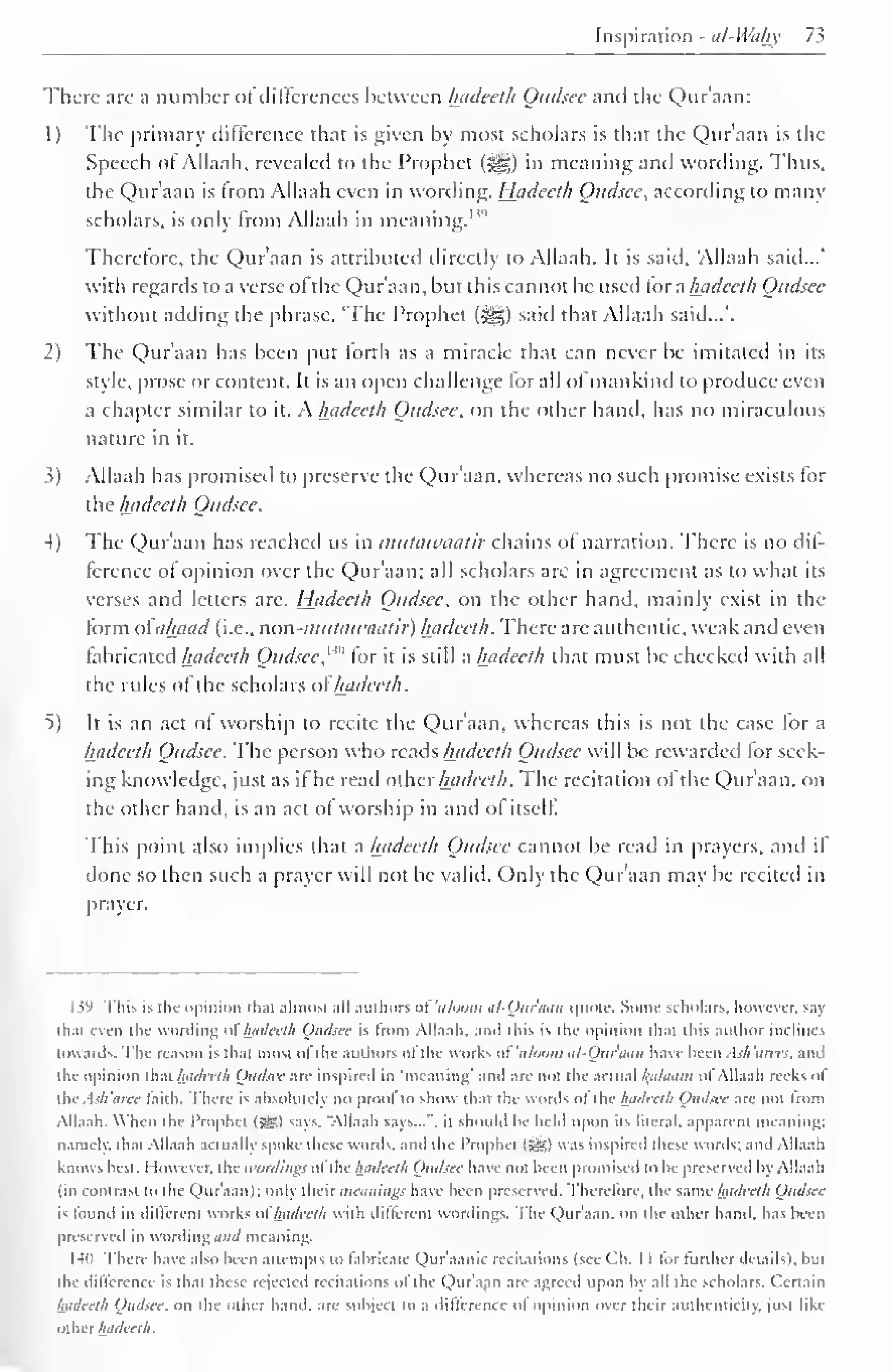 Inspiration -at-Whhy 73 
There arc a number of differences between hadeeth Qudsee and die Qur'aan: 
1 ) The primary difference that is given by most scholars is that the Qur'aan is the 
Speech of Allaah, revealed to the Prophet («^g) in meaning and wording. Thus, 
die Qur'aan is from Allaah even in wording. Hadeeth Qudsee, according to many 
scholars, is only from Allaah in meaning."'' 
Therefore, the Qur'aan is attributed directly to Allaah. It is said, Allaah said...' 
with regards to a verse ol the Qur'aan, but this cannot be used tor a hadeeth Qudsee 
without adding the phrase, 'The Prophet (^) saiil that Allaah said...'. 
1) The Qur'aan has been put forth as a miracle that can never be imitated in its 
style, prose or content. It is an open challenge lor all ol mankind to produce even 
a chapter similar to it. A. hadeeth Qudsee. on the other hand, has no miraculous 
nature in it. 
3) Allaah has promised to preserve the Qur'aan, whereas no such promise exists for 
the hadeeth Qudsee. 
4) The Qur'aan has reached us in mutawaatir chains ol narration. There is no dif-ference 
ot opinion over the Qur'aan; all scholars are in agreement as to what its 
verses and letters are. Hadeeth Qudsee. on the other hand, mainly exist in the 
form oiahaad (i.e.. non-mutatraatir) hadeeth. There are authentic, weak and even 
fabricated hadeeth Qudsee, 1 '" tor it is still a hadeeth that must be checked with all 
the rules of the scholars ofhadeeth. 
5) It is an act of worship to recite the Qur'aan, whereas this is not the case for a 
hadeeth Qudsee. The person who reads hadeeth Qudsee will be rewarded for seek-ing 
knowledge, just as if he read other hadeeth. The recitation of the Qur'aan. on 
the other hand, is an act of worship in and ot itself. 
This point also implies that a hadeeth Qudsee cannot be read in prayers, and if 
done so then such a prayer will not be valid. Only the Qur'aan may be recited in 
prayer. 
159 This is tlii- opinion that almost .ill authors of 'uloom al-Qitr'aan quote. Some scholars, however, n.i> 
thai even the wording <>l hadeeth Qudsee is from Allaah, and this is the opinion that this author inclines 
towards. The reason is thai most of tin- authors ofthe works of 'uloom til-Ot<iuiii have been Ash'arees. ami 
the opinion that hadeeth Qudsee arc inspired in "meaning' and are not die actual kfilaam ol Allaah reeks o! 
fhcAsh'aree laith. There is absolutely no prool to show that the words ol the hadeeth Qudsee are not Iroin 
Allaah. When the Prophet (SSO says, "Allaah savs...". it should be held upon its literal, apparent meaning: 
namely, that Allaah actually spoke these weirds, and the Prophet (JS) was inspired these words; and Allaah 
knows best. I iowever. the wording? ofthe hadeeth Qudsee have not been promised to he preserved by Allaah 
(in contrast to the Qur'aan); only their mornings have been preserved. Therefore, the same hadeeth Qudsee 
is found in dilierent works ol hadeeth with dillerent wordings. The Qur'aan. on the other hand, has been 
preserved in wording and meaning. 
I4H There have also been attempts to fabricate Quraanic recitations (see ('h. 1 1 for further details), but 
the difference is that these rejected recitations ot the Qur'aan arc agreed upon by all the scholars. Certain 
hadeeth Qudsee. on the other hand, are subject to a difference ot opinion over their authenticity, just like 
other hadeeth. 
 