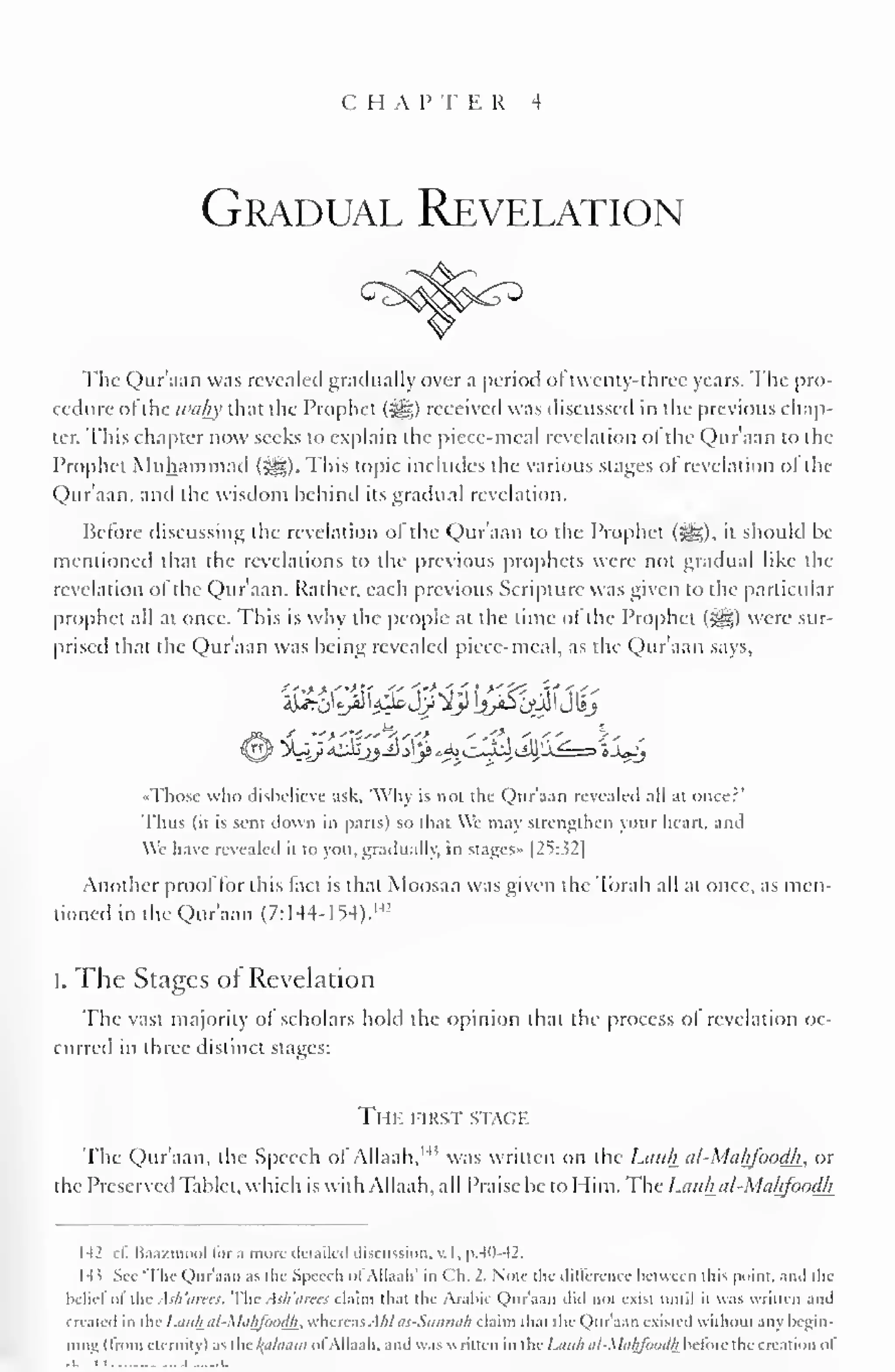 C H A P T E R 4 
Gradual Revelation 
The Qur'aan was revealed gradually over a period ol twenty-three years. The pro-cedure 
ofthe tvahy that the Prophet (3gg) received was discussed in the previous chap-ter.; 
This chapter now seeks to explain the piece-meal revelation ol the Qur'aan to the 
Prophet Muhammad (J^g). This topic includes the various stages ol revelation ol the 
Qur'aan, and the wisdom behind its gradual revelation. 
Before discussing the revelation of the Qur'aan to the Prophet (5gg), it should be 
mentioned that the revelations lo the previous prophets were not gradual like the 
revelation of the Qur'aan. Rather, each previous Scripture was given to the particular 
prophet all at once. This is why the people at the time of the Prophet (&,) were sur-prised 
that the Qur'aan was being revealed piece-meal, as the Qur'aan says, 
Those wlio disbelieve :isk. 'Why is not the Qur'aan revealed all at oncer' 
Thus (it is sent down in parts) so thai We may strengthen your heart, ami 
Wc have revealed it to you. gradually, in siages» |2S:.$2| 
Another proof for this fact is that Moosaa was given the Torah all at once, as men-tioned 
in the Qur'aan (7: 144-1 54). 
MJ 
I. The Stages of Revelation 
The vast majority ol scholars hold the opinion that the process ol revelation oc-curred 
in three distinct stages: 
The first stage 
The Qur'aan, the Speech of Allaah, 1 " was written on the Luiili al-Mahfoodh. or 
the Preserved Tablet, which is with Allaah, all Praise be to Him. The I.tut/i al-Makfoodh 
M cf. Baazmool lor a more detailed discussion, v. I, p.40-42. 
H' Sec The Qur'aan as the Speech ol Allaah' in Ch. 2. Note the difference hctwecn this point, ami die 
beliefof the Ash'arees. The Ash'arees claim that the Arabic Qur'aan tu exist until it was written and 
Created in I lie Lctuh al-Mahfondh. whereas A/il as-Simmi/i claim dial die Qur'aan existed widioul any begin-ning 
(from eternity) as the Jplaam ofAllaah, and waswritten in theLauh al-Mahfoodh before the creation ol 
.-J .L 
 