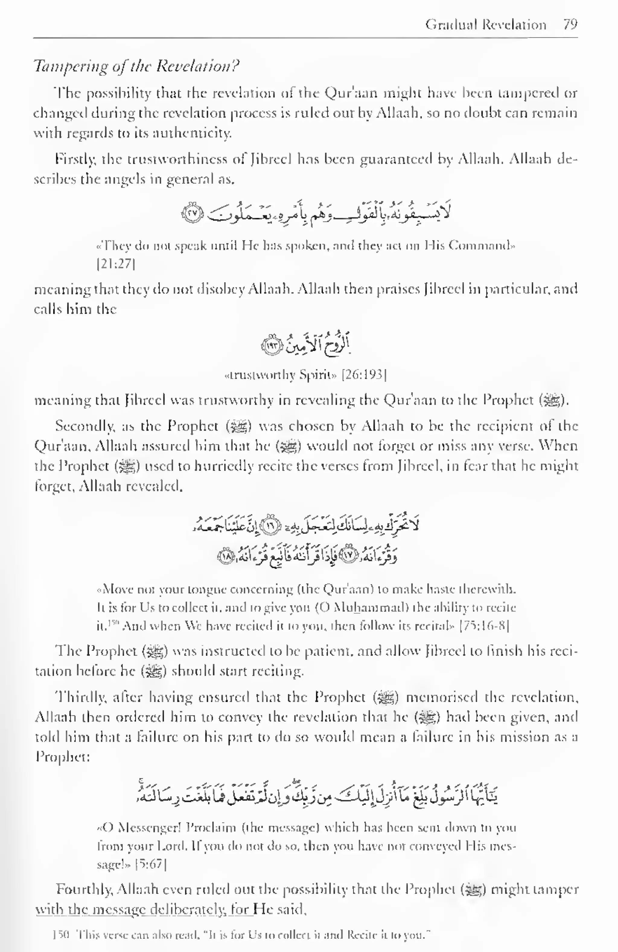 Gradual Revelation 7l 
> 
Tampering ofthe Revelation? 
The possibility that the revelation of the Qur'aan might have been tampered or 
changed during the revelation process is ruled out by Allaah, so no doubt can remain 
with regards to its authenticity. 
Firstly, the trustworthiness of fibred has been guaranteed by Allaah. Allaah de-scribes 
the angels in general as. 
•They il" mil speak until lie- has spoken, anil they acl on Mis Command* 
|21:27| 
meaning that they do not disobey Allaah. Allaah then praises Jibreel in particular, and 
calls him the 
"trustworthy Spirit.. |26:19.i| 
meaning thai Jibreel was trustworthy in revealing the Qur'aan to the Prophet (^). 
Secondly, as the Prophet (^g) was chosen by Allaah to be the recipient ot the 
Qur'aan, Allaah assured him that he (sgg) would not forget or miss any verse. When 
the Prophet (#5) used to hurriedly recite the verses from Jibreel, in tear that he might 
forget, Allaah revealed. 
•Move not your tongue concerning (the Qur'aan) to make haste therewith. 
Il is for Us to collect it. anil to give you (( ) Muhammad) the ability to recite 
it." And when We have recited it to you. then follow its recital" [75:16-8] 
The Prophet (^g) was instructed to be patient, and allow Jibreel to finish his reci-tation 
before he ($^) should start reciting. 
Thirdly, after having ensured that the Prophet (#*) memorised the revelation, 
Allaah then ordered him to convey the revelation that he («yg) hail been given, and 
told him thai a failure on his part to do so would mean a failure in his mission as a 
Prophet: 
() Messenger! Proclaim (the message) which has been sent down to you 
from your Lord. If you do not do so. then you have nor conveyed 1 lis mes-sage!- 
[5:67] 
Fourthly, Allaah even ruled out the possibility that the Prophet (5S) might tamper 
wall the message deliberately, lor I le said. 
ISO This verse cm also read, "It is for Us to collect II and Recite il in you." 
 