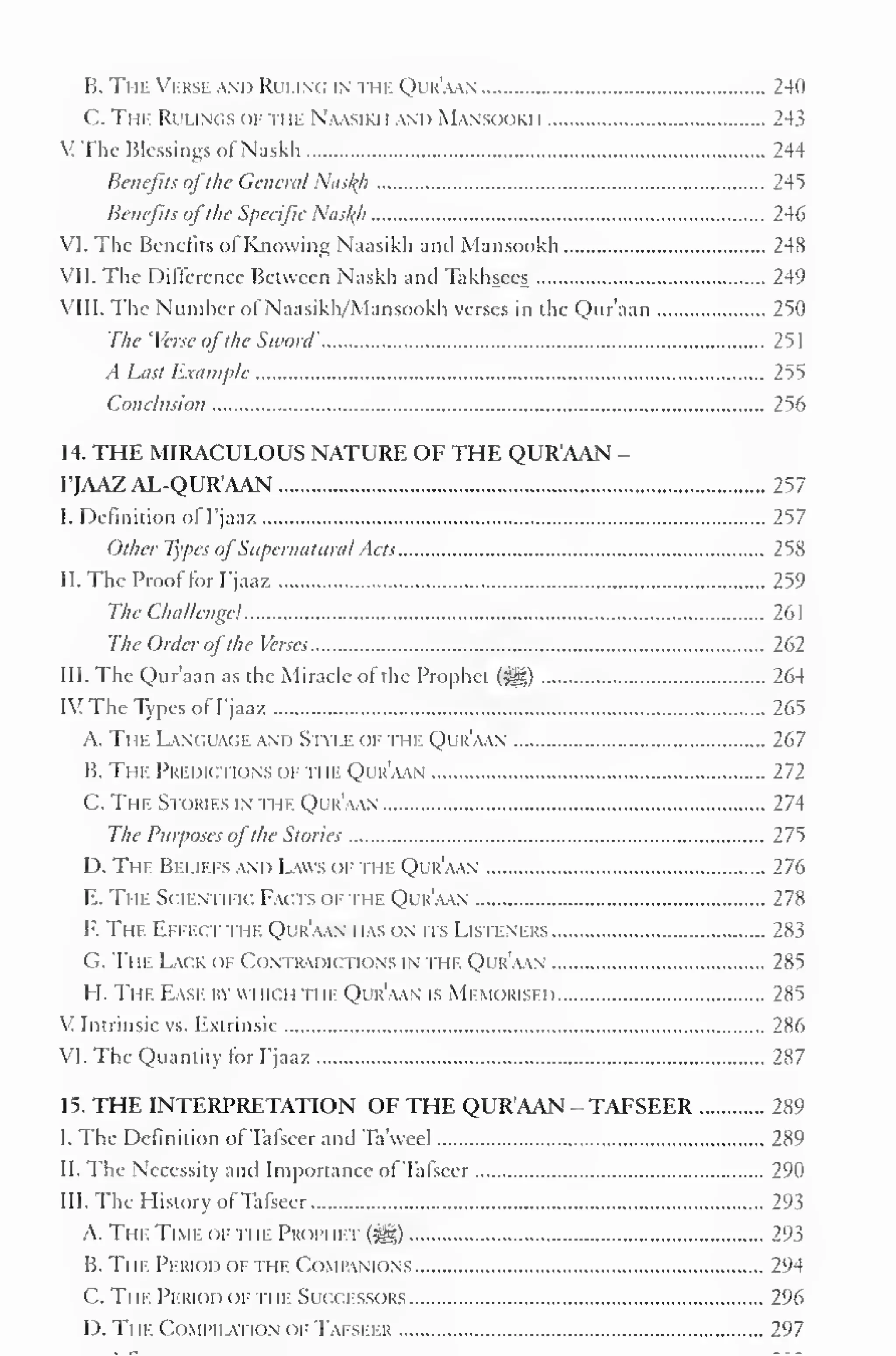 B. The Verse and Ruling in the Qijr'aan 240 
C. The Rulings of the Naasikh and Mansookh 243 
: The Blessings of Naskh 244 
Benefits ofthe Genera/ Nas^h 245 
Benefits ofthe Specific Nasl{h 246 
VI. The Benefits ol Knowing Naasikh and Mansookh 248 
VII. The Difference Between Naskh and Takhsees 249 
VIII. The Number of Naasikh/Mansookh verses in the Qur'aan 250 
The 'Verse ofthe Sword' 251 
A Last Example 2^5 
Conclusion 256 
14. THE MIRACULOUS NATURE OF THE QUR'AAN - 
FJAAZAL-QUR'AAN 257 
I. Definition of I'jaaz 257 
Other Types ofSupernatural Acts 258 
II. The Proof for I'jaaz 259 
The Challenge! 261 
The Order ofthe Verses 262 
III. The Qur'aan as the Miracle of the Prophet (^) 264 
IV The Types ofI'jaaz 265 
A. The Language and Style of the Qur'aan 267 
B. The Predictions of n n. Qur'aan 272 
C. The Stories in the Qur'aan 274 
The Purposes ofthe Stories 275 
D. The Beliefs and Laws of the Qur'aan 276 
E. The Scientific Facts ofthe Qur'aan 278 
F. The Effect the Qur'aan has on its Listeners 283 
G. The Lack ok Contradictions in the Qur'aan 285 
H. The Ease by which the Qur'aan is Memorised 285 
V Intrinsic vs. Extrinsic 286 
VI. The Quantity for I'jaaz 287 
15. THE INTERPRETATION OF THE QUR'AAN - TAFSEER 289 
I. The Definition of Tafseer and Ta'weel 289 
II. The Necessity and Importance ofTafseer 290 
III. The History ofTafseer 293 
A. The Time of ti ie Proim iet (|j|) 293 
B. The Period of the Companions 294 
C. Ti ie Period of the Successors 296 
D. Tin- CoMiMLvnoN oi- Tafseer 297 
 