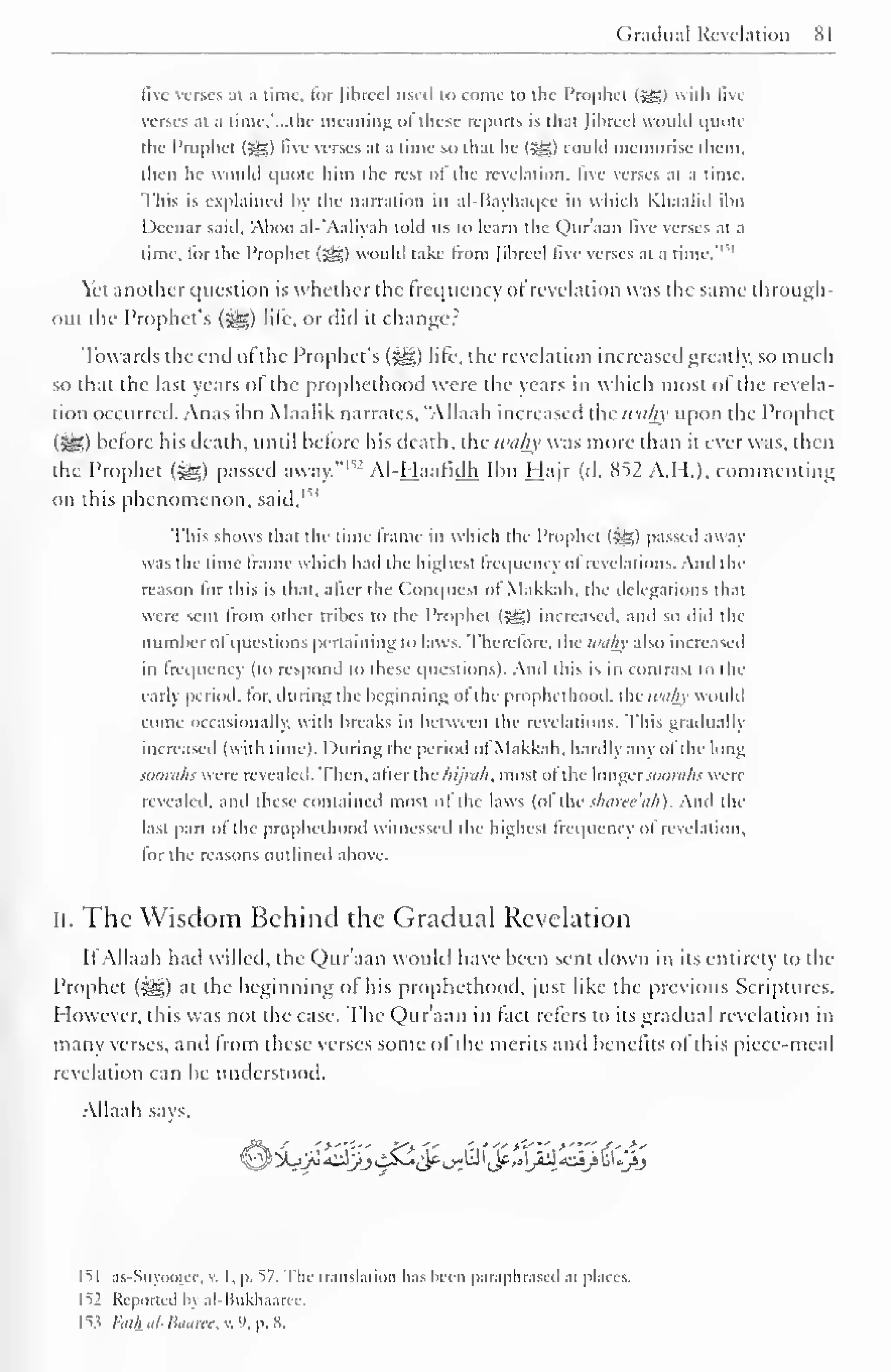 Gradual Revelation 81 
five verses at a time, tor fibred used to come to the Prophet <£g) with Bvc 
verses at a time,'...the meaning ofthese reports is that Jibreel would quote 
the Prophet (jgg) live verses at a time so that he (5^) could memorise them, 
then he would quote him the rest ot the revelation, live verses at a time. 
This is explained by the narration in al-Bayhaqcc in which Khaalid ibn 
Deenar said, Aboo al-'Aaliyah told us to learn the Quraan live verses at a 
would -1 '" 
lime, for the Prophet (SSj) take from Jibreel live verses at a time. 
Yet another question is whether the frequency ot revelation was the same through-out 
the Prophet's (-^g) life, or did it changer 
Towards the end of the Prophet's («g;) life, the revelation increased greatly, so much 
so that the last years of the prophethood were the years in which most of the revela-tion 
occurred. Anas ibn Maalik narrates, "Allaah increased the wahx upon the Prophet 
(ieS) before his death, until before his death, the wahy was more than it ever was, then 
the Prophet (^,) passed away."152 Al-Haafidh Ibn Hajr (d. 852 A.H.), commenting 
on this phenomenon, said, 1 ^' 
This shows that the lime frame in which the Prophet (jgg) passed away 
was the lime frame which had the highest Irequcncy ol revelations. And the 
reason lor this is that, after the Conquest ot Makkah. the delegations tb.it 
were sent from other tribes to the Prophet (Jgj) increased, ami so did the 
number ol questions pertaining to laws, therefore, the Withy also increased 
in frequency (to respond to these questions). And this is in contrast to the 
early period, tor. during the beginning ot the prophethood. the wahy would 
come occasionally, with breaks in between the revelations. This gradually 
increased (with time). During the period ol Makkah. hardly any ol the long 
iuorahs were revealed. Then, after the hijrah, most ol the longersoorahs were 
revealed, and these contained most ol the laws (ol the sharee'ah). And the 
last part of the prophethood witnessed the highest frequency of revelation, 
for the reasons outlined above. 
II. The Wisdom Behind the Gradual Revelation 
II Allaah had willed, the Qur'aan would have been sent down in its entirety to the 
Prophet (-^g) at the beginning ol his prophethood, just like the previous Scriptures. 
However, this was not the case. The Qur'aan in fact refers to its gradual revelation in 
many verses, and from these verses some ol the merits and benefits ol this piece-meal 
revelation can be understood. 
Allaah says. 
IM as-Suyootce, v. I, p. ">7. The translation has been paraphrased ai places. 
1^2 Reported by al-Bukhaarcc. 
153 fiK&<j/-&anwv.9,p,8. 
 