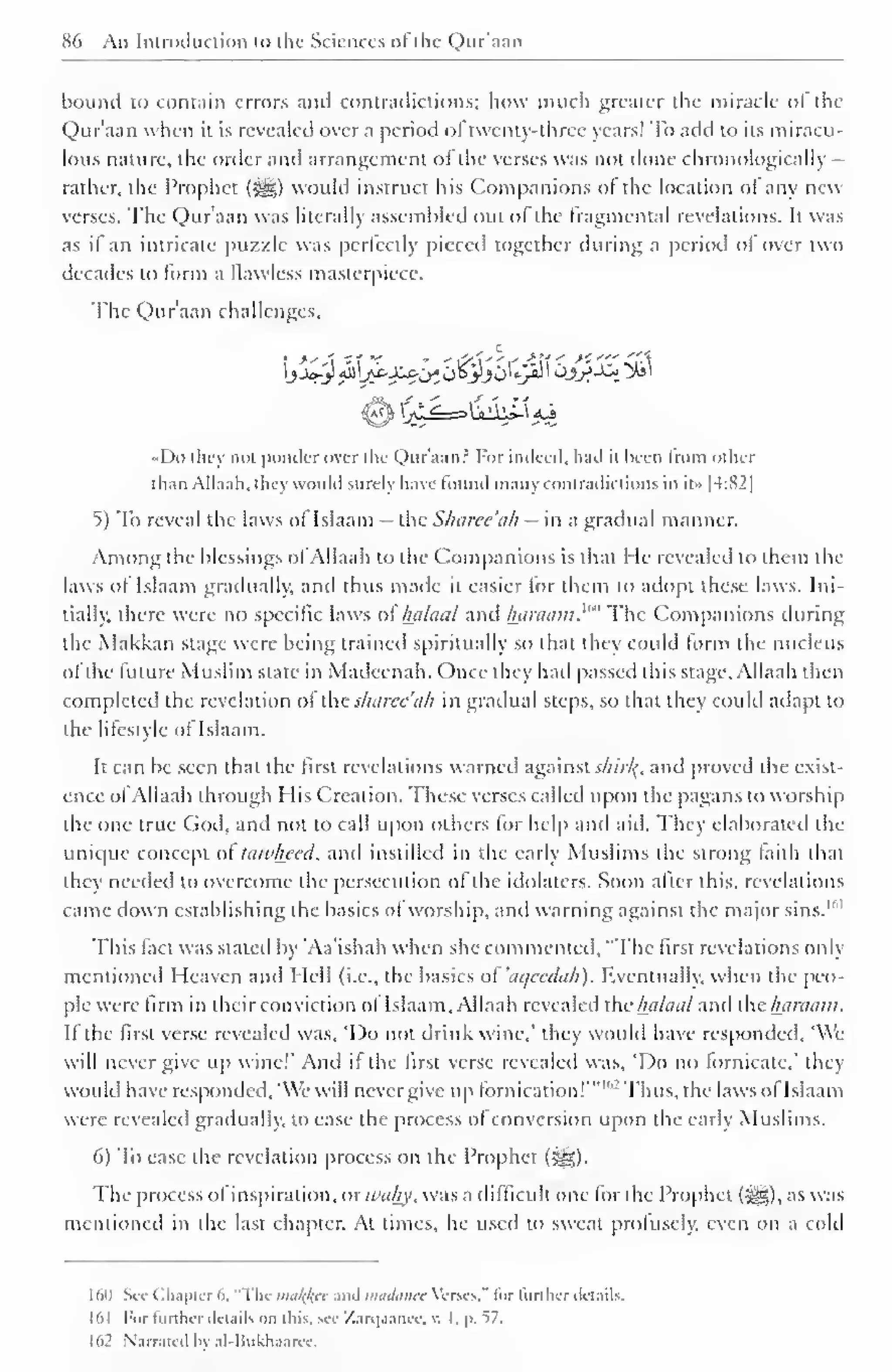 86 An Introduction to the Sciences ol the Qur'aan 
bound to contain errors and contradictions; how much greater the miracle ol the 
Qur'aan when it is revealed over a period of twenty-three years! To add to its miracu-lous 
nature, the order and arrangement ol the verses was not done chronologically 
rather, the Prophet (%£?,) would instruct his Companions of the location ol any new 
verses. The Qur'aan was literally assembled out ol the fragmcntal revelations. It was 
as if an intricate puzzle was perfectly pieced together during a period ol over two 
decades to form a flawless masterpiece. 
The Qur'aan challenges. 
$h XjT.'^—^A^ A  
«Do they not ponder over the Qur'aan? For indeed, had it been from other 
than AILum. they would surely have found many contradictions in it» |4:S2| 
5) To reveal the laws of Islaam - the Sharee'ah - in a gradual manner. 
Among the blessings ofAllaah to the Companions is that He revealed to them the 
laws of Islaam gradually, and thus made it easier tor them to adopt these laws. Ini-tially, 
there were no specific laws ol" lialaal and haraain.'"' The Companions during 
the Makkan stage were being trained spiritually so that they could lorm the nucleus 
ol the future Muslim state in Madeenah. Once they had passed this stage, Allaah then 
completed the revelation of the sharee'ah in gradual steps, so that they could adapt to 
the lifestyle of Islaam. 
It can be seen that the first revelations warned against slnrl{, and proved the exist-ence 
ofAllaah through His Creation. These verses called upon the pagans to worship 
the one true God, and not to call upon others for help and aid. They elaborated the 
unique concept of tawheed, and instilled in the early Muslims the strong faith that 
they needed to overcome the persecution of the idolaters. Soon after this, revelations 
came down establishing the basics ol worship, and warning against the major sins. 1 " 1 
This fact was staled by Aa'ishah when she commented, "The first revelations only 
mentioned Heaven ami Hell (i.e., the basics ol aqecdah). Eventually, when the peo-ple 
were firm in their conviction ol Islaam, Allaah revealed the luilaal and clnnaam. 
Ifthe first verse revealed was, 'Do not drink wine,' they would have responded, 'We 
will never give up wine!' And if the first verse revealed was, 'Do no fornicate," they 
would have responded, 'We will nevcrgive up fornication! '" ,2 Thus, the laws ofIslaam 
were revealed gradually, to ease the process of conversion upon the early Muslims. 
6) To ease the revelation process on the Prophet (^). 
The process ol inspiration, or ivahy, was a difficult one for the Prophet (i^g), as was 
mentioned in the last chapter. At times, he used to sweat profusely, even on a cold 
160 See Chapter 6, "Tin- malice and madanee Verses." for further details. 
161 For turther details on lliis. see 7.ari|.iaiKe. v. I. p. l7. 
l>2 Narrated In' al-Hukhaarec. 
 
