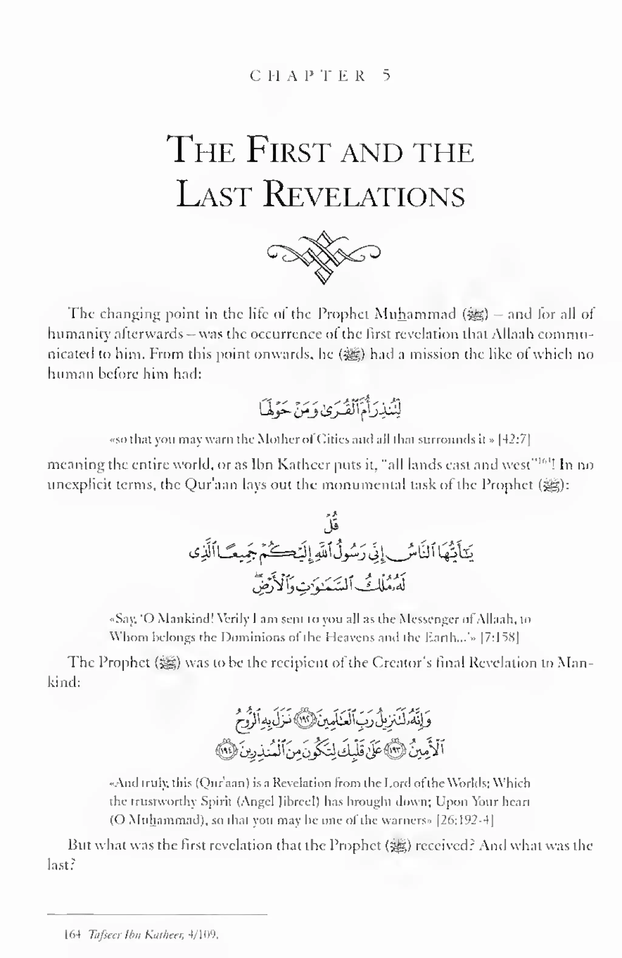 i II A l 
J 
1 I. R 5 
The First and the 
Last Revelations 
The changing point in the lite ol the Prophet Muhammad (-^S) - and lor all ol 
humanity afterwards was the occurrence ol the first revelation that Allaah commu-nicated 
to him. From this point onwards, he (-^) had a mission the like of which no 
human before him had: 
•so thai you may warn the Mother ofCities and nil that surrounds it » |42:7| 
meaning the entire world, or as Ihn Katheer puts it, "all lands east and west" 1 "4 
! In no 
unexplicit terms, the Qur'aan lays out the monumental task of the Prophet (^g): 
3 
••Say, '() Mankind! Verily 1 am sent to you all as the Messenger ol Allaah. to 
Whom belongs the Dominions ot the I leavens anil the Earth... • |7:1SS| 
The Prophet ($^,) was to be the recipient of the Creator's final Revelation to Man-kind: 
•And truly, this (Qur'aan) is a Revelation from the Lord ofthe Worlds: Which 
the trustworthy Spirit (Angel Jibreel) has brought down; Upon Your heart 
(O Muhammad), so that you may be one of the warners» [26:192-4] 
But what was the first revelation that the Prophet (5^5) received? And what was the 
last? 
1 64 Thfseer tbn K.ir/im 4/ 109. 
 