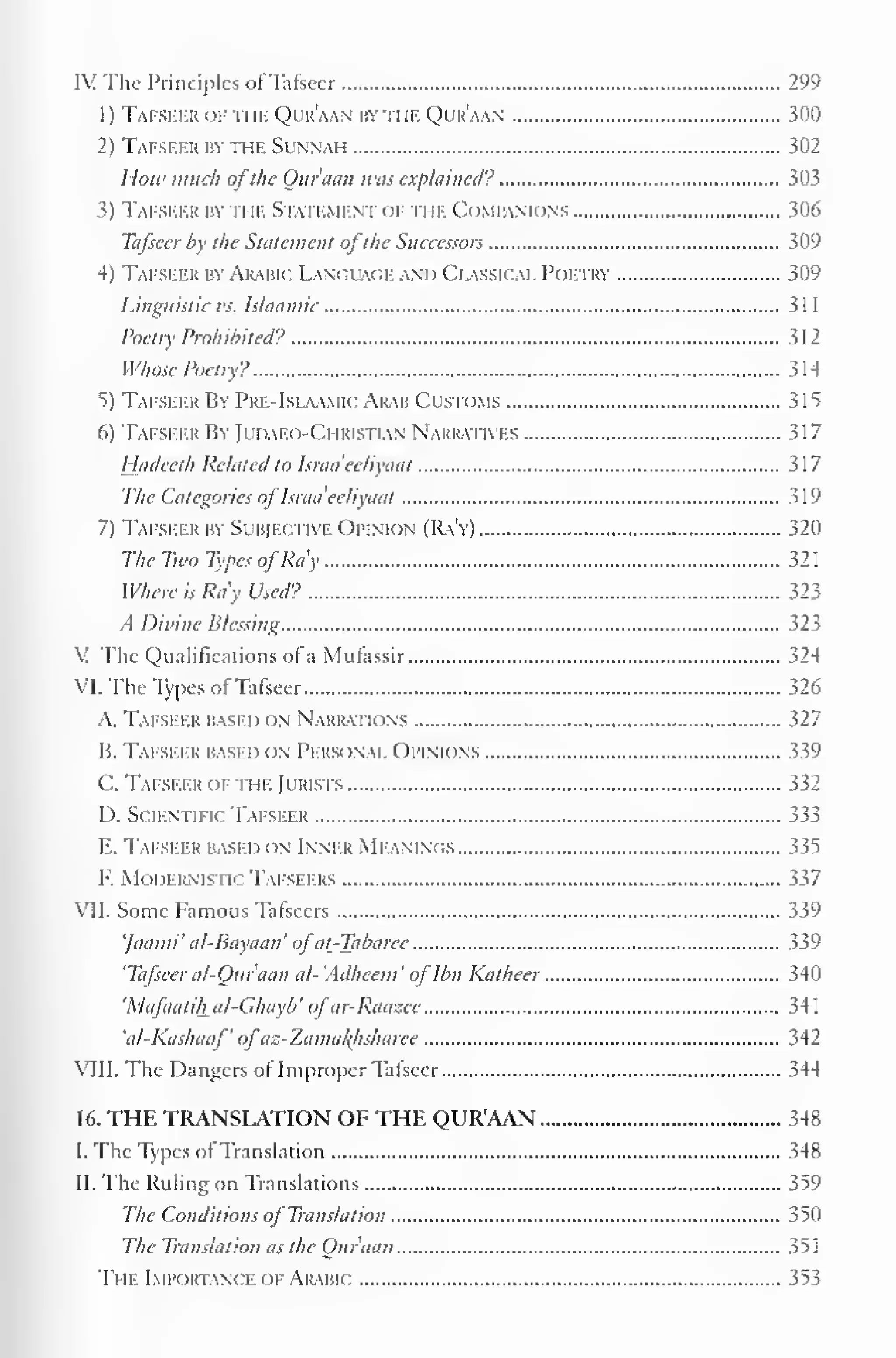 IV The Principles of Tafseer 299 
1) Tafseer of the Qur'aan by hie Qur'aan 300 
2) Tafseer by the Sunnah 302 
I low much ofthe Qur'aan was explained? 303 
3) Tafseer by n if. Statement of the Companions 306 
Tafseer by the Statement ofthe Successors 309 
4) Tafseer by Arabic Language and Classical Poetry 309 
5 
Linguistic us. Islaamic 3 1 
1 
Poetry Prohibited? 312 
Whose Poetry? 314 
5) Tafseer By Pre-IslaamicArab Customs 315 
6) Tafseer By Judaeo-Christian Narratives 317 
Hadeeth Related to Israa'eeliyaat 317 
The Categories of Israa'eeliyaat 319 
7) Tafseer by Subjective Opinion (Ra'y) 320 
The Two Types ofRa'y 32 
Where is Ra'y Used? 323 
A Divine Blessing 323 
V The Qualifications of a Mufassir 324 
VI. The Types of Tafseer 326 
A. Tafseer based on Narratk ins 327 
B. Tafseer based on Personal Opinions 339 
C. Tafseer of the Jurists 332 
D. Scientific Tafseer 333 
E. Tafseer based on Inner MEANINGS 335 
F. Modernistic Tafseers 337 
VII. Some Famous Tafseers 339 
']aaini'al-Bayaan'ofat_-Tabarcc 339 
'Tafseer al-Quraan al-'Adheem'oflbn Katheer 340 
'Mafaatihal-Ghayb'ofar-Raazee 341 
'al-Kashaaf'ofaz-Zamakhsharee 342 
VIII. The Dangers of Improper Tafseer 344 
16. THE TRANSLATION OF THE QUR'AAN 348 
I. The Types of Translation 348 
II. The Ruling on Translations 359 
The Conditions of Translation 350 
The Translation as the Qur'aan 351 
The Importance of Arabic 353 
 
