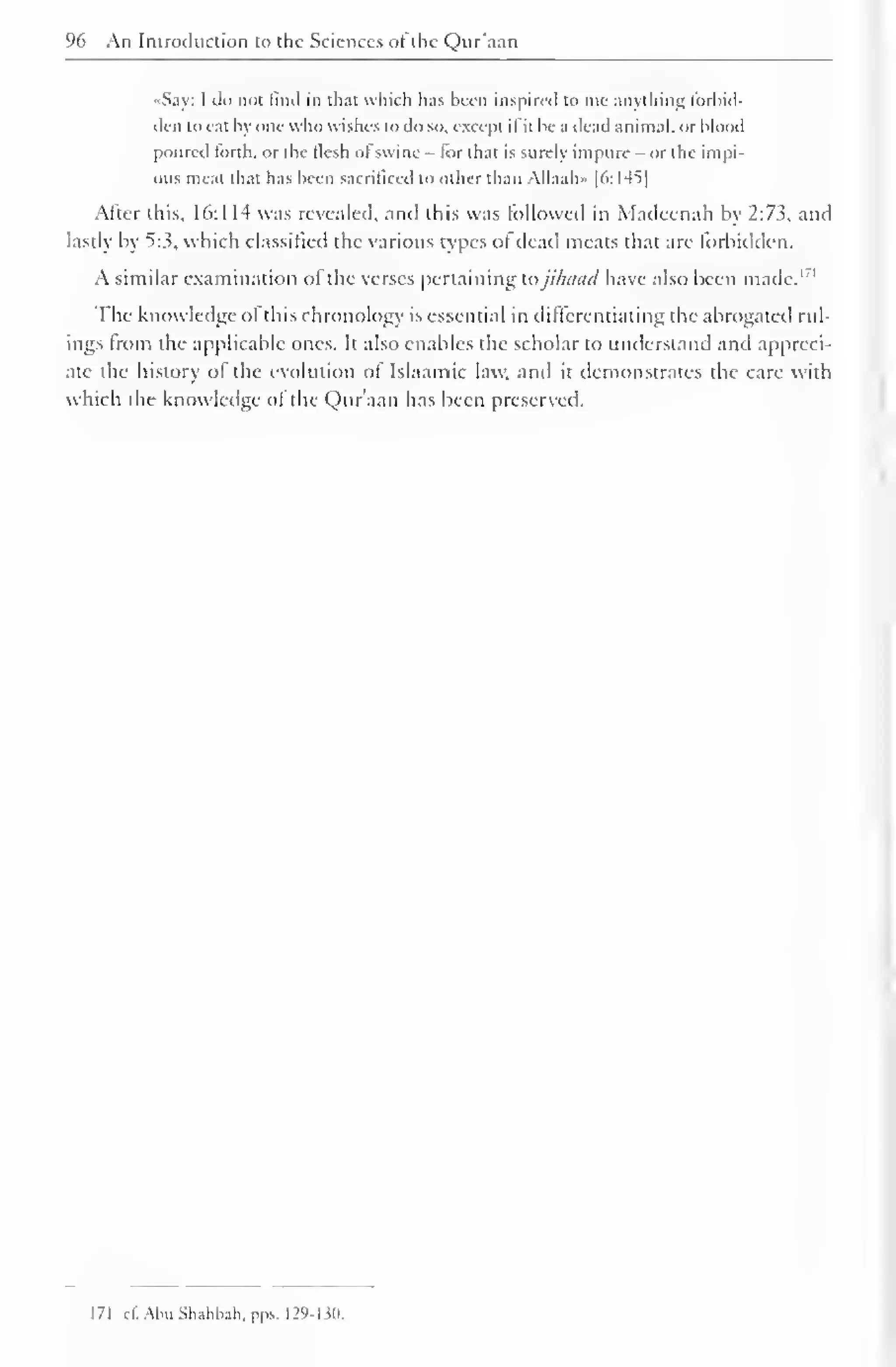 96 An Introduction to the Sciences of the Qur'aan 
••Say: I do not find in that which has been inspired to me anything forbid-den 
to eat by one who wishes to do so, except if it he a dead animal, or bloi >d 
poured forth, or the flesh of swine - for that is surely impure - or the impi-ous 
meat that has been sacrificed to other than Allaah» [6:145] 
Alter this, 16:1 14 was revealed, and this was followed in Madeenah by 2:73, and 
lastly by 5:3, which classified the various types ol dead meats that are forbidden. 
A similar examination ol the verses pertaining tojikaad have also been made.171 
The knowledge ol this chronology is essential in differentiating the abrogated rul-ings 
from the applicable ones. It also enables the scholar to understand and appreci-ate 
the history of the evolution of Islaamic law, and it demonstrates the care with 
which the knowledge ol the Qur'aan has been preserved. 
171 eCAbuShahbah.pps. 129-130. 
 
