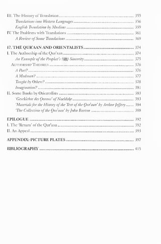 5 
III. The History of Translation 355 
Translations into Western Languages 356 
English Translation by Muslims 359 
IV The Problems with Translations 361 
A Review ofSome Translations 369 
17. THE QUR'AAN AND ORIENTALISTS 374 
I. The Authorship ol the Qur'aan 374 
An Example ofthe Prophet's (^) Sincerity 375 
Authorship Theories 376 
A Poet? 376 
A Madman? 377 
Taught by Others? }7X 
Imagination? 381 
II. Some Books by Orientalists 383 
'Geschichte des Qorans' ofNoeldeke 383 
'Materialsfor the History ofthe Text ofthe Qur'aan' by Arthur Jeffery 384 
'The Collection ofthe Qur'aan' by John Burton 388 
EPILOGUE 392 
I. The 'Return 
- of the Qur'aan 392 
II. An Appeal 393 
APPENDIX: PICTURE PLATES 397 
BIBLIOGRAPHY 4 1 
 