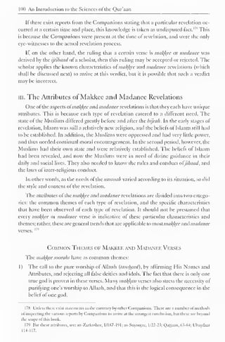 100 An Introduction to the Sciences ol the Qur'aan 
If there exist reports from the Companions stating that a particular revelation oc-curred 
at a certain lime and place, this knowledge is taken as undisputed fact. This 
is because the Companions were present at the time of revelation, and were the only 
eye-witnesses to the actual revelation process. 
It, on the other band, the ruling that a certain verse is makfcee or madanee was 
derived by the ijlihaad of a scholar, then this ruling may be accepted or rejected. The 
scholar applies the known characteristics ot mak){ec and madanee revelations (which 
shall be discussed next) to arrive at this verdict, but it is possible that such a verdict 
may be incorrect. 
ill. The Attributes of Makkee and Madanee Revelations 
One ofthe aspects ot'nia/(/(ee and madanee revelations is that they each have unique 
attributes. This is because each type of revelation catered to a different need. The 
state of the Muslims differed greatly before and after the hijrah. In the early stages of 
revelation, Islaam was still a relatively new religion, and the beliefs ot Islaam still had 
to be established. In addition, the Muslims were oppressed and had very little power, 
and thus needed continual moral encouragement. In the second period, however, the 
Muslims had their own state and were relatively established. The beliefs of Islaam 
had been revealed, and now the Muslims were in neeil of divine guidance in their 
daily and social lives. They also needed to know the rules and conduct ol ji/iaad, and 
the laws of inter-religious conduct. 
In other words, as the needs of the ttmmah varied according to its situation, so did 
the style and content of the revelation. 
The attributes of the mal<l{ee and madanee revelations are divided into two catego-ries: 
the common themes of each type of revelation, and the specific characteristics 
that have been observed of each type of revelation. It should not be presumed that 
every makfcee Ol madanee verse is indicative of these particular characteristics and 
themes; rather, these arc general trends that are applicable to most mal{l{cc and madanee 
verses. I79 
Common Themes of Makkee and Madanee Verses 
The makfcee soorahs have as common themes: 
1 ) The call to the pure worship of Allaah (tawheed), by affirming His Names and 
Attributes, and rejecting all false deities and idols. The tact that there is only one 
true god is proven in these verses. Many malfam verses also stress the necessity ot 
purifying one's worship to Allaah, anil that this is the logical consequence in the 
belief of one god. 
1 78 Unless there exist statements to the contrary by other Companions. There arc a number of methods 
ol inspecting the various reports by Companions to arrive at the strongest conclusion, but these are beyond 
the scope ol this book. 
179 For these attributes, see: az-'/.arkashee, 1/187-191; as-Suyootee. 1/22-23; Qattaan, 6.3-64; Ubaydaal 
114-117. 
 