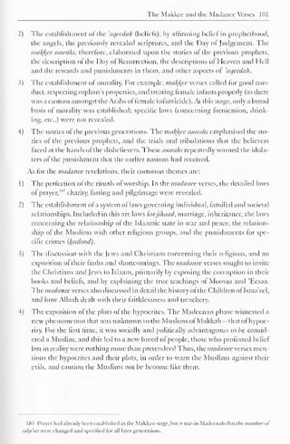 The Makkcc and the Madance Verses 101 
2) The establishment of the 'aqecdah (beliefs), by affirming belief in prophcthood, 
the angels, the previously revealed scriptures, and the Day ol Judgement. The 
ma/(/(ce soorahs, therefore, elaborated upon the stories of the previous prophets, 
the description of the Day ot Resurrection, the descriptions ol Heaven and Hell 
and the rewards and punishments in them, and other aspects ol 'aqecdah. 
3) The establishment of morality. For example, malice verses called lor good con-duct, 
respecting orphan's properties, and treating female infants properly (as there 
was a custom amongst the Arabs of female infanticide). At this stage, only a broad 
basis of morality was established; specific laws (concerning lornication, drink-ing, 
etc.,) were not revealed. 
4) The stories of the previous generations. The mal{l<ec soorahs emphasised the sto-ries 
of the previous prophets, and the trials and tribulations that the believers 
faced at the hands of the disbelievers. These soorahs repeatedly warned the idola-ters 
of the punishment that the earlier nations had received. 
As for the madance revelations, their common themes arc: 
1 
) 
The perfection of the rituals of worship. In the madance verses, the detailed laws 
of prayer,"*" charity, fasting and pilgrimage were revealed. 
2 
) 
The establishment ofa system oflaws governing individual, familial and societal 
relationships. Included in this are laws forjihaad, marriage, inheritance, the laws 
concerning the relationship of the Islaamic state in war and peace, the relation-ship 
of the Muslims with other religious groups, and the punishments for spe-cific 
crimes (Iwdood). 
3) The discussion with the Jews and Christians concerning their religions, and an 
exposition of their faults and shortcomings. The madance verses sought to invite 
the Christians and Jews to Islaam, primarily by exposing the corruption in their 
books and beliefs, and by explaining the true teachings ol Moosaa and 'Eesaa. 
The madance verses also discussed in detail the history ofthe Children ol Israa'eel, 
and how Allaah dealt with their faithlessness and treachery. 
4) The exposition of the plots of the hypocrites. The Madcenan phase witnessed a 
new phenomenon that was unknown to the Muslims ofMakkah -that of hypoc-risy. 
For the first time, it was socially and politically advantageous to be consid-ered 
a Muslim, and this led to a new breed of people, those who professed belief 
but in reality were nothing more than pretenders! Thus, the madanee verses men-tions 
the hypocrites and their plots, in order to warn the Muslims against their 
evils, anil caution the Muslims not be become like them. 
180 Prayer hail already been established in the Makkan stage, but it was in Madcenah that the numberof 
raku'ats were changed and specified tor all later generations. 
 