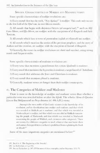 102 An Introduction to the Sciences of the Qur'aan 
Specific Characteristics of Makkee and Madanee verses 
Some specific characteristics of makkee revelations are: 
1 
) 
Every soonth that has the oath, "Nay (kalaa)V' is makkee. This oath only occurs 
in the last hall of the Qur'aan, in over fifteen soorahs. 
2) All soorahs that begin with disjointed letters (a/-mttcjatta'aat),w such as Alif- 
Lam-Meem, and Hu-Meem, are makkee, with the exceptions of al-Baqarah and Aali- 
'Imraan. 
3) All soorahs which have a verse of prostration (sajdah at-tilaawah) are makkee. 
4) Ail soorahs which mention the stories of the previous prophets, and the story ol 
Aadam and the creation, are makkee, with the exception ol Soorah al-Baqarah. 
5) Generally, the verses in makkee revelations are short and succinct, using strong 
words and frequent oaths. 
Some specific characteristics of madancc revelations are: 
1 
Every verse that mentions a punishment for a crime (lutdood) is madauee. 
2 ) Every soorah that mentions the hypocrites is madauee, except Soorah al-*Ankaboot. 
3) Every soorah that addresses the Jews and Christians is madanee. 
4) Every soorah that mcniionsjihaad is madanee. 
5) Generally, madanee verses are longer than their makkee counterparts. 
iv. The Categories of Makkee and Madanee 
There is more to the knowledge of makkee and madanee verses than whether a 
particular verse was revealed before or after the hijrah. The scholar Aboo al-Qaasim 
Hasan ibn Muhammad an-Naysabooree (d. 406A.H.) wrote: 
Amongst the most noble ol Qur'aanic sciences is the knowledge ol its 
revelation, anil its classification into makkee and madanee, and tli.it » huh 
was revealed at Makkah vet is madanee, and thai which was revealed at 
Madccnah yet is makkee, and that which was revealed al Makkah concern-ing 
the people of Madccnah, and that which was revealed ,u Madccnah 
concerning the people of Makkah, and...{ninelce/i other categories). These 
are twenty-five different categories in total; whoever does not know them 
and cannot distinguish between them is prohibited from explaining the Book 
"' 
ofAllaah! 1 
Some of the more important categories arc mentioned below: 1 *3 
181 See C.h. '). 'The Beginning ol die Soorahs'. 
182 a/.-Zarkashcc. v. I. p. 192. 
18s See az-Zarkashce, p. I87-2DS li>r most of these examples, and .is-Suyoolee. 1/11-31. 
 