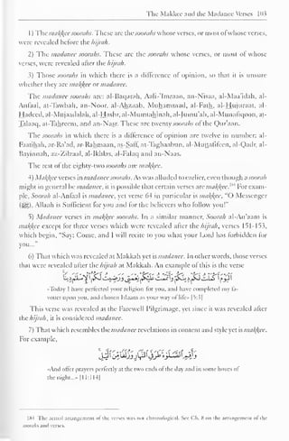 The Makkcc and the Madancc Verses 103 
1 
) 
The ma/(/{ec soorahs. These arc thesoorahs whose verses, or most ol whose verses, 
were revealed before the hijnth. 
2) The madanee soorahs. These arc the soorahs whose verses, or most of whose 
verses, were revealed after the hijrah. 
3) Those soorahs in which there is a difference of opinion, so that it is unsure 
whether they are malice or madanee. 
The madancc soorahs are: al-Baqarah, Aali-'Imraan, an-Nisaa, al-Maa'idah, al- 
Anlaal, at-Tawbah, an-Noor, al-Ahzaab, Muhammad, al-Falh, al-Hujuraat, al- 
Hadeed, al-Mujaadalah, al-Hashr, al-Mumtahinah, al-Jumu'ah, al-Munafiqoon, at- 
Talaaq, at-Tahreem, and an-Nasr. These arc twenty soorahs of the Qur'aan. 
The soorahs in which there is a difference of opinion are twelve in number: al- 
Faatihah, ar-Ra'ad, ar-Rahmaan, as-Saff, at-Taghaabun, al-Muttafifeen. al-Qadr, al- 
Bayinnah, az-Zilzaal, al-Ikhlas, al-Falaq and an-Naas. 
The rest of the eighty-two soorahs are malice. 
4) Malice verses in madanee soorahs. As was alluded to earlier, even though a soorah 
might in general be madancc, it is possible that certain verses are mak,/(ee.w For exam-ple, 
Soorah al-Anfaal is madanee, yet verse 64 in particular is malice. "() Messenger 
($!§). Allaah is Sufficient for you and lor the believers who follow you!" 
5) Madanee verses in mal{l{ec soorahs. In a similar manner, Soorah al-An'aam is 
makjfee except lor three verses which were revealed after the hijrah, verses 151-153, 
which begin, "Say: Come, and I will recite to you what your Lord has forbidden for 
you..." 
6) That which was revealed at Makkah yet is madanee. In other words, those verses 
that were revealed after the hijrah at Makkah. An example of this is the verse 
•Today I have perfected your religion for you, and have completed my fa-vours 
upon you, and chosen Islaam as your way ol lile» |5:3| 
This verse was revealed at the Farewell Pilgrimage, yet since it was revealed after 
the hijrah, it is considered madanee. 
7) That which resembles the madancc revelations in content and style yet is mal{kcc. 
For example. 
'^C^JJJ^^^^J 
«And offer prayers perfectly at the two ends of the day and in some hours ol 
the night...- 1 11:1 14| 
1 fS4 The actual arrangement ol the verses was noi chronological* See Ch. S on the arrangement ol the 
soorahs and verses. 
 