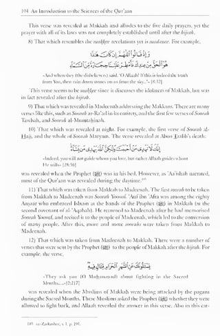 PH An Introduction to the Sciences of the Qur'aan 
This verse was revealed at Makkah and alludes to the five daily prayers, yet the 
prayer with all ofits laws was not completely established until after the hijrah. 
8) That which resembles the malice revelations yet is madanee. For example, 
"Ami when they (the disbelievers) said. 'OAllaah! If this is indeed the truth 
Imm o. then rain down stones on us from the sky...'» |8:.52| 
This verse seems to be malfcce since it discusses the idolaters oi Makkah, but was 
in fact revealed after the Aijrah. 
9) That which was revealed in Madcenah addressing the Makkans. There are many 
verses like this, such as Soorah ar-Ra'ad in its entirely, and the first lew verses ol Soorah 
Tawbah. and Soorah al-Mumtahinah. 
10) That which was revealed at night. For example, the first verse ol Soorah al- 
Hajj, and the whole of Soorah Maryam. The verse revealed at Aboo Taalib's death: 
"Indeed, you will not guide whom you love, hut rather Allaah guides whom 
He wills- |2S:56] 
was revealed when the Prophet (jgi;) was in his bed. However, as "Aa'ishah narrated, 
most of the Qur'aan was revealed during the daytime.1 
1 1 
) 
That which was taken from Makkah to Madeenah. The first soorah to be taken 
from Makkah to Madeenah was Soorah Yoosut. 'Aul ibn Afra was among the eighty 
Ansaar who embraced Islaam at the hands of the Prophet ($g) in Makkah (at the 
second covenant ol al- Aqabah). He returned to Madeenah atter he had memorised 
Soorah Yoosul, and recited it to the people ol Madeenah, which led to the conversion 
of many people. After this, more and more soorahs were taken from Makkah to 
Madeenah. 
12) That which was taken from Madeenah to Makkah. There were a number of 
verses that were sent by the Prophet (5gg) to the people of Makkah atter the//ijrah. For 
example, the verse, 
^$^j&J$if&$&k 
« They ask you (() Muhammad) about lighting in the Sacred 
Months -|2:21 7| 
was revealed when the Muslims of Makkah were being attacked by the pagans 
during the Sacred Months. These Muslims asked the Prophet (jyg) whether they were 
allowed to light back, and Allaah revealed the answer in this verse. Also in this cat- 
1X5 az-Zarkashec,v. I, p. 191. 
 