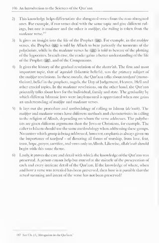 106 An Introduction to the Sciences of the Qur'aan 
2) This knowledge helps differentiate the abrogated verses from the non-abrogated 
ones. For example, if two verses deal with the same topic and give different rul-ings, 
but one is madanee and the other is makfcee, the ruling is taken from the 
madanee verse.11 
3) It gives an insight into the lile of the Prophet (,-gg). For example, in the malice 
verses, the Prophet (-^) is told by Allaah to bear patiently the torments ol the 
polythcists, while in the madanee verses he (J{g) is told to beware ol the plotting 
of the hypocrites. In each case, the reader gains a better understanding of the life 
ol the Prophet (-^g), and ol the Companions. 
4) It gives the history ol the gradual revelation ol thesharee'ak. The first anil most 
important topic, that of 'aqeedah (Islaamic beliefs), was the primary subject of 
the mal^kce revelations. In these soorahs, the Qur'aan talks about lawheed (mono-theism), 
beliel in the prophets, angels, the Day ol Judgement, Heaven, Hell and 
other crucial topics. In the madanee revelations, on the other hand, the Qur'aan 
primarily talks about laws for the individual, family and state. The gradualily by 
which different Islaamic laws were implemented is appreciated when one gains 
an understanding ol ma/(/(ce and madanee verses. 
t) It lays out the procedure and methodology of calling to Islaam (da'tvah). The 
ma/^ec and madanee verses have different methods anil characteristics in calling 
to the religion ot Allaah, depending on whom the verse addresses. The polvthe-ists 
are given different arguments than the Jews or Christians, tor example. The 
caller to Islaam should use the same methodology when addressing these groups. 
No matter which group is being addressed, however, emphasis is always given on 
the importance ol lawheed - of directing all forms of worship, from love, fear, 
trust, hope, prayer, sacrifice, and vows only to Allaah. Likewise, all da'tvah should 
begin with this same theme. 
6) Lastly, it proves the care and detail with which the knowledge ol the Qur'aan was 
preserved. A person cannot help but marvel at the miracle of the preservation of 
each and every intricate detail ol the Qur'aan. II the knowledge ol where, when 
and how a verse was revealed has been preserved, then how is it possible that the 
actual meaning and intent ol the verse has not been preserved? 
1 87 Sec Ch. 13, Abrogation in the Qur'aan.' 
 