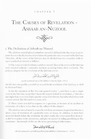 CHAP T E R 7 
The Causes of Revelation 
asbaab an-nuzool 
I. The Definition ol Ashaah an-Nu/.ool 
Thesabab an-nuzool (plural: asbaab an-nuzool) is defined to be the event oroccur-rencethai 
was the direct cause ofrevelation ofa particular verse ovsooralt ofthe Qur'aan. 
Therefore, all the verses ol the Quraan may Ik- divided into two categories with re-spec! 
to asbaab an-nuzool, as follows: 
1) The verses revealed withoul asabab an-nuzool. Mosi oi the verses oi the Quraan 
wen revealed without a particular incident occurring before their revelation. The 
primary purpose for the revelation ofthe Qur'aan was to 
^Ui^i^^j 
•guide mankind oul << the darkness into the light* 1 14:1 
1 
Inn this docs noi qualify as asabab an-nuzool for the revelation ofthe Qur'aan, as shall 
be discussed later. 
As lor the statement ol Ibn Mas'ood quoted earlier, "...ami there is not a single 
verse in die Qur'aan excepi thai 1 know the reason behind its revelation...," this docs 
not imply dial ever) verse had a specific cause ol revelation, lun rather thai when such 
a cause existed, Ibn Mas'ood was aware ol ii. 
2) Those verses revealed in response to a question, or because ol an incident or 
occurrence. It is these verses that arc- the subject ofthis chapter. 
Thesabab an-imzool musi be a specific incident, occurrence or question thai was ,i 
direct cause ol revelation ol a particular verse or verses. In addition, it must have 
occurred shortly before the revelation. In other words, the verses must have been re-vealed 
in response to the occurrence, ami give an answer or ruling pertaining to that 
occurrence. An example ol this are the verses pertaining 1" inheritance. 
All. i. ih commands you with regards toyoui i hildrcn's (inheritance)..." 1 4:1 1 
1 
 