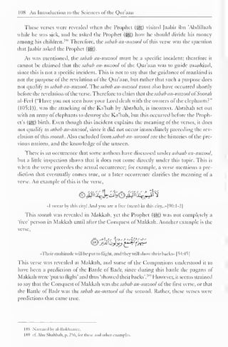 1IIH An Introduction to the Sciences ol the Quraan 
These verses were revealed when the Prophet (5g) visited Jaabir inn 'Abdillaah 
while he was sick, and he asked the Prophet (^g) how he should divide his money 
among his children. 1 " Therefore, the sabab an-nuzool ofthis verse was the question 
that Jaabir asked the Prophet ($g). 
As was mentioned, the sabab an-nuzool must be a specific incident; therefore it 
cannot he claimed that the sabab an-nuzool ot the Qur'aan was to guide mankind, 
since this is not a specific incident. This is not to say that the guidance ol mankind is 
not the purpose of the revelation of the Quraan, but rather that such a purpose does 
not qualify as sabab an-nuzool. The sabab an-nuzool must also have occurred shortly 
before the revelation of the verse. Therefore to claim that the sabab an-nuzool ol Soonib 
al-Fcel ("I lave you not seen how your Lord dealt with the owners ol the elephants?" 
(105:1)), was the attacking ol the Ka'bah by Abrahah, is incorrect. Abrahah set out 
with an army ofelephants to destroy the Ka'bah. but this occurred before the Proph-et's 
(Sgg) birth. Even though this incident explains the meaning ol the verses, it docs 
not qualify d.S sabab an-nuzool, since it did not occur immediately preceding the rev-elation 
ol this soorah. Also excluded Irom sabab an-nuzool are the histories ol the pre-vious 
nations, and the knowledge ol the unseen. 
There is an occurrence that some authors have discussed under asbaab an-nuzool, 
but a little inspection shows that it does not come directly under this topic. This is 
when the verse precedes the actual occurrence; for example, a verse mentions a pre-diction 
that eventually comes true, or a later occurrence clarifies the meaning of a 
verse An example of this is the verse. 
«I swear by this city! Ami you arc a free (man) in this city...»|90:l-2| 
This soorah was revealed in Makkah, yet the Prophet (jsjg) was not completely a 
'free' person in Makkah until after the Conquest of Makkah. Another example is the 
verse, 
«Thcir multitude will lie put to flight, and they will show their backs* [54:45] 
This verse was revealed at Makkah, and some of the Companions understood it to 
have been a prediction ol the Battle of Badr, since during this battle the pagans ol 
Makkah were 'put to (light' and thus 'showed their backs'. 1 "'' However, it seems strained 
to say that the Conquest ol Makkah was the sabab an-nuzool ol the first verse, or that 
the Battle of Badr was the sabab an-nuzool of the second. Rather, these verses were 
predictions that came true. 
188 Narrated by nl-Rukhaarcc. 
189 ct. Abu Sbahbali. p. 2%, lor these ami oilier examples. 
 