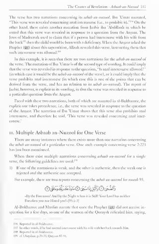 The Causes ol Revelation - Asbaab an-.'uzool 
The verse has two narrations concerning its sabub an-nuzool. Ibn Umar narrated, 
"I'his verse was revealed concerning anal intercourse (i.e., to prohibit it)." 
1 "" On the 
oilier hand, there exists another narration from [aabir ibn 'Abdillaah in which he 
stateil that this verse was revealed in response to a question from the Ansaar. The 
Jews ofMadeenah used to claim that if a person had intercourse with his wife from 
the back'"' then the child would be born with a deficiency. When the Ansaar asked the 
Prophet (^>) about this superstition, Allaah revealed this verse, instructing them that 
such intercourse was '"allowed. 1 
1 
In this example, it is seen that there are two narrations for the sabub an-nuzool ol 
the verse. The narration of Ibn 'Umar is of the second type of wording. It could imply 
that the verse was revealed in response to the question, "Is anal intercourse allowed?" 
(in which case it wotdd be ihv subub an-nuzool ot the verse), or it could imply that (In-verse 
prohibits anal intercourse (in which case this is one ot the points that can be 
derived Irom the verse, and has no relation to its sabub an-nuzool). The report of 
[aabir, however, is explicit in its wording, in thai the verse was revealed in response to 
a particular question Irom the Ansaar. 
Faced with these two narrations, both of which are narrated in al-Bukhaaree, the 
explicit one takes precedence, i.e., the verse was revealed in response to the question 
ol the Ansaar. The narration ot Ibn 'Umar shows that this verse also prohibits anal 
intercourse, and therefore he said. 'This verse was revealed concerning anal inter-course.' 
in. Multiple Asbaab an-Nuzool for One Verse 
There are many instances where there exisls more than one narration concerning 
the sabub an-nuzool ol a particular verse. One such example concerning verse 2:22^ 
has just been mentioned. 
When there exist multiple narrations concerning asbaab an-nuzool for a single 
verse, the following guidelines are used: 1 "" 
1) It one of the narrations is weak, and the other is authentic, then the weak one is 
rejected and the authentic one accepted. 
For example, there are two reports concerning the subub an-nuzool iorsoorah 93, 
£>Jfi&j&%£^}&^$5®tf^ 
I a die Forenoon! And by the Night when it is Still! Your Lord has neither 
Forsaken you nor Hated you!»[°S:l-3| 
Al-Bukhaaree and Muslim narrate that once the Prophet (s^g) did not receive in-spiration 
tor a tew days, so one ot the women ot the Quraysh ridiculed him. saying. 
1% Reported in al-Bukhaarcc. 
197 In other words, it he had normal intercourse with Ins wife with her back towards him. 
198 Reported in al-Bukhaaree. 
199 >i: Ubaydaat, p.70-73, QaQaan 87-91. 
 
