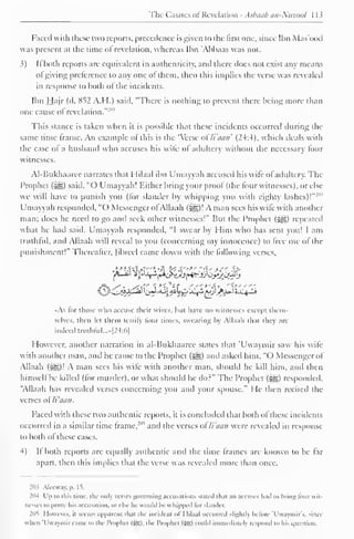 The Causes ofRevelation - Asbaab an-Niizoul 1 13 
Faced with these two reports, precedence is given to the first one, since Ibn Mas'ood 
was present at the time of revelation, whereas Ibn 'Abbaas was not. 
}) Ii both reports are equivalent in authenticity, and there does not exist any means 
ol giving preference to any one ot them, then this implies the verse was revealed 
in response to both ol the incidents. 
Ibn Hajr (d. 852 A.H.) said, "There is nothing to prevent there being more than 
one cause ol revelation." 
-"" 
This stance is taken when it is possible that these incidents occurred during the 
same time frame. An example ol this is the 'Verse o li'aan' (24:4), which deals with 
the case of a husband who accuses his wife of adultery without the necessary lour 
witnesses. 
AI-Bukhaarce narrates that Hilaal ibn Umayyah accused his wife ofadultery. The 
Prophet (syg) said, "O Umayyah! Either bring your proof (the four witnesses), or else 
we will have to punish you (for slander by whipping you with eighty lashes)!""1 
Umayyah responded. "() Messenger of Allaah (i^g)! A man sees his wile with another 
man; does he need to go and seek other witnesses!" But the Prophet (-^g) repeated 
what he had said. Umayyah responded, "I swear by Him who has sent you! I am 
truthful, and Allaah will reveal to you (concerning my innocence) to free me of the 
punishment!" ["hereafter, fibred came down with the following verses, 
if*. S" * Si'S '*ttf '">'£> •"{>'" 
•As tor those who accuse their wives, but have no witnesses except them-selves, 
then let them testify four limes, swearing by Allaah that they are 
indeed truthful...* [24:6] 
However, another narration in al-Bukhaaree states that 'Uwaymir saw his wife 
with another man, and he came to the Prophet («^) and asked him, "( ) Messenger of 
Allaah (-^g)! A man sees his wife with another man, should he kill him. and then 
himself be killed (for murder), or what should he do?" The Prophet ($g) responded, 
"Allaah has revealed verses concerning you and your spouse." He then recited the 
verses of li'aan. 
Faced with these two authentic reports, it is concluded that both of these incidents 
occurred in a similar time frame. 
" 
, and the verses ofli'aan were revealed in response 
to both of these cases. 
4) If both reports arc equally authentic and the time frames are known to be far 
apart, then this implies that the verse was revealed more than once. 
203 Aleeway, |>. 15, 
204 Up to this lime, the only verves governing accusations Stated thai an accuser hail to hrinj; tour wit-nesses 
lo prove his accusation, or else he would he u hipped lor slander. 
2(lT However, il seems apparent that the incident i>l I Iil.i.il occurred slightly he tore T'waymir's, since 
u hen 'Uwaymir came to the Prophet (Sg), the Prophet (SSI could immediately respond to his question. 
 
