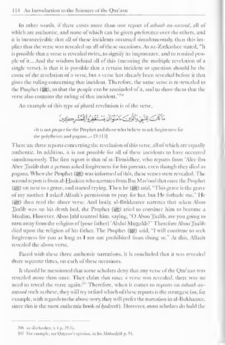 1 14 An Introduction to the Sciences of"the Qur'aan 
In other words, if there exists more than one report ai asbaab an-nuzool, all of 
which are authentic, and none of which can be given preference over the others, and 
it is inconceivable that all of these incidents occurred simultaneously, then this im-plies 
that the verse was revealed on all of these occasions. As az-Zarkashce stated, "It 
is possible that a verse is revealed twice, to signify its importance, and to remind peo-ple 
of it... And the wisdom behind all of this (meaning the multiple revelation of a 
single verse), is that it is possible that a certain incident or question should be the 
cause of the revelation ol a verse, but a verse has already been revealed before it that 
gives the ruling concerning that incident. Therefore, the same verse is re-revealed to 
the Prophet ($g), so that the people can be reminded of it, and to show them that the 
verse also contains the ruling of that incident."'1 "' 
An example of this type of plural revelation is of the verse, 
«It is not proper lor the Prophet and those who believe lo ask forgiveness lor 
the polytheists anil pagans...* [9:] 13| 
There are three reports concerning the revelation of this verse, all of which are equally 
authentic. In addition, it is not possible for all of these incidents to have occurred 
simultaneously. The first report is that of at-Tirmidhcc. who reports from 'Alee ibn 
Abee Taalib that a person asked forgiveness for his parents, even though they died as 
pagans. When the Prophet {%&) was informed of this, these verses were revealed. The 
second report is from al-Haakim who narrates from Ibn Mas'ood that once the Prophet 
(•Jg) sal next to a grave, and started crying. Then he (3g) said, "'This grave is the grave 
of my mother. I asked Allaah's permission to pray for her, but He forbade me." He 
($£) then read the above verse. And lastly. al-Bukhaaree narrates that when Aboo 
Taalib was on his death bed, the Prophet ($ig) tried to convince him to become a 
Muslim. However. Aboo Jahl taunted him, saying, "() Aboo Taalib, are you going to 
turn away from the religion of (your father) 'Abdul Muttalib?" Therefore Aboo Taalib 
died upon the religion of his father. The Prophet (i^g) said, "I will continue to seek 
forgiveness for you as long as I am not prohibited from doing so." At this. Allaah 
revealed the above verse. 
Faced with these three authentic narrations, it is concluded that it was revealed 
three separate times, on each of these occasions. 
It should be mentioned that some scholars deny that any verse ol the Qur'aan was 
revealed more than once. They claim that once a verse was revealed, there was no 
need to reveal the verse again.'"' Therefore, when it comes to reports on asbaab an-nuzool 
such as these, they will try to find which ofthese reports is the strongest (so, for 
example, with regards to the above story, they will prefer the narration in al-Bukhaaree, 
since this is the most authentic book ol hadecth). However, most scholars do hold the 
206 az-Zarkashec, v. I p. 29,31. 
207 For example, see Qattaan's opinion, in his Mabauhilh p. 91. 
 