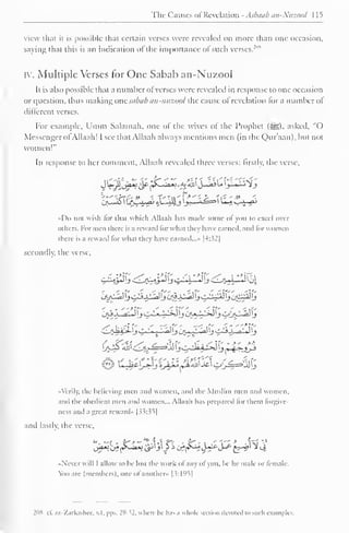 Tlic Causes of Revelation - Asbaab an-Ntizonl I 1^ 
view that it is possible that certain verses were revealed on more than one occasion, 
saying that this is an indication ofthe importance of such verses.'"" 
iv. Multiple Verses for One Sabab an-Nuzool 
It is also possible that a number ot verses were revealed in response to one occasion 
or question, thus making one.sabab an-nuzool the cause of revelation lor a number of 
different verses. 
For example, Umm Salamah. one ol the wives ol the Prophet (S5). asked, "O 
Messenger of Allaah! I see that Allaah always mentions men (in the Qur'aan), but not 
women!" 
In response to her comment. Allaah revealed three verses: firstly, the verse. 
c ** 
ij^2& ^j-^r^ tWiJ ^X—« 
«Do not wish for that which Allaah has made some ol you to excel over 
others. For men there is a reward torwh.it they have earned, .mil lor women 
there is a rewanl for what they have earned..." |4:32| 
secondly, the verse. 
. ,•: :*!£ ./-v :*({- . /i *>K" y. i 
•> 
'tf 
« Verily, the believing men anil women, ami the Muslim men and women, 
and the obedient men and women... Allaah has prepared lor them lorgive-ness 
and a great reward" [33:35] 
and lastly, the verse, 
Ja*>J* {&**> i^'j'Jj tff^-J*r*S^£-^ ^4 
Never will I allow to he lost the work ofany ol you. he he male or female, 
ion arc (members), one ot another* |3:l°^| 
2ox cl. az-Zarkashec, v. I. pps. I'1 - *!. where lie lias a whole section devoted i<> such examples. 
 