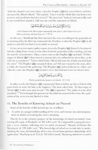 Tin- Cm uses of Revelation . sbaab an- Ntizool 119 
"Anil why should 1 not curse them, when the Prophet (jyg) has cursed them, and they 
arc cursed by Allaah's Book.-" She replied, "I have read the whole Qur'aan from cover 
to cover, and yet did not find this (curse)!" He answered, "Indeed, had you really read 
it. you would have found it. Did you not read the statement ofAllaah, 
«And whatever the Messengercommands you. take it, and whatever he pro-hibits 
you from, abstain from iir»" |59:7| 
In this case, "Abdullaah ibn Mas'ood used the verse according to the generality of 
its meaning (that the Qur'aan commands the Muslims to obey the Prophet (<yg) in all 
matters), and did not limit it to its sabab an-nuzool. 
In fact, in an even more explicit report, it was the Prophet (HD himsell who showed 
that the ruling from a verse is to be taken from the generality of the wording, and not 
the specific circumstances. Once, a man came to the Prophet (-jyg) and said, "O Mes-senger 
of Allaah (^g)! I have kissed a woman that was unlawful for me to kiss, so do 
with me as you please!" 'Umar chilled him, "Allaah hid your sin, if only you had done 
the same!" The Prophet (Sgz) remained silent, and did not respond to the man. Alter 
a while, the man left the gathering. The Prophet (j^g) ordered that he be called, and 
when he came, the Prophet (>gg) recited a verse that had just been revealed to him: 
«_ji. 
"Verily, good deeds remove evil deeils» 1 1 1:1 H| 
In other words, the Prophet (j^g) commanded him to follow up this evil dead with 
good deeds in order for him to be forgiven. The man askeil him. "O Messenger of 
Allaah (5§§)! Is this verse only for me?" He (jfe) responded, "No, rather it is for all of 
mankind."21 '' Even though this person was the sabab an-nuzool of the verse, the appli-cation 
ol the verse was not limited to him. 
vii. The Benefits ol Knowing Asbaab an-Nuzool 
Some of the benefits ol this knowledge are as follows: 
1) To arrive at a proper understanding of the verse, and remove any misinterpreta-tions 
or doubts concerning the verse's meaning. 
This by far is the primary purpose of the knowledge ol asbaab an-nuzool. Con-cerning 
this topic, al-Waahidee (d. 487 A.H.) said, "It is impossible to properly inter-pret 
a verse without reflecting over its sabab an-nuzool." Shaykh al-Islaam Ibn 
Taymiyyah (d. 72 s A.I I.) said, "The knowledge ol asbaab an-nuzool .mis in under-standing 
the verse, for knowledge ol its cause of revelation produces knowledge of its 
application." Ibn Daqceq al-'Ecd (d. 702 A.H.) stated, "Knowing asbaab an-nuzool is 
21t Narrated bv al-Hukhaarec, 
 