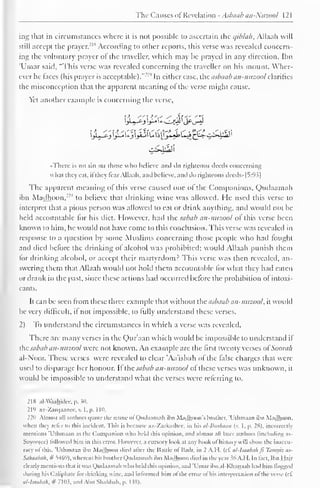 The Ca uses of Revelation - Asbaab an-Nuzool 1 2 
1 
ing that in circumstances where it is not possible to ascertain the c/ib/ab, Allaali will 
still accept the prayer.-"1 According to other reports, this verse was revealed concern-ing 
the voluntary prayer of the traveller, which may be prayed in any direction. Ihn 
'Ulnar said. "This verse was revealed concerning the traveller on his mount. Wher-ever 
he laces (his prayer is acceptable)."' 1 " In either case, the asbaab an-nuzool clarifies 
the misconception that the apparent meaning ol the verse might cause. 
Yet another example is concerning the verse, 
•There is no sin on those who believe ami ilo righteous deeds concerning 
what they eat, ifthey tear Allaah, and believe, and do righteous deeds»|S:93| 
The apparent meaning of this verse caused one of the Companions, Qudaamah 
ihn Madhoon,'"" to believe that drinking wine was allowed. He used this verse to 
interpret that a pious person was allowed to eat or drink anything, and would not be-held 
accountable for his diet. However, had the sabab an-nuzool ol this verse been 
known to him, he would not have come to this conclusion. This verse was revealed in 
response to a question by some Muslims concerning those people who had fought 
and died before the drinking of alcohol was prohibited; would Allaah punish them 
for drinking alcohol, or accept their martyrdom? This verse was then revealed, an-swering 
them that Allaah would not hold them accountable for what they had eaten 
or drank in the past, since these actions had occurred before the prohibition of intoxi-cants. 
It can be seen from these three example that without the asbaab an-nuzool, it would 
be very difficult, if not impossible, to fully understand these verses. 
2) To understand the circumstances in which a verse was revealed. 
There are many verses in the Quraan which would be impossible to understand il 
the sabab an-nuzool were not known. An example are the first twenty verses ol Soora/i 
al-Noor. These verses were revealed to clear 'Aa'ishah of the false charges that were 
used to disparage her honour. It the sabab an-nuzool of these verses was unknown, it 
would be impossible to understand what the verses were referring to. 
218 alAVaahidee, p. 30. 
219 az-Zarqaancc, v. I, p. 1 10. 
220 Almost all authors quote the name ol Qudaamah ihn Madhoon's brother, T'thmaan ihn Madhoon. 
when the) refer to this incident. This is because az-Zarkashcc, in his al-liurhaan (v. 1, p. 28), incorrectly 
mentions 'Ulhmaan as the Companion who held this opinion, and almost all later authors (including as- 
Suyootce) followed him in this error. However, a cursory look at any hook ol history w ill show the inaccu-racy 
of this. 'Ulhmaan ibn Madhoon died after the Battle of Badr, in 2 A.H. (cf al-lsaabah ft Tamyiz as- 
Sahaabah, # 5469), whereas his brother Qudaamah ibn Madhoon died in the year Mt A.I I. In fact, Ibn Hajr 
clearly mentions that it was Qudaamah who held this Opinion, and 'Umar ibn al-Khattaab had him flogged 
during his Caliphate lor drinking wine, and informed him ol the error of his interpretation of the verse (if 
al-lsaabah, # 7103, and Abu Shahbah, p. 138). 
 