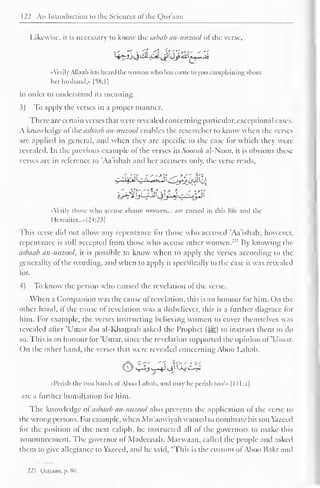122 An Introduction to the Sciences ofthe Qur'aan 
Likewise, it is necessary to know the sabab an-nuzool of the verse, 
'> -> <> 
4^&^&-^<jpdj£m*£*Jb 
«Verily Allaah has heard the woman who lias come to you complaining ahout 
her husband,* [SS: I 
] 
in order to understand its meaning. 
3) To apply the verses in a proper manner. 
There are certain verses that were revealed concerning particular, exceptional cases. 
A know ledge of the asbaab an-nuzool enables the researcher to know when the verses 
are applied in general, and when they are specific to the case lor which they were 
revealed. In the previous example of the verses in Soorali al-Noor, it is obvious these 
verses are in reference to 'Aa'ishah and her accusers only, the verse reads. 
hh%lJ2JJ^^p 
«'crily those who accuse chaste women... arc cursed in this lilt- and the 
Hereafter...»[24:23] 
This verse did not allow any repentance for those who accused 'Aa'ishah; however, 
repentance is still accepted from those who accuse other women."1 By knowing the 
asbaab an-nuzool, it is possible to know when to apply the verses according to the 
generality of the wording, and when to apply it specifically to the case it was revealed 
for. 
4) To know the person who caused the revelation of the verse. 
When a Companion was the cause of revelation, this is an honour for him. On the 
other hand, if the cause of revelation was a disbeliever, this is a further disgrace for 
him. For example, the verses instructing believing women to cover themselves was 
revealed after 'Umar ibn al-Khattaab asked the Prophet (#j;) to instruct them to do 
so. This is an honour for 'Umar, since the revelation supported the opinion of 'Umar. 
On the other hand, the verses that were revealed concerning Aboo Lahab, 
OV^JsA1 <4^^ 
«Pcrish the two hands of Aboo Lahab, and may he perish loo!- 1 1 1 1:1 
1 
are a further humiliation tor him. 
The knowledge of asbaab an-nuzool also prevents the application of the verse to 
the wrong persons. For example, when Mu'aawiyah wanted to nominate his son Yazeed 
for the position of the next caliph, he instructed all of the governors to make this 
announcement. The governor ol Madeenah, Marwaan, called the people and asked 
them to give allegiance to Yazecd, and he said, "This is the custom ofAboo Hakr and 
221 Qattaan, p. 80. 
 