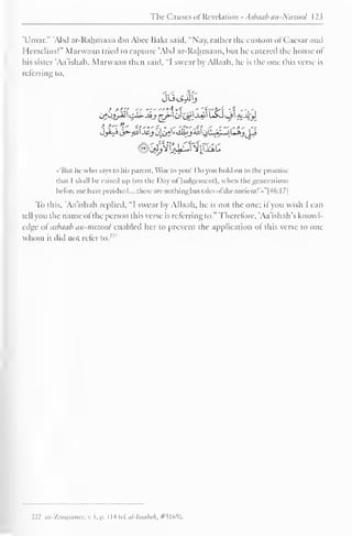 The Causes <>I Revelation - Aslnnib nn-Nuzool 123 
'Umar." 'Abd ar-Rahmaan ibn Abee Bakr said. "Nay, rather the custom ol Caesar and 
Heraclius!" Marwaan tried to capture 'Abd ar-Rahmaan, but he entered the house of 
his sister Aa'ishah. Marwaan then said, "I swear by Allaah, he is the one this verse is 
referring to. 
••'Bui he who says to his parent, Woe to you! Do you hold on in the promise 
thai I shall be raised up (on the Day ol Judgement), when the generations 
before me have perished.... these are nothingbut talcs ol the ancient!'*" [46: 1 7] 
To this, 'Aa'ishah replied. "I swear by Allaah, he is not the one; if you wish I can 
tell you the name ofthe person this verse is referring to." Therefore, 'Aa'ishah's knowl-edge 
ol asbaab an-nuzool enabled her to prevent the application ol this verse to one 
whom it did not refer to. 
222 az-Zarqaanee, v. I, p. I H (cf. el-Isaabak, #5165), 
 